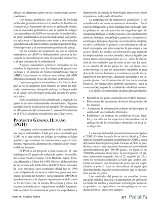 ubicar los diferentes genes en los cromosomas corres-           demostrar la existencia de homologías entre estos y otros
 pondientes.                                                     organismos, incluyendo al hombre.
       Los mapas genéticos, por técnicas de biología                   La participación de numerosos científicos y los
 molecular, permiten detectar en estudios de familias in-        considerables recursos económicos derivados hacia
 formativas, el ligamiento de un locus génico de interés,        estas investigaciones a nivel mundial, han motivado fuer-
 con un marcador polimórfico que se quiera investigar.           tes polémicas , no solo entre los investigadores que di-
 Los marcadores de ADN son secuencias de nucleótidos,            rectamente trabajan en dicho proyecto, sino también entre
 de gran variabilidad en el genoma individual, que permi-        médicos, biólogos, antropólogos, genetistas, bioquímicos,
 ten relacionar el ligamiento entre estos y determinados         sociólogos, teólogos y legistas, así como otros integran-
 genes humanos de interés médico que hacen posible el diag-      tes de la población en general , con suficiente nivel cul-
 nóstico prenatal y el asesoramiento genético a la pareja.       tural como para que estos aspectos le preocupen y con
       En los estudios de ligamiento en que se utilizan          acceso fácil a los medios de información, que tratan de
 marcadores del ADN es indispensable conocer la fre-             las implicaciones sociales, morales, éticas y legales que
 cuencia de recombinacion entre el marcador polimorfico          tienen tanto las investigaciones per se, como la utiliza-
 y el gen causante de la enfermedad.                             ción de los resultados que de estas se derivan. La pues-
       Algunos marcadores genéticos utilizados en los            ta en marcha de dicho proyecto fue sin duda, muy
 estudios de ligamiento son los sistemas de grupos san-          controvertida, ya que los detractores señalaban el gran
 guíneos y el sistema de histocompatibilidad mayor               desvío de recurso humanos y económicos para la inves-
 (MHC).Actualmente se utilizan marcadores del ADN                tigación en este proyecto, quedando relegadas a un se-
 obtenidos mediante el uso de enzimas de restriccion.            gundo plano, con disminución de los mencionados
       Los mapas génicos son similares a los físicos. Aun-       recursos, investigaciones también necesarias para la
 que ya se ha mapeado gran número de genes en dife-
                                                                 conservación y mejoría de la calidad de vida del ser humano.
 rentes cromosomas, aún queda un largo trecho por andar
                                                                       Los objetivos primordiales de dicho proyecto fueron:
 en el campo de la biología molecular durante los próxi-
 mos años.
                                                                 • Identificar los genes contenidos en el ADN humano.
       En la actualidad se han identificado y mapeado los
                                                                 • Determinar las secuencias de bases nitrogenadas de
 genes de diversas enfermedades mendelianas, Algunos
                                                                    los mismos.
 ejemplos son: la localización del gen de la fibrosis quística
                                                                 • Almacenar la información en bases de datos para el
 en el brazo corto del cromosoma 7, la neurofibromatosis
                                                                   análisis de los resultados obtenidos.
 en el 17p, la displasia ectodérmica en el Xq y otros.
                                                                 • Establecer las normas de conductas éticas, lega-
                                                                   les y sociales en los aspectos relacionados con la
 PROYECTO GENOMA HUMANO                                            aplicación de los resultados obtenidos en esta in-
 (PGH)                                                             vestigación.
       Los genes son los responsables de la trasmisión de
 los rasgos individuales. Cada gen está constituido por                La secuenciación del genoma humano concluyó en
 ADN en el que existe un código de escritura (código             el 2003, 13 años después de su inicio oficial y 2 años
 genético) que contiene las instrucciones para el creci-         antes de lo planificado para su terminación (2005), a causa
 miento, reparación, alimentación, reproducción y muer-          del avance tecnológico logrado. Gracias al PGH se pue-
 te del ser humano.                                              de hoy conocer que el genoma humano está constituido
       El PGH es un proyecto a gran escala en el que             aproximadamente por 40 000 genes, en lugar de los
 participaron 20 grupos de trabajo de países desarrolla-         100 000 estimados al iniciarse la investigación. El pri-
                                                                 mer cromosoma mapeado fue el 22, seguido del 21, y
 dos como Estados Unidos, Gran Bretaña, Japón, Fran-
                                                                 entre los resultados obtenidos se halló que ambos con-
 cia, Alemania y China. En 1989, Watson, el descubridor
                                                                 tenían un número mucho menor de genes que los sospe-
 de la estructura de doble hélice del ADN fue el iniciador       chados a priori. Aun se desconoce el papel que
 de este proyecto, cuyo comienzo oficial fue en 1990             desempeñan las regiones cromosomicas que se encuen-
 con el objetivo de secuenciar todos los genes que inte-         tran vacías de genes.
 gran el genoma del hombre ( supuestamente 100 000 en                  Los resultados del proyecto en cuestión tienen
 aquel momento) y de algunos organismos modelo como              una gran utilidad práctica, ya que pueden ser aplicados
 la Escherichia coli, la mosca Drosophila y otros. La            en medicina nuclear y molecular, en biología evolutiva,
 secuenciación de estos organismos modelos ha permi-             en genética, en agricultura, en antropología y en me-
 tido descubrir la existencia de genes no sospechados y          dicina forense, entre otro campos.

Parte VI. Genética Médica                                                                           317
 