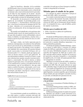 Entre los beneficios obtenidos de los resultados           controlado, de modo que no frene el progreso científico,
del PGH puede citarse el esclarecimiento de conceptos            ni dañe la integridad del ser humano.
biológicos y aspectos relacionados con la evolución del
ser humano, tales como la demostración de la proceden-           Métodos para el estudio de los genes
cia de todos los seres humanos de un mismo ancestro                   Los métodos de análisis moleculares incluyen el
africano, ubicado en Sudáfrica, independientemente de su         estudio del ADN, ARN y las proteínas.
raza, según estudios recientes de Antropología molecular.             Los estudios moleculares para la investigación del
      El desarrollo de este proyecto y la aplicación de          ADN se realizan directamente buscando mutaciones
algunos de sus resultados ha permitido grandes avan-             específicas en este, o de modo indirecto, buscando se-
ces tecnológicos y bioinformáticos. Eh hecho de que              cuencias de ADN, que no forman parte del gen mutado,
aún se desconozca la función de alrededor del 50 % de            pero lo acompañan de cerca, y que de hallarse, permi-
los datos obtenidos en la secuenciación del genoma,              ten suponer su presencia.
justifica la continuación de las investigaciones en este
campo.                                                           Métodos para el análisis del ADN
      De acuerdo con lo planificado, en los próximos años        • PCR o reacción en cadena de la polimerasa.
el hombre podrá conocer de manera predictiva los ries-           • Southern blotting.
gos que tiene de padecer ciertas enfermedades como el
cáncer, la diabetes, la esquizofrenia y muchas otras, y                El método de PCR permite la obtención in vitro de
tendrá la opción de prevenir muchas de estas en su des-          millones de copias de una secuencia específica del ADN.
cendencia.                                                       A partir de esta secuencia y con el uso de las enzimas
      Sin lugar a dudas, este hecho representa para la           de restricción se pueden identificar mutaciones o va-
medicina contemporánea, de tendencias bien definidas             riantes polimórficas puntuales.
hacia la prevención de las enfermedades en el hombre,                  El método de Southern (Southern blotting), consis-
un aspecto muy positivo. Sin embargo, el uso y la aplica-        te en separar la doble hélice y transferir las cadenas
ción indebidos del conocimiento del genoma humano                simples de ADN por capilaridad a un filtro de nitrocelu-
puede menoscabar la intimidad biológica del ser                  losa o de nylon, hibridándolas después con una sonda
humano(cuadro 31.1). Además, puede que algunas per-              específica del fragmento de ADN que se quiere estu-
sonas no deseen conocer a priori que padecerán de                diar, marcada radiactivamente. Después de un proceso
una enfermedad invalidante o mortal en el futuro, ya que         de exposición a una placa fotográfica y a una pantalla
estas informaciones puedan causarles trastornos psico-           de amplificación, el revelado de la placa permite obser-
lógicos y emocionales. Por todo lo anterior, se deben            var el fragmento en cuestión.
respetar los principios éticos de autonomía, beneficen-                Mediante la secuenciación del ADN se puede co-
cia (no maleficencia) y justicia, en la aplicación de estos      nocer el orden en que se encuentran los desoxinu-
conocimientos, que no son definitivos, sino que están            cleótidos del ADN. Para ello puede utilizarse un vector
sujetos a cambios frecuentes, relacionados con el avan-          (YAC, plasmido o fago) o la aplicación por medio de PCR.
ce de los conocimientos y la aplicación de las nuevas                  Los estudios de ligamiento de secuencias de ADN
tecnologías, que deben estar bajo un control estricto y          se realizan de modo indirecto a través del hallazgo de
bien intencionado (Cuadro 31.1).                                 algún fragmento o secuencia específica, que no forma parte
                                                                 del gen mutado, pero que está ligado o asociado con esta y
Cuadro 31.1. El sujeto de investigación                          es, por tanto, un indicador de la presencia de este.

 • No debe sufrir daño.                                          Métodos para el estudio del ARN
   - Físico.                                                     y las proteínas
   - Psíquico.
  - Social.                                                            Entre estos se encuentran el Northern blotting y el
  - Económico.                                                   Western blotting.
 • Debe dar su consentimiento informado para la investigación.         El Northen blotting permite estudiar el ARN y de-
 • Se debe respetar su autonomía.                                terminar su presencia en un tejido específico, así como
                                                                 sus características.
                                                                       El Western blotting permite el estudio de las proteí-
     Los conocimientos actuales no son definitivos, sino         nas. Mediante este método se puede determinar el ta-
que están sujetos a cambios constantes derivados del             maño de una molécula de proteína, así como la cantidad
avance fantástico de la biología molecular; que debe ser         sintetizada de ella.

                     318                                                                                             Tomo I
 