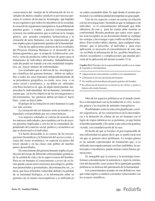 consecuencia del manejo de la información de los re-         su contra causándole daño. Es aquí donde el secreto pro-
 sultados de dichos estudios predictivos por terceras per-    fesional y la confidencialidad desempeñan un gran papel.
 sonas, lo costoso de las nuevas tecnologías que impiden            Uno de los aspectos a tener en cuenta en relación
 su uso equitativo por todos los miembros de la sociedad,     con las investigaciones biomédicas que se indiquen a un
 la creación de organismos transgénicos, la posibilidad de    individuo, es el consentimiento informado que debe
 patentar genes y vender a precios extremadamente             obtenerse de este y para las cuales debe mostrar su
 costosos ,los medicamentos que se utilizan en la terapia     conformidad. Resulta prudente que todos estos aspec-
 génica, por grandes compañías farmacéuticas y la             tos sean recogidos en un documento donde se explique
 clonación de seres humanos, con las repercusiones que        las ventajas y desventajas a que conllevan dichos proce-
 esto implica para el patrimonio genético de la humanidad.    deres. Esto resulta válido, además, para cualquier trata-
       Una de las aplicaciones prácticas de los resultados    miento que se prescriba al individuo y para cuya
 del Proyecto Genoma Humano es el desarrollo de la            aplicación, es necesario el consentimiento de este, una
 farmacogenómica, que se ocupa de la fabricación, con-        vez recibida la información de los posibles beneficios,
 trol y venta de productos sobre la base de genes para el     efectos secundarios y complicaciones que puedan pro-
 tratamiento de individuos afectados. Indudablemente,         venir de la aplicación del mismo (cuadro 31.4).
 cada día podrá ser tratada con esta modalidad terapéu-
                                                              Cuadro 31.4. Principios de la responsabilidad científica en el campo
 tica, un mayor número de enfermedades.                       de la genética contemporánea
       Los resultados que se deriven de las investigacio-
 nes científicas del genoma humano , deben ser aplica-        • Adquisición de conocimientos científicos sin impedimentos
 bles a todos los seres humanos independientemente de         • Utilización al servicio del desarrollo humano
 su procedencia geográfica, su credo, sexo, raza o su         • No modificación hereditaria del patrón genético del hombre.
 status social y económico, y no deben ser utilizados         • No obtención de beneficios económicos de células y tejidos u
 con fines lucrativos ni que, de algún modo puedan me-          órganos del cuerpo humano.
 noscabar la individualidad del ser humano , teniendo en
 cuenta que, en los los objetivos de las investigaciones y
 del tratamiento, las premisas deben ser tanto el hacer
                                                                    Otro de los aspectos polémicos en el mundo cientí-
 bien, como no hacer daño.
                                                              fico contemporáneo son la fecundación in vitro, la tera-
       El peligro de la clonación en seres humanos es cada
                                                              pia génica y la creación de animales transgénicos.
 vez más cercano.
       La clonación del ser humano sería un insulto a su            Posibilidades como la selección planificada, con fi-
 dignidad y está prohibido por sus consecuencias.             nes eugenésicos, de las características de la descenden-
       Los aspectos señalados se valoran de acuerdo con       cia o la donación de células de un ser humano con el
 los intereses individuales, pero también con los de terce-   logro de copias idénticas no se permiten, ya que harían
 ras personas implicadas y con los de la comunidad, de-       al hombre patentable y llevarían a una selección genética
 pendiendo del contexto social, político y económico en       viciada, con estandarización de la raza.
 que se desenvuelve el individuo.                                   El hecho de que se localice el gen responsable de
       Un hecho destacable es lo costoso de las investi-      una enfermedad no quiere decir que se podrá curar esta
 gaciones biomédicas y la limitación del acceso a estas, a    sin que se generen otros problemas. La terapia génica
 causa del status económico, en especial en países del
                                                              es un método esperanzador de tratamiento que, si es
 tercer mundo y en las clases más pobres de muchos
                                                              utilizado inescrupulosamente con fines indebidos, no au-
 países desarrollados.
                                                              torizados o encubiertos, puede atentar contra futuras ge-
       El conocimiento del genoma humano implica la pre-
 dicción del riesgo de diferentes enfermedades genéticas,     neraciones.
 de la calidad de vida y de la supervivencia del hombre.            Es innegable que la ciencia y la tecnología trans-
 Para un ser humano el conocimiento a priori de su fu-        forman constantemente la naturaleza y rigen la orienta-
 turo puede causar serios trastornos psicológicos, proble-    ción del desarrollo, cuyo avance lleva aparejado grandes
 mas premaritales y posmaritales, discriminación, etc., es    polémicas en defensa del patrimonio de la humanidad.
 decir, que hace al hombre vulnerable debido a la pérdida           Los conocimientos actuales no son definitivos, sino
 de su intimidad biológica, si la información sobre su        que están sujetos a cambios constantes relacionados con
 genoma cae en manos inescrupulosas y es utilizada en         los avances científicos.



Parte VI. Genética Médica                                                                             321
 