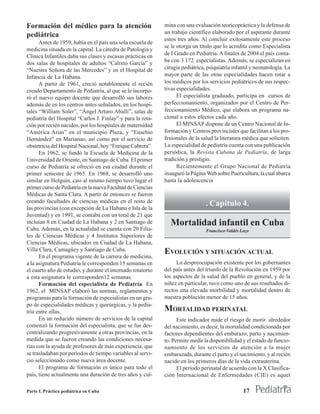 Formación del médico para la atención                        mina con una evaluación teoricopráctica y la defensa de
                                                             un trabajo científico elaborado por el aspirante durante
pediátrica
                                                             estos tres años. Al concluir exitosamente este proceso
      Antes de 1959, había en el país una sola escuela de
                                                             se le otorga un título que lo acredita como Especialista
medicina situada en la capital. La cátedra de Patología y
                                                             de I Grado en Pediatría. A finales de 2004 el país conta-
Clínica Infantiles daba sus clases y escasas prácticas en
dos salas de hospitales de adultos “Calixto García” y        ba con 3 172 especialistas. Además, se especializan en
“Nuestra Señora de las Mercedes” y en el Hospital de         cirugía pediátrica, psiquiatría infantil y neonatología. La
Infancia de La Habana.                                       mayor parte de las otras especialidades hacen rotar a
      A partir de 1961, creció notablemente el recién        los médicos por los servicios pediátricos de sus respec-
creado Departamento de Pediatría, al que se le incorpo-      tivas especialidades.
ró el nuevo equipo docente que desarrolló sus labores              El especialista graduado, participa en cursos de
además de en los centros antes señalados, en los hospi-      perfeccionamiento, organizados por el Centro de Per-
tales “William Soler”, “Ángel Arturo Aballí”, salas de       feccionamiento Médico, que elabora un programa na-
pediatría del Hospital “Carlos J. Finlay” y para la rota-    cional a estos efectos cada año.
ción por recién nacidos, por los hospitales de maternidad          El MINSAP dispone de un Centro Nacional de In-
“América Arias” en el municipio Plaza, y “Eusebio            formación y Centros provinciales que facilitan a los pro-
Hernández” en Marianao, así como por el servicio de          fesionales de la salud la literatura médica que soliciten.
obstetricia del Hospital Nacional, hoy “Enrique Cabrera”.    La especialidad de pediatría cuenta con una publicación
      En 1962, se fundó la Escuela de Medicina de la         periódica, la Revista Cubana de Pediatría, de larga
Universidad de Oriente, en Santiago de Cuba. El primer       tradición y prestigio.
curso de Pediatría se ofreció en esa ciudad durante el             Recientemente el Grupo Nacional de Pediatría
primer semestre de 1965. En 1968, se desarrolló uno          inauguró la Página Web sobre Puericultura, la cual abarca
similar en Holguín, casi al mismo tiempo tuvo lugar el       hasta la adolescencia
primer curso de Pediatría en la nueva Facultad de Ciencias
Médicas de Santa Clara. A partir de entonces se fueron
creando facultades de ciencias médicas en el resto de
las provincias (con excepción de La Habana e Isla de la
                                                                                . Capítulo 4.
Juventud) y en 1991, se contaba con un total de 21 que
incluían 8 en Ciudad de La Habana y 2 en Santiago de           Mortalidad infantil en Cuba
Cuba. Además, en la actualidad se cuenta con 20 Filia-                          Francisco Valdés Lazo
les de Ciencias Médicas y 4 Institutos Superiores de
Ciencias Médicas, ubicados en Ciudad de La Habana,
Villa Clara, Camagüey y Santiago de Cuba.                    EVOLUCIÓN Y SITUACIÓN ACTUAL
      En el programa vigente de la carrera de medicina,
a la asignatura Pediatría le corresponden 15 semanas en           La despreocupación existente por los gobernantes
el cuarto año de estudio, y durante el internado rotatorio   del país antes del triunfo de la Revolución en 1959 por
a esta asignatura le corresponden12 semanas.                 los aspectos de la salud del pueblo en general, y de la
      Formación del especialista de Pediatría. En            niñez en particular, tuvo como uno de sus resultados di-
1962, el MINSAP elaboró las normas, reglamentos y            rectos una elevada morbilidad y mortalidad dentro de
programas para la formación de especialistas en un gru-      nuestra población menor de 15 años.
po de especialidades médicas y quirúrgicas, y la pedia-
tría entre ellas.                                            MORTALIDAD PERINATAL
      En un reducido número de servicios de la capital             Este indicador mide el riesgo de morir alrededor
comenzó la formación del especialista, que se fue des-       del nacimiento, es decir, la mortalidad condicionada por
centralizando progresivamente a otras provincias, en la      factores dependientes del embarazo, parto y nacimien-
medida que se fueron creando las condiciones necesa-         to. Permite medir la disponibilidad y el estado de funcio-
rias con la ayuda de profesores de más experiencia, que      namiento de los servicios de atención a la mujer
se trasladaban por períodos de tiempo variables al servi-    embarazada, durante el parto y el nacimiento, y al recién
cio seleccionado como nueva área docente.                    nacido en los primeros días de la vida extrauterina.
      El programa de formación es único para todo el               El período perinatal de acuerdo con la X Clasifica-
país, tiene actualmente una duración de tres años y cul-     ción Internacional de Enfermedades (CIE) es aquel

Parte I. Práctica pediátrica en Cuba                                                              17
 