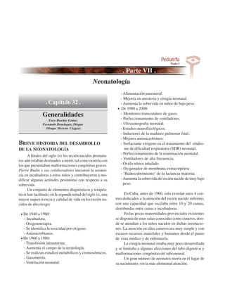 Genética Médica
                                              Neonatología
                                                                 - Alimentación parenteral.
                                                                 - Mejoría en anestesia y cirugía neonatal.
                 . Capítulo 32 .                                 - Aumenta la sobrevida en niños de bajo peso.
                                                               • De 1980 a 2000:
               Generalidades                                     - Monitoreo transcutáneo de gases.
                                                                 - Perfeccionamiento de ventiladores.
                   Enzo Dueñas Gómez
               Fernando Domínguez Dieppa                         - Ultrasonografta neonatal.
                 Olimpo Moreno Vázquez                           - Estudios neurofisiológicos.
                                                                 - Inductores de la madurez pulmonar fetal.
                                                                 - Mejores antimicrobianos.
BREVE HISTORIA DEL DESARROLLO                                    - Surfactante exógeno en el tratamiento del síndro-
DE LA NEONATOLOGÍA                                                  me de dificultad respiratoria (SDR) neonatal.
                                                                 - Perfeccionamiento de la reanimación neonatal.
      A finales del siglo XIX los recién nacidos prematu-
                                                                 - Ventiladores de alta frecuencia.
ros aún estaban destinados a morir, tal como ocurría con
los que presentaban malformaciones congénitas graves.            - Óxido nítrico inhalado.
Pierre Budín y sus colaboradores iniciaron la asisten-           - Oxigenador de membrana extracorpórea.
cia en incubadoras a estos niños y contribuyeron a mo-           - "Redescubrimiento" de la lactancia materna.
dificar algunas actitudes pesimistas con respecto a su           - Aumenta la sobrevida del recién nacido de muy bajo
sobrevida.                                                         peso.
      Un conjunto de elementos diagnósticos y terapéu-
ticos han facilitado, en la segunda mitad del siglo XX, una         En Cuba, antes de 1960, solo existían unos 4 cen-
mayor supervivencia y calidad de vida en los recién na-       tros dedicados a la atención del recién nacido enfermo,
cidos de alto riesgo:                                         con una capacidad que oscilaba entre 10 y 20 camas,
                                                              distribuidas entre cunas e incubadoras.
 • De 1940 a 1960:                                                  En las pocas maternidades provinciales existentes
   - Incubadora.                                              se disponía de unas salas conocidas como cuneros, don-
   - Oxigenoterapia.                                          de se atendían a los niños nacidos en dichas institucio-
   - Se identifica la toxicidad por oxígeno.                  nes. La atención en tales cuneros era muy simple y con
   - Antimicrobianos.                                         escasos recursos materiales y humanos desde el punto
 • De 1960 a 1980:                                            de vista médico y de enfermería.
   - Transfusión intrauterina.                                      La cirugía neonatal estaba muy poco desarrollada
   - Aumenta el campo de la teratología.                      y se limitaba a algunas afecciones del tubo digestivo y
   - Se realizan estudios metabólicos y cromosómicos.         malformaciones congénitas del tubo neural.
   - Gasometría.                                                    Un gran número de neonatos moría en el lugar de
   - Ventilación neonatal.                                    su nacimiento, sin la más elemental atención.
 