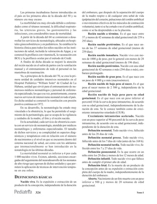 Las primeras incubadoras fueron introducidas en          del embarazo, que después de la separación del cuerpo
el país en los primeros años de la década del 50 y su          de la madre respire o dé cualquier otra señal de vida
número era muy escaso.                                         (palpitación del corazón, pulsaciones del cordón umbilical
      La morbilidad era muy elevada debido a enferme-          o movimientos efectivos de los músculos de contracción
dades como el tétanos neonatal, la dificultad respirato-       voluntaria), tanto si se ha cortado o no el cordón umbilical,
ria, las ictericias graves, las gastroenteritis y las          como si se ha desprendido o no la placenta.
infecciones, con considerables tasas de mortalidad.                  Recién nacido a término. Es el que nace entre
      A partir de la década del 60 se comienzan a desa-        37 y menos de 42 semanas de edad gestacional (de 259 a
rrollar los servicios de neonatología, ubicados en hospi-      293 días).
tales ginecoobstétricos y en pediátricos. Se estableció la           Recién nacido pretérmino. Es el que nace an-
historia clínica para todos los niños nacidos en las insti-    tes de las 37 semanas de edad gestacional (menos de
tuciones de salud, incluida la valoración de Apgar, y se       259 días).
comenzó la profilaxis con vitamina K, la vacunación con              Recién nacido inmaduro. Nacido vivo con me-
BCG y la profilaxis ocular por el método de Credé.             nos de 1000 g de peso, por lo general con menos de 28
      A finales de dicha década se mejoró la atención          semanas de edad gestacional (menos de 196 días).
del recién nacido en el salón de partos con la ventilación           Recién nacido postérmino. Nacido con una edad
manual y el entrenamiento de todo el personal en las           gestacional de 42 semanas o más (294 días o más), em-
maniobras de reanimación.                                      barazo prolongado.
      Ya, a principios de la década del 70, se crea la pri-          Recién nacido de gran peso. Es el que nace con
mera unidad de cuidados intensivos neonatales en el            un peso de 4 000 g o más (macrosómico).
Hospital Pediátrico "William Soler" de Ciudad de La                  Recién nacido de bajo peso al nacer. Es el que
Habana, unidad que sirvió para el entrenamiento de nu-         pesa al nacer menos de 2 500 g, independiente de la
merosos médicos neonatólogos y personal de enferme-            edad gestacional.
ría especializado, los que a su vez, posteriormente, crearon         Recién nacido de bajo peso para su edad
nuevos servicios de intensivismo neonatal en todo el país.     gestacional. Es el que nace con un peso inferior al
En dicha unidad se comenzó la ventilación con presión          percentil 10 de la curva de peso intrauterino, de acuerdo
positiva continua en 1972.                                     con su edad gestacional, independientemente de la du-
      En su desarrollo, la neonatología ha estado muy          ración de esta. Se le conoce también como de creci-
vinculada a la obstetricia, lo que ha permitido el surgi-      miento intrauterino retardado (CIUR).
miento de la perinatología, que se ocupa de la vigilancia            Crecimiento intrauterino acelerado. Nacido
y cuidados de la madre, el feto y el recién nacido.            con un peso superior al 90 percentil de la curva de peso
      En la actualidad, cada servicio de obstetricia cuen-
                                                               intrauterina, de acuerdo con su edad gestacional, inde-
ta con un servicio de neonatología, atendido por médicos
                                                               pendiente de la duración de esta.
neonatólogos y enfermeras especializadas. El tamaño
                                                                     Defunción neonatal. Todo nacido vivo, fallecido
de dichos servicios y su complejidad en aspectos diag-
                                                               antes de los 28 días de vida.
nósticos y terapéuticos está en relación con el número
                                                                     Defunción neonatal precoz. Todo nacido vivo,
de nacimientos y el nivel en que se encuentra dentro del
                                                               fallecido antes de los 7 días de vida (antes de las 168 h).
sistema nacional de salud, así como con los adelantos
                                                                     Defunción neonatal tardía. Todo nacido vivo, fa-
que intemacionalmente se han introducido en la
                                                               llecido entre los 7 y 27 días de vida.
nonatología en las últimas décadas.
                                                                     Defunción posneonatal. Es la que ocurre en un
      La mortalidad neonatal es inferior a 4 por cada
                                                               niño entre los 28 días y menos de los 12 meses de edad.
1 000 nacidos vivos. Existen, además, secciones encar-
                                                                     Defunción infantil. Todo nacido vivo que fallece
gadas del seguimiento del neurodesarrollo de los neonatos
                                                               antes de cumplir el primer año de edad.
de alto riesgo que egresan de dichas unidades y que per-
                                                                     Defunción fetal. Es la muerte de un producto de
miten la aplicación de técnicas de intervención tempra-
                                                               la concepción antes de su expulsión o extracción com-
na en esa esfera.
                                                               pleta del cuerpo de la madre, independientemente de la
                                                               duración del embarazo.
DEFINICIONES BÁSICAS                                                 Aborto. Nacimiento de un feto muerto con un peso
     Nacido vivo. Es la expulsión o extracción de un           inferior a 500 g y menos de 20 semanas de edad
producto de la concepción, independiente de la duración        gestacional.

                    324                                                                                             Tomo I
 