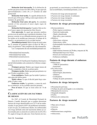 Defunción fetal intermedia. Es la defunción de         go perinatal, su conocimiento y su identificación previe-
un feto que pesa al nacer de 500 a 999 g, lo que equivale    nen la morbilidad y mortalidad perinatal, y son:
aproximadamente a entre 20 y 27 semanas de edad
gestacional.                                                  • Factores de riesgo preconcepcional.
      Defunción fetal tardía. Es aquella defunción fe-        • Factores de riesgo durante el embarazo.
tal en la que el feto pesa 1 000 g o más (equivalente a 28    • Factores de riesgo intraparto.
semanas de gestación).                                        • Factores de riesgo neonatal.
      Defunción fetal antes del parto. Se considera
cuando el feto presenta al nacer algún signo de              Factores de riesgo preconcepcional
maceración.
      Defunción fetal intraparto. Cuando el feto no tie-      • Socioeconómicos:
ne al nacer signos de maceración (feto fresco).                 - Pobre ingreso económico.
      Feto macerado. Es aquel que presenta cambios              - Nutrición inadecuada.
postmortem de autólisis que se producen intraútero. Este        - Madre abandonada.
proceso consiste en un reblandecimiento progresivo de           - Baja talla y peso materno.
los tejidos en la medida que transcurre el tiempo de la       • Médicos:
muerte y su permanencia en la cavidad uterina.                  - Infecciones crónicas.
      Mortalidad perinatal. Mide el riesgo de morir entre       - Tuberculosis, sífilis.
las 22 semanas de gestación (peso al nacer de 500 g o           - Enfermedades hereditarias (diabetes mellitus).
más) y los primeros 7 días completos de vida extrauterina.      - Obesidad.
      Los 3 componentes de esta mortalidad perinatal son:     • Obstétricos:
                                                                - Edad materna (menores de 20 años y mayores de 30).
 • Mortalidad fetal intermedia.                                 - Multiparidad mayor de 5 hijos.
 • Mortalidad fetal tardía.                                     - Historia de mortinatos previos.
 • Mortalidad neonatal precoz.                                  - Embarazos múltiples.

      Antes de la X Clasificación Estadística Internacio-    Factores de riesgo durante el embarazo
nal de Enfermedades solo contenía los 2 últimos compo-        • Infecciones:
nentes.                                                         - TORCH (prenatales).
      Primípara precoz. Madres que tengan menos de              - Amnionitis.
18 años cumplidos el día de su primer parto.                  • No infecciosas:
      Primípara tardía. Madre que pare por primera vez          - Hipertensión.
con 30 años cumplidos o más.                                    - Hemorragias placentarias.
      Gran multípara. Madre que ha tenido 4 partos o            - Diabetes.
más antes del último parto.                                     - Cardiopatías.
      Madre añosa. La que el día del parto haya cum-            - Trabajo de parto prematuro.
plido 35 años o más.
      Embarazo oculto. La gestante, a causa de ocul-
                                                             Factores de riesgo intraparto
tar su embarazo, no ha recibido atención prenatal.
      Peso al nacer. EI que se tiene antes de 1 h de          • Presentación pelviana.
nacido.                                                       • Trabajo de parto prolongado o en avalanchas.
                                                              • Manipulación excesiva.
                                                              • Sangrado intraparto.
CLASIFICACIÓN DE LOS FACTORES                                 • Fiebre.
DE RIESGO                                                     • Distocia de contracción.
      En 1967, el Comité de Mortalidad Perinatal de
Ontario, Canadá, demostró que se podían determinar
                                                             Factores de riesgo neonatal
factores de riesgo identificables en el 32 % de las emba-
razadas, lo que generó el 60 % de problemas neonatales;       • Bajo peso al nacer.
es por eso que, en condiciones ideales, las embarazadas       • Ictericia.
con riesgo definido antes del nacimiento deben ser se-        • Hipoxia.
leccionadas para su atención en centros de nivel II, III o    • Malformaciones congénitas.
IV, según el riesgo de cada caso. Estos factores de ries-     • Infecciones.

Parte VII. Neonatología                                                                       325
 