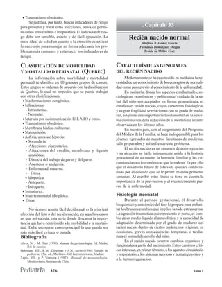 • Traumatismo obstétrico.
      Se justifica, por tanto, buscar indicadores de riesgo
para prevenir y tratar estas afecciones, antes de permi-                            . Capítulo 33 .
tir daños irreversibles e irreparables. El indicador de ries-
go debe ser sensible, exacto y de fácil ejecución. La                     Recién nacido normal
meta ideal de salud en cuanto a la atención es aplicar                             Adolfina B. Gómez García
lo necesario para manejar en forma adecuada los pro-                              Fernando Domínguez Dieppa
blemas más comunes y establecer los indicadores de                                   Yraida G. Millán Cruz
riesgo.

CLASIFICACIÓN DE MORBILIDAD                                       CARACTERÍSTICAS GENERALES
Y MORTALIDAD PERINATAL (QUEBEC)                                   DEL RECIÉN NACIDO
      La información sobre morbilidad y mortalidad                      Modernamente se ha reconocido en medicina la ne-
perinatal se clasifica en 10 grandes grupos de causas.            cesidad de un conocimiento de los conceptos de normali-
Estos grupos se ordenan de acuerdo con la clasificación           dad como paso previo al conocimiento de la enfermedad.
de Quebec, lo cual no impedirá que se pueda trabajar                    En pediatría, donde los aspectos conductuales, so-
con otras clasificaciones.                                        ciológicos, económicos y políticos del cuidado de la sa-
 • Malformaciones congénitas.                                     lud del niño son aceptados en forma generalizada, el
 • Infecciones:                                                   estudio del recién nacido, cuyos caracteres fisiológicos
   - Intrauterina.                                                y su gran fragilidad se relacionan con su grado de madu-
   - Neonatal.                                                    rez, adquiere una importancia fundamental en la sensi-
 • Ictericia por isoinmunización RH, ABO y otros.                 ble disminución de la reducción de la mortalidad infantil
 • Traumatismo obstétrico.                                        observada en los últimos años.
 • Membrana hialina pulmonar.                                           En nuestro país, con el surgimiento del Programa
 • Malnutrición.
                                                                  del Médico de la Familia, se hace indispensable para los
 • Asfixia, anoxia o hipoxia:
                                                                  jóvenes egresados de nuestras facultades de medicina,
   • Secundaria:
                                                                  salir preparados y así enfrentar este problema.
   - Afecciones placentarias.
                                                                        El recién nacido es un resumen de convergencias
   - Afecciones del cordón, membrana y líquido
      amniótico.                                                  y su atención se halla íntimamente unida a la historia
   - Distocia del trabajo de parto y del parto.                   gestacional de su madre, la herencia familiar y las cir-
   - Anestesia o analgesia.                                       cunstancias socioeconómicas que le rodean. Es por ello
   - Enfermedad materna.                                          que el desarrollo futuro de esta vida quedará condicio-
   - Otros.                                                       nado por el cuidado que se le preste en estas primeras
   • Idiopática:                                                  semanas. Al escribir estas líneas se tiene en cuenta la
   - Anteparto.                                                   importancia de la prevención y el reconocimiento pre-
   - Intraparto.                                                  coz de la enfermedad.
 • Inmadurez.
 • Muerte neonatal idiopática.                                    Fisiología neonatal
 • Otras.                                                               Durante el período gestacional, el desarrollo
                                                                  bioquímico y anatómico del feto lo prepara para enfren-
     No siempre resulta fácil decidir cuál es la principal        tar los bruscos cambios que implica la vida extrauterina.
afección del feto o del recién nacido, en aquellos casos          La agresión traumática que representa el parto, el cam-
en que así suceda, esta sería donde descansa la impor-            bio de un medio líquido al atmosférico y la capacidad de
tancia que haya contribuido a la morbilidad y la mortali-         adaptación determinada por el grado de madurez del
dad. Debe escogerse como principal la que pueda ser               recién nacido dentro de ciertos parámetros originan, en
más más fácil evitada o tratada.                                  ocasiones, graves consecuencias tempranas o tardías
Bibliografía                                                      para el normal desarrollo del niño.
                                                                        En el recién nacido ocurren cambios orgánicos y
Alves, N. y M. Díaz (1990): Manual de perinatologia. Ed. Medsi,
    Río de Janeiro.                                               funcionales a partir del nacimiento. Estos cambios críti-
Behrman, R.E., R.M. Kliegman y A.N. Arvin (1996):Tratado de       cos interesan, en primer término, a los aparatos circulatorio
    pediatría, 15ta. ed., Mc Graw-Hill Interamericana, Madrid.    y respiratorio, a los sistemas nervioso y hematopoyético y
Tapia, J.L. y P. Ventura (1992): Manual de neonatologla.          a la termorregulación.
    Mediterráneo, Santiago de Chile.


                     326                                                                                               Tomo I
 