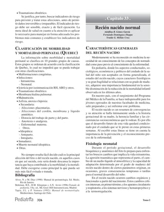 • Traumatismo obstétrico.
      Se justifica, por tanto, buscar indicadores de riesgo
para prevenir y tratar estas afecciones, antes de permi-                            . Capítulo 33 .
tir daños irreversibles e irreparables. El indicador de ries-
go debe ser sensible, exacto y de fácil ejecución. La                     Recién nacido normal
meta ideal de salud en cuanto a la atención es aplicar                             Adolfina B. Gómez García
lo necesario para manejar en forma adecuada los pro-                              Fernando Domínguez Dieppa
blemas más comunes y establecer los indicadores de                                   Yraida G. Millán Cruz
riesgo.

CLASIFICACIÓN DE MORBILIDAD                                       CARACTERÍSTICAS GENERALES
Y MORTALIDAD PERINATAL (QUEBEC)                                   DEL RECIÉN NACIDO
      La información sobre morbilidad y mortalidad                      Modernamente se ha reconocido en medicina la ne-
perinatal se clasifica en 10 grandes grupos de causas.            cesidad de un conocimiento de los conceptos de normali-
Estos grupos se ordenan de acuerdo con la clasificación           dad como paso previo al conocimiento de la enfermedad.
de Quebec, lo cual no impedirá que se pueda trabajar                    En pediatría, donde los aspectos conductuales, so-
con otras clasificaciones.                                        ciológicos, económicos y políticos del cuidado de la sa-
 • Malformaciones congénitas.                                     lud del niño son aceptados en forma generalizada, el
 • Infecciones:                                                   estudio del recién nacido, cuyos caracteres fisiológicos
   - Intrauterina.                                                y su gran fragilidad se relacionan con su grado de madu-
   - Neonatal.                                                    rez, adquiere una importancia fundamental en la sensi-
 • Ictericia por isoinmunización RH, ABO y otros.                 ble disminución de la reducción de la mortalidad infantil
 • Traumatismo obstétrico.                                        observada en los últimos años.
 • Membrana hialina pulmonar.                                           En nuestro país, con el surgimiento del Programa
 • Malnutrición.
                                                                  del Médico de la Familia, se hace indispensable para los
 • Asfixia, anoxia o hipoxia:
                                                                  jóvenes egresados de nuestras facultades de medicina,
   • Secundaria:
                                                                  salir preparados y así enfrentar este problema.
   - Afecciones placentarias.
                                                                        El recién nacido es un resumen de convergencias
   - Afecciones del cordón, membrana y líquido
      amniótico.                                                  y su atención se halla íntimamente unida a la historia
   - Distocia del trabajo de parto y del parto.                   gestacional de su madre, la herencia familiar y las cir-
   - Anestesia o analgesia.                                       cunstancias socioeconómicas que le rodean. Es por ello
   - Enfermedad materna.                                          que el desarrollo futuro de esta vida quedará condicio-
   - Otros.                                                       nado por el cuidado que se le preste en estas primeras
   • Idiopática:                                                  semanas. Al escribir estas líneas se tiene en cuenta la
   - Anteparto.                                                   importancia de la prevención y el reconocimiento pre-
   - Intraparto.                                                  coz de la enfermedad.
 • Inmadurez.
 • Muerte neonatal idiopática.                                    Fisiología neonatal
 • Otras.                                                               Durante el período gestacional, el desarrollo
                                                                  bioquímico y anatómico del feto lo prepara para enfren-
     No siempre resulta fácil decidir cuál es la principal        tar los bruscos cambios que implica la vida extrauterina.
afección del feto o del recién nacido, en aquellos casos          La agresión traumática que representa el parto, el cam-
en que así suceda, esta sería donde descansa la impor-            bio de un medio líquido al atmosférico y la capacidad de
tancia que haya contribuido a la morbilidad y la mortali-         adaptación determinada por el grado de madurez del
dad. Debe escogerse como principal la que pueda ser               recién nacido dentro de ciertos parámetros originan, en
más más fácil evitada o tratada.                                  ocasiones, graves consecuencias tempranas o tardías
Bibliografía                                                      para el normal desarrollo del niño.
                                                                        En el recién nacido ocurren cambios orgánicos y
Alves, N. y M. Díaz (1990): Manual de perinatologia. Ed. Medsi,
    Río de Janeiro.                                               funcionales a partir del nacimiento. Estos cambios críti-
Behrman, R.E., R.M. Kliegman y A.N. Arvin (1996):Tratado de       cos interesan, en primer término, a los aparatos circulatorio
    pediatría, 15ta. ed., Mc Graw-Hill Interamericana, Madrid.    y respiratorio, a los sistemas nervioso y hematopoyético y
Tapia, J.L. y P. Ventura (1992): Manual de neonatologla.          a la termorregulación.
    Mediterráneo, Santiago de Chile.


                     326                                                                                               Tomo I
 