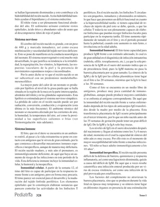 se hallan ligeramente disminuidas y esto contribuye a la       periféricos. En el recién nacido, los linfocltos T circulan-
hidrolabilidad del recién nacido. A esta hidrolabilidad tam-   tes son pequeños, inmaduros y disminuidos en número,
bién ayudan el hipotálamo y el sistema endocrino.              lo que hace que presenten un déficit funcional en cuanto
     El riñón viene a ser plenamente funcional alrede-         a la hipersensibilidad tardía: si tienen capacidad de re-
dor del año. El sedimento urinano contiene restos              chazo de injerto de piel esto se debe, quizás, a que las
epiteliales, ácido úrico y abundantes sales de urato que       células T todavía no son plenamente capaces de elabo-
al descomponerse tiñen de rojo el pañal.                       rar linfocinas que puedan recoger linfocitos locales para
                                                               participar en la respuesta tardía. El timo aumenta rápi-
Sistema nervioso                                               damente de tamaño en el feto y en el período posnatal
      El cerebro del recién nacido es grande, con un peso      hasta la pubertad, cuando este aumento es más lento, e
de 480 g y marcada inmadurez, así como escasa                  involuciona en la edad adulta.
mielinización y vascularidad del tejido nervioso deficien-           Inmunidad humoral. El feto tiene capacidad para
te. Esto se pone de manifiesto en la conducta neurológica      producir IgM frente a un estímulo adecuado, lo cual es
del neonato. El sistema neurovegetativo está mucho más         de gran utilidad en el diagnóstico de infección intrauterina
desarrollado, lo que justifica su tendencia a la irritabili-   (rubéola, sífilis. toxoplasmosis, etc.), ya que la sola pre-
dad, la regurgitación, los vómitos, la hipertonía, las res-    sencia de la IgM en el suero del neonato indica que es
puestas vasculares de la piel y la presencia de                de procedencia fetal, pues la IgM matema no pasa la
movimientos espontáneos torpes e incoordinados.                barrera placentaria por su gran tamaño. La síntesis de la
      Por lo antes dicho se ve que el recién nacido es un
                                                               IgM y de la IgG por las células plasmáticas tiene lugar
ser subcortical con un predominio medulobulbo-
mesencefálico.                                                 en el feto a las 20 semanas, mientras que la IgA lo hace
      La mayor parte del calor de un neonato es produ-         a las 30 semanas.
cido por lipólisis al nivel de la grasa parda que se halla           Como el feto se encuentra en un medio libre de
situada en la región de la nuca en la parte interescapular,    antígenos, produce muy poca cantidad de inmuno-
alrededor del riñón y en las glándulas suprarrenales. Esta     globulinas, aunque puede producir mayores cantidades
lipólisis es estimulada por el sistema nervioso simpático.     si se enfrenta al antígeno correspondiente. De aquí que
La pérdida de calor en el recién nacido puede ser por          la inmunidad del recién nacido frente a varias enferme-
radiación, conversión, conducción y evaporación (esta          dades dependa de los tipos de anticuerpos IgG transferi-
última es la más frecuente). El ambiente térmico del           dos desde la madre por medio de la placenta. Esta
neonato se encuentra afectado por las corrientes de aire,      transferencia placentaria de IgG ocurre principalmente
la humedad, la temperatura del aire, así como la proxi-
                                                               en el tercer trimestre, por lo que un niño nacido antes de
midad a las superficies calientes o frías (ver
                                                               las 35 semanas de gestación puede tener un gran déficit
Termorregulación más adelante).
                                                               de lgG. De la IgM y la IgA solo hay trazas.
Sistema inmune                                                       Los niveles de IgG en el suero descienden después
                                                               del nacimiento y llegan al mínimo entre los 3 y 6 meses
      El feto, que en el útero se encuentra en un ambien-
                                                               de edad, momento en el cual la capacidad de síntesis del
te estéril, al pasar a la vida extrauterina se pone en con-
                                                               niño aún es muy escasa. Por ello este es el momento de
tacto con antígenos que le sirven de gran estímulo, por lo
                                                               mayor susceptibilidad del niño frente a muchas infeccio-
que comienza a desarrollar mecanismos inmunes espe-
                                                               nes. “El niño se hace adulto inmunológicamente a los
cíficos e inespecíficos, aunque de manera muy deficitaria.
                                                               10 años”.
El recién nacido maduro, y más aún el prematuro, es
inmunológicamente deficiente, de aquí que haya un au-                Inmunidad inespecífica. El recién nacido presenta
mento de riesgo de las infecciones en este período de la       déficit de la defensa de barrera, quimiotaxis y respuesta
vida. Esta deficiencia immune incluye la inmunidad ce-         inflamatoria, así como una fagocitosis disminuida, quizás
lular, la humoral y la inespecífica.                           a causa del déficit de IgM. De aquí que a veces resulte
      Inmunidad celular. A partir de la semana 12, el          catastrófica una infección enteral producida por un vi-
timo del feto es capaz de participar en la respuesta in-       rus de escasa virulencia, así como una infección de la
mune frente a un antígeno, pero en forma muy precaria.         piel provocada por estafilococos.
El timo parece ser esencial para el desarrollo y la madu-            Los factores del complemento no atraviesan la
ración del tejido linfoide periférico. Los elementos           barrera placentaria, sino que se producen durante la vida
epiteliales que lo constituyen elaboran sustancias que         fetal en épocas muy tempranas y su síntesis tiene lugar
parecen controlar las actividades de los linfocitos T          en diferentes órganos en presencia de una estimulación

                    328                                                                                             Tomo I
 