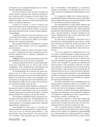 eritematosa con una pápula blanquecina en el centro.         más: 2 esfenoidales o anterolaterales, y 2 posteriores
No tiene significación patológica.                           laterales o mastoideas, y se describe una tercera en la
      Ictericia fisiológica. En el 50 al 60 % de todos los   sutura media en el mongolismo (también puede ser nor-
recién nacidos se presenta una coloración amarilla de        mal).
piel y mucosas entre el segundo y el tercer día de vida,           A la palpación digital de los bordes parietal y
que persiste hasta los 7 o 10 días, no se acompaña de        occipital pueden notarse depresiones óseas (craneotabes)
ningún otro signo o síntoma, con buen estado general del     que al comprimirlas dan la sensación de pergamino como
niño, y no requiere tratamiento.                             si se presionara una pelota de ping-pong.
      Cambios de arlequín. A veces se observa una                  En la presentación de vértice puede aparecer una
división neta del color de un hemicuerpo con el otro, pá-    tumefacción difusa serosanguinolenta (caput sucedáneo)
lido y rojo, que va desde la frente al pubis, de causa no    del tejido celular subcutáneo de color violáceo de pronta
precisada, de poca duración, no tiene ninguna significa-     desaparición. Más tarde puede aparecer un cefalohema-
ción patológica.                                             toma, colección hemática, renitente, limitada por las
      Ampollas o callos de succión. En ocasiones se ven      suturas (subperióstica), que no tiene coloración y des-
en los dedos de las manos y más raramente en los pies.       aparece entre las 4 y 6 semanas.
Esto se debe a la succión de los dedos en el claustro              Se debe hacer el diagnóstico diferencial con el
materno. No reguieren tratamiento.                           meningocele o mielomeningocele, que si bien es verdad
      Descamación furfurácea. Alrededor de la semana         que se presenta en la línea de unión de los huesos del
aparece en el niño normal y rara vez en pequeñas o           cráneo y, además, late, puede confundirse con el
grandes láminas.                                             cefalohematoma. Una radiografía de cráneo dará la fa-
      Sudamina o miliaria. Lesiones en forma de vesícu-      lla ósea.
las, que se manifiestan en la piel, producidas por obs-            Cara. Luce pequeña en comparación con el crá-
trucción superficial de los conductos sudoríparos, no        neo, tiene un mentón pequeño y puede presentar gran
requiere tratamiento.                                        modelaje que desaparece a los pocos días por sí solo.
      Cabeza. Tiene una forma característica y luce más            Ojos. A la inspección de los ojos se observa ede-
grande debido a que el macizo facial es pequeño.             ma de los párpados que puede deberse a una presenta-
      En la presentación de vértice la cabeza puede apa-     ción de cara, a conjuntivitis química por instilación de
recer muy modelada con los huesos del cráneo                 nitrato de plata y más raramente a infección. Los plie-
acabalgados. Estas modifIcaciones morfológicas son           gues epicánticos se pueden presentar en un tercio de los
consecuencia de su paso por el canal pelvigenital.           niños normales, están presentes en el mongolismo. La
      El acabalgamiento de los huesos del cráneo des-        exploración de los ojos no resulta fácil para el pediatra,
aparece a los 3 ó 4 días y es en este momento que se         ya que el recién nacido mantiene los ojos fuertemente
puede medir el tamaño exacto de la fontanela anterior y      cerrados casi siempre, lo que unido a los grandes edemas
observar el estado de las suturas (muy separadas o con       que a veces presenta, hace necesario diferir su explora-
cierre precoz), de aquí que es de suma importancia me-       ción hasta que disminuyan estos.
dir el perímetro cefálico al alta, ya que en estos momen-          El recién nacido abre los ojos simultáneamente con
tos nos dará la medida exacta de este.                       pupilas iguales y respuesta a la luz. Las escleróticas, de
      El reconocimiento de las fontanelas es de gran im-     color blanco, se tiñen de amarillo en la ictericia y apare-
portancia; la anterior se debe explorar con el recién na-    cen de color azul en la osteogénesis imperfecta.
cido en posición semisentado y que no se encuentre                 Se presenta, también, hemorragia subconjuntival
llorando, puesto que la posición de decúbito y el llanto     traumática que desaparece sin necesidad de tratamien-
pueden abombar la fontanela y dar un dato erróneo.           to. Se puede ver opacidad de la córnea, macrocórnea y
      Una fontanela abombada sugiere tumoración, he-         microcórnea, cataratas, colobomas, etc.
morragia, infección, edema, etc.; la deprimida hace sos-           Por todo lo expuesto se infiere que siempre que
pechar una deshidratación; la puntiforme una                 sea posible se debe buscar el concurso de un oftalmólo-
craneoestenosis y la fontanela amplia hace sospechar         go para hacer la exploración de los ojos. No hay secre-
hipotiroidismo, raquitismo, etc. ‘                           ción lagrimal en las primeras semanas de vida.
      Esta fontanela se cierra entre 8 y 18 meses. La              Nariz. Al explorar la nariz se pueden ver deforma-
fontanela posterior, aunque pequeñita, siempre está pre-     ciones de posición que desaparecen de manera espon-
sente, por lo que su ausencia puede deberse a una            tánea en poco tiempo. Se comprueba la permeabilidad
microcefalia o una craneoestenosis. Se cierra entre las      de la nariz pasando una sonda nasogástrica o compro-
6 u 8 semanas. Cabe mencionar que hay 4 fontanelas           bando la respiración al cerrarle la boca, ya que el recién

                   330                                                                                           Tomo I
 