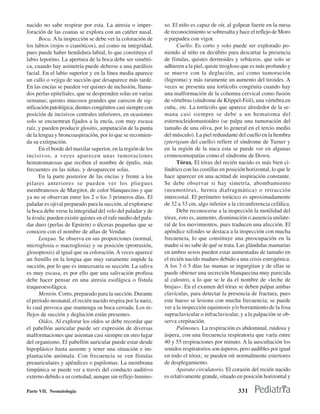 nacido no sabe respirar por esta. La atresia o imper-         so. El niño es capaz de oír, al golpear fuerte en la mesa
foración de las coanas se explora con un catéter nasal.       de reconocimiento se sobresalta y hace el reflejo de Moro
      Boca. A la inspección se debe ver la coloración de      o parpadea con vigor.
los labios (rojos o cianóticos), así como su integridad,            Cuello. Es corto y solo puede ser explorado po-
pues puede haber hendidura labial, lo que constituye el       niendo al niño en decúbito para descartar la presencia
labio leporino. La apertura de la boca debe ser simétri-      de fístulas, quistes dermoides y sebáceos, que solo se
ca, cuando hay asimetría puede deberse a una parálisis        adhieren a la piel, quiste tirogloso que es más profundo y
facial. En el labio superior y en la línea media aparece      se mueve con la deglución, así como tumoración
un callo o vejiga de succión que desaparece más tarde.        (higroma) y más raramente un aumento del tiroides. A
En las encías se pueden ver quistes de inclusión, llama-      veces se presenta una tortícolis congénita cuando hay
dos perlas epiteliales, que se desprenden solas en varias     una malformación de la columna cervical como fusión
semanas; quistes mucosos grandes que carecen de sig-          de vértebras (síndrome de Klippel-Feil), una vértebra en
nificación patológica; dientes congénitos casi siempre con    cuña,. etc. La tortícolis que aparece alrededor de la se-
posición de incisivos centrales inferiores, en ocasiones      mana casi siempre se debe a un hematoma del
solo se encuentran fijados a la encía, con muy escasa         esternocleidomastoideo (se palpa una tumoración del
raíz, y pueden producir glositis, amputación de la punta      tamaño de una oliva, por lo general en el tercio medio
de la lengua y broncoaspiración, por lo que se recomien-      del músculo). La piel redundante del cuello en la hembra
da su extirpación.                                            (pterigium del cuello) refíere el síndrome de Turner y
      En el borde del maxilar superior, en la región de los   en la región de la nuca esta se puede ver en algunas
incisivos, a veces aparecen unas tumoraciones                 cromosomopatías como el síndrome de Down.
hematomatosas que reciben el nombre de épulis, más                  Tórax. El tórax del recién nacido es más bien ci-
frecuentes en las niñas, y desaparecen solas.                 líndrico con las costillas en posición horizontal, lo que le
      En la parte posterior de las encías y frente a los      hace aparecer en una actitud de inspiración constante.
pilares anteriores se pueden ver los pliegues                 Se debe observar si hay simetría, abombamiento
membranosos de Margitot, de color blanquecino y que           (neumotórax, hernia diafragmática) o retracción
ya no se observan entre los 2 o los 3 primeros días. El       intercostal. El perímetro torácico es aproximadamente
paladar es ojival preparado para la succión, al explorarse    de 32 a 33 cm, algo inferior a la circunferencia cefálica.
la boca debe verse la integridad del velo del paladar y de          Debe reconocerse a la inspección la motilidad del
la úvula; pueden existir quistes en el rafe medio del pala-   tórax, esto es, aumento, disminución o ausencia unilate-
dar duro (perlas de Epstein) o úlceras pequeñas que se        ral de los movimientos, pues traducen una afección. El
conocen con el nombre de aftas de Vendar.                     apéndice xifoides se destaca a la inspección con mucha
      Lengua. Se observa en sus proporciones (normal,         frecuencia, lo que constituye una preocupación en la
microglosia o macroglosia) y su posición (protrusión,         madre si no sabe de qué se trata. Las glándulas mamarias
glosoptosis) al igual que su coloración. A veces aparece      en ambos sexos pueden estar aumentadas de tamaño en
un frenillo en la lengua que muy raramente impide la          el recién nacido maduro debido a una crisis estrogénica.
succión, por lo que es innecesaria su sección. La saliva      A los 3 ó 5 días las mamas se ingurgitan y de ellas se
es muy escasa, es por ello que una salivación profusa         puede obtener una secreción blanquecina muy parecida
debe hacer pensar en una atresia esofágica o fístula          al calostro, a lo que se le da el nombre de «leche de
traqueoesofágica.                                             brujas». En el examen del tórax se deben palpar ambas
      Mentón. Corto, preparado para la succión. Durante       clavículas, para detectar la presencia de fractura, pues
el período neonatal, el recién nacido respira por la nariz,   este hueso se lesiona con mucha frecuencia; se puede
lo cual provoca que mantenga su boca cerrada. Los re-         ver a la inspección equimosis y/o borramiento de la fosa
flejos de succión y deglución están presentes.                supraclavicular o infraclavicular, y a la palpación se ob-
      Oídos. Al explorar los oídos se debe recordar que       serva crepitación.
el pabellón auricular puede ser expresión de diversas               Pulmones. La respiración es abdominal, ruidosa y
malformaciones que asientan casi siempre en otro lugar        áspera, con una frecuencia respiratoria que varía entre
del organismo. El pabellón auricular puede estar desde        40 y 55 respiraciones por minuto. A la auscultación los
hipoplásico hasta ausente y tener una situación e im-         sonidos respiratorios son ásperos, pero audibles por igual
plantación anómala. Con frecuencia se ven fístulas            en todo el tórax; se pueden oír normalmente estertores
preauriculares y apéndices o papilomas. La membrana           de desplegamiento.
timpánica se puede ver a través del conducto auditivo               Aparato circulatorio. El corazón del recién nacido
externo debido a su cortedad, aunque sin reflejo lumino-      es relativamente grande, situado en posición horizontal y

Parte VII. Neonatología                                                                          331
 