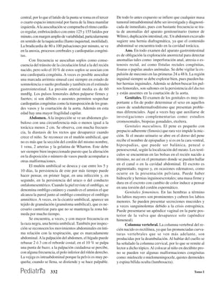 central, por lo que el latido de la punta se toma en el tercer   De todo lo antes expuesto se infiere que cualquier masa
o cuarto espacio intercostal por fuera de la línea mamilar       tumoral intraabdominal debe ser investigada y diagnosti-
izquierda. A la auscultación se comprueba el ritmo cardía-       cada de inmediato, pues con bastante frecuencia se tra-
co regular, embriocárdico con entre 125 y 155 latidos por        ta de anomalías del aparato genitourinario (tumor de
minuto, con margen amplio de variabilidad, particularmente       Wilms), duplicación intestinal, etc. Un abdomen excavado
en sentido de la taquicardia (llanto inquietud, motilidad).      sugiere una hernia diafragmática, ya que el contenido
La bradicardia de 80 a 100 pulsaciones por minuto, se ve         abdominal se encuentra todo en la cavidad torácica.
en la anoxia, procesos cerebrales y cardiopatías congéni-              Ano. En todo examen del aparato gastrointestinal
tas.                                                             es de obligación la exploración anorrectal para detectar
      Con frecuencia se auscultan soplos como conse-             anomalías tales como: imperforación anal, atresia o es-
cuencia del tránsito de la circulación fetal a la del recién     tenosis rectal, así como fístulas rectales congénitas,
nacido, pero solo el 10 % de estos soplos se asocian con         fisuras o papilas anales anómalas. Se debe vigilar la ex-
una cardiopatía congénita. A veces es posible auscultar          pulsión de meconio en las primeras 24 a 48 h. La región
una marcada arritmia sinusal casi siempre en estado de           inguinal siempre se debe explorar bien, pues pueden ha-
somnolencia o sueño profundo y también en el estímulo            ber hernias inguinales. Además se deben buscar los pul-
gastrointestinal. La presión arterial media es de 60             sos femorales, son saltones en la persistencia del ductus
mmHg. Los pulsos femorales deben palparse firmes y               y están ausentes en la coartación de la aorta.
fuertes; si son débiles o ausentes permiten sospechar                  Genitales. El examen de los genitales es muy im-
cardiopatías congénitas como la transposición de los gran-       portante a fin de poder determinar el sexo en aquellos
des vasos y la coartación de la aorta. Además en esta            casos de seudohermafroditismo que presentan proble-
edad hay una mayor fragilidad capilar.                           mas diferenciales. Aquí a veces hay que auxiliarse de
      Abdomen. A la inspección se ve un abdomen glo-             investigaciones complementarias como: estudios
buloso con una circunferencia más o menos igual a la             cromosomales, biopsias gonadales, etcétera.
torácica menos 2 cm. Se observa, con mucha frecuen-                    Genitales masculinos. El pene es pequeño con
cia, la diastasis de los rectos que desaparece cuando            prepucio adherente (fimosis) que rara vez impide la mic-
crece el niño. Se reconoce en el muñón umbilical, que            ción. Si el meato urinario se abre en el dorso del pene
no es más que la sección del cordón del mismo nombre,            recibe el nombre de epispadias y si es en la cara ventral,
1 vena, 2 arterias y la gelatina de Wharton. Este debe           hipospadias, que puede ser balánica, peneal o
ser siempre bien inspeccionado puesto que la alteración          penoescrotal, según la localización del meato. Los testí-
en la disposición o número de vasos puede acompañar a            culos se encuentran en las bolsas en el recién nacido a
otras malformaciones.                                            término, no así en el prematuro donde se pueden hallar
      El muñón umbilical se deseca y cae entre los 5 y           en el canal o en la cavidad abdominal. El escroto es
                                                                 pigmentado, rugoso y, en ocasiones edematoso, como
10 días, la persistencia de este por más tiempo puede
                                                                 ocurre en la presentación pelviana. Puede haber
hacer pensar, en primer lugar, en una infección y, en
                                                                 hidrocele y hernias inguinoescrotales; una masa firme y
segundo, en la persistencia del uraco o del conducto
                                                                 dura en el escroto con cambio de color induce a pensar
onfalomesentérico. Cuando la piel reviste el ombligo, se
                                                                 en una torsión del cordón espermático.
denomina ombligo cutáneo y cuando es el amnios el que
                                                                       Genitales femeninos. En las hembras a término
alcanza la pared junto al ombligo constituye el ombligo
                                                                 los labios mayores son prominentes y cubren los labios
amniótico. A veces, en la cicatriz umbilical, aparece un         menores. Se pueden presentar secreciones mucoides y
tejido de granulación (granuloma umbilical), que es ne-          a veces sanguinolentas debido a la crisis estrogénica.
cesario cauterizar para que no se mantenga la zona hú-           Puede presentarse un apéndice vaginal en la parte pos-
meda por mucho tiempo.                                           terior de la vulva que desaparece solo (apéndice
      Se encuentra, a veces, y con mayor frecuencia en           himeneal).
la raza negra, una hernia umbilical. También por inspec-               Columna vertebral. La columna vertebral del re-
ción se reconocen los movimientos abdominales en ínti-           cién nacido es rectilínea, ya que las pronunciadas curva-
ma relación con la respiración, que es marcadamente              turas vertebrales que se ven más adelante, son
abdominal. A la palpación del abdomen, el hígado puede           producidas por la deambulación. Al hablar del cuello se
rebasar 2 ó 3 cm el reborde costal; en el 10 % se palpa          ha señalado la columna cervical, por lo que se remite al
una punta de bazo; a la palpación cuidadosa se percibe,          lector a dicho tópico. Al colocar al niño en decúbito pro-
con alguna frecuencia, el polo inferior del riñón derecho.       no se pueden ver algunas malformaciones congénitas
La vejiga es intraabdominal porque la pelvis es muy pe-          como: mielocele o mielomeningocele, quistes dermoides
queña; cuando se llena, se distiende y se hace palpable.         y espina bífida oculta (lumbosacra).

                     332                                                                                            Tomo I
 