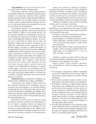 Extremidades. Son cortas en relación con el tron-            Frente a estos temblores se debe hacer el diagnós-
co y deben estar colocadas simétricamente.                   tico diferencial con la convulsión, lo cual no.siempre re-
      Extremidades superiores. En la exploración de las      sulta fácil. El temblor es uniforme, fijo, se acentúa por
extremidades superiores, la motilidad asimétrica, el acor-   estimulación, movimientos, frío, hambre y cesa durante
tamiento o las posiciones anómalas indican parálisis         el sueño, mientras que las convulsiones son tónicas o
braquial, fractura de húmero, desprendimiento epifisiario,   clónicas, no guardan relación con los movimientos, no se
luxación de húmero, etc. Se debe explorar en la mano,        acentúan al estímulo y aparecen en cualquier momento.
su forma, aspecto, número de dedos, posición de estos,             Además, los temblores cesan al asir la extremidad,
etc. La mano grácil denota una aracnodactilia y la mano      mientras que las convulsiones persisten.
tosca se observa en el mongolismo.                                 Tono muscular. El recién nacido maduro es
      Extremidades inferiores. Las extremidades inferio-     hipertónico, no así el pretérrnino, que a mayor inmadu-
res, al igual que las superiores, deben estar colocadas de   rez mayor hipotonía. Existen varios métodos para medir
forma simétrica y deben ser activamente móviles. Los         el tono muscular, tales como:
movimientos asimétricos, el acortamiento y las posicio-          • El regreso o retroceso en flexión de los antebrazos
nes anómalas son expresiones de parálisis, fractura de             previamente extendidos y luego liberados.
fémur, desprendimiento epifisario, etcétera. Al exami-           • Ángulo poplíteo. Se obtiene al flexionar el muslo
nar estas extremidades se deben buscar signos de                   sobre el abdomen y extender la pierna; es inferior
displasia o subluxación de caderas, frecuentes en esta             a 90º en el recién nacido maduro y mucho mayor
edad. Esta exploración se hace colocando al niño en                en el pretérmino.
decúbito supino, con caderas y rodillas flexionadas, en          • Test de altura. Mide el espacio que queda entre la
un ángulo de 90º, deben llevarse los muslos a abducción            camilla y el hueco inguinal, estando el niño en de-
completa hasta tocar la superficie de la mesa de explo-            cúbito prono; es de alrededor de 7 u 8 cm y se
ración (maniobra de Ortolani). En la displasia o                   mide con regla o escuadra.
subluxación de caderas habrá abducción limitada y/o un
chasquido o resalto al deslizar la cabeza del fémur de la          Además se cuentan con otros métodos como son
cavidad cotiloidea. Por lo general, el niño presenta         el signo de la bufanda y el del talón-oreja, cuya descrip-
incurvación de la tibia y más raramente un genu              ción aparece en otro epígrafe de este libro.
recurvatum. Los pies anchos y gruesos carecen casi                 Reflejos. Son de 3 tipos: primarios, superficia-
siempre de arco longitudinal (pies planos); se pueden        les y osteotendinosos. Entre los reflejos primarios se
                                                             encuentran:
ver pies valgos, varos, talus, etc., que muchas veces son
solo resultado de posiciones viciosas en el claustro ma-
                                                              • El de hociqueo o búsqueda se obtiene estimulando
terno, pero desde luego siempre deben ser valorados por
                                                                con el dedo o biberón cerca de la comisura labial, lo
un médico ortopédico para hacer una corrección tem-
                                                                que provoca el acercamiento de los labios al lugar
prana si es necesario.
                                                                estimulado.
      Sistema nervioso. La exploración neurológica com-
                                                              • El de succión se produce rozando los labios, es fun-
prende: postura, motilidad, tono, reflejos y sensibilidad.
                                                                damental que esté sincronizado con el de deglución.
      Actitud flexora. Es cuando el recién nacido ma-
                                                              • El de Moro o del abrazo se obtiene dando una pal-
duro mantiene la flexión de los 4 miembros, no así el
                                                                mada fuerte o una sacudida brusca en la cuna, a lo
prematuro que tiene tendencia a la extensión debido a
                                                                que el recién nacido responde con llanto, grito, mo-
su hipotonía. De esto se infiere que todo lo que se aparte
                                                                viendo los brazos en extensión primero y después en
de esta actitud flexora es patológico, por ejemplo, la pa-
                                                                flexión, abriendo las manos, así como flexión de los
rálisis de un miembro superior (parálisis braquial) en la       miembros inferiores con fuerza. Si hay asimetría
cual el niño presenta extensión del miembro afectado y          puede indicar parálisis, fractura, desprendimiento
flexión del miembro sano.                                       epifisario y luxación. Este reflejo desaparece alre-
      Motilidad. El recién nacido en estado de vigilia          dedor de los 5 meses, su persistencia después de
presenta movimientos constantes de forma global. Es-            esta edad indica daño cerebral.
tos son bruscos y guardan relación con la postura. A          • El de presión palmoplantar se da al estimular o pre-
veces se observan temblores en las primeras 24 o 48 h           sionar la palma de la mano con un dedo o un objeto
de vida, los cuales pueden durar un mes. Muchos auto-           romo y el recién nacido responde cerrando las ma-
res les llaman temblores fisiológicos porque no se acom-        nos. Hay una respuesta semejante de flexión de los
pañan de otro síntoma y desaparecen espontáneamente.            dedos si se estimula la planta del pie.

Parte VII. Neonatología                                                                       333
 