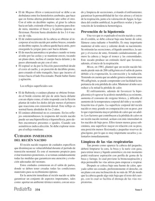 • El de Magnus Klein o tonicocervical se debe a un         do y limpieza de secreciones, evitando el enfriamiento;
   desbalance entre los hemisferios cerebrales, que hace    garantizar la permeabilidad de las vías aéreas y el inicio
   que en forma alterna predomine uno sobre el otro.        de la respiración, junto a la valoración de Apgar, la liga-
   Con el niño en decúbito supino, al girar la cabeza       dura del cordón umbilical, la profilaxis ocular y la pre-
   hacia un lado, extiende el brazo y la pierna para don-   vención de la tendencia hemorrágica.
   de mira, mientras el brazo y la pierna opuesta se
   flexionan. Persiste hasta alrededor de los 3 ó 4 me-     Prevención de la hipotermia
   ses de vida.                                                   Una vez que es expulsado el recién nacido y corta-
 • El de enderezamiento de la cabeza se obtiene al in-      do el cordón, se debe colocar bajo una fuente de calor,
   corporar al recién nacido por ambos brazos, estando      llámese cuna radiante o bombillo. Es muy importante
   en decúbito supino, la cabeza queda hacia atrás, pero    mantener al niño seco y caliente desde su nacimiento.
   enseguida la yergue para caer hacia delante.             Se retirarán las secreciones, el líquido amniótico, la san-
 • El de marcha automática se produce cuando se toma        gre y el exceso de unto, frotando cuidadosamente, pri-
   al niño por las axilas y se mantiene erecto, tocando     mero la cabeza y luego el tronco y las extremidades.
   un plano duro, inclina el cuerpo hacia delante y da      Este secado produce un estímulo táctil que favorece,
   pasos alternando un pie con el otro.                     además, el inicio de la respiración.
 • El espinal se da por la fricción paravertebral desde           Moon, en 1981, planteó que un recién nacido hú-
   el coxis al cuello, y en posición de decúbito prono,     medo pierde más de 200 cal/kg/min en el salón de partos
   pero estando el niño tranquilo, hace que incurve el      debido a la evaporación, la convección y la radiación.
   tronco hacia el lado friccionado. Puede haber llanto     Teniendo en cuenta que un adulto genera solamente unas
   y agitación.
                                                            90 cal/kg/min, se puede comprender con facilidad la im-
                                                            portancia de esta pérdida de calor. Mantener al niño seco
     Los reflejos superficiales son:
                                                            reduce a la mitad la pérdida de calor.
                                                                  El enfriamiento, además de favorecer la hipo-
 • El de Babinsky o cutáneo plantar se obtiene frotan-
   do el borde externo del pie de atrás hacia delante       glicemia y/o agravar la acidosis metabólica ya existente,
   con un objeto romo, el niño responde con la flexión      aumenta el consumo de oxígeno hístico, y dificulta el
   plantar de todos los dedos del pie menos el primero      aumento de la temperatura corporal del niño y su estabi-
   que reacciona con extensión dorsal. Este reflejo es      lización tras el parto. La superficie corporal del recién
   normal hasta alrededor de los 2 años.                    nacido es muy grande en comparación con su peso, por
 • El cutáneo abdominal no es constante. En los refle-      lo que experimenta mayor pérdida de calor que un adul-
   jos osteotendinosos la respuesta del recién nacido       to. Los factores que contribuyen a la pérdida de calor en
   puede ser una hiperreflexia o hiporreflexia, pero de-    un recién nacido normal, actúan con más intensidad en
   ben encontrarse presentes e iguales. Cuando son          los nacidos de bajo peso. Ellos tienen menos grasa sub-
   asimétricos indica afección. Se debe explorar siem-      cutánea, una superficie mayor en relación con su peso,
   pre el reflejo rotuliano.                                una posición menos flexionada y pequeñas reservas de
                                                            glucógeno, por lo que es muy importante secarlos y ca-
CUIDADOS  INMEDIATOS                                        lentarlos inmediatamente.
DEL RECIÉN NACIDO
                                                            Limpieza de las vías respiratorias
     El recién nacido requiere de cuidados específicos           Tan pronto como aparece la cabeza del pequeño,
que disminuyan su vulnerabilidad durante el período de      deberá limpiarse la cara, la boca y la nariz con gasa,
transición neonatal. Es este el momento propicio para       para retirar moco y líquido amniótico; en este momento
evitar trastornos posteriores, si se toman cuidadosamente   podrá realizarse aspiración con perilla de goma de la
todas las medidas que garanticen una atención y evolu-      boca y faringe, lo cual previene la broncoaspiración y
ción adecuadas del neonato.                                 deja permeable las vías aéreas para empezar a respirar.
     Estos cuidados comienzan en el salón de partos,             Después se coloca bajo una fuente de calor, apo-
donde se deben tener creadas todas las condiciones          yado sobre un costado, preferentemente el derecho, en
materiales para su recibimiento óptimo.                     un plano con una inclinación de no más de 300,de modo
     En la atención inmediata al recién nacido se debe      que la cabeza.quede algo más baja que el resto del cuer-
garantizar un conjunto de aspectos importantes, tales       po, con lo cual se facilita el drenaje.de las vías res-
como: aportar un ambiente térmico neutro, con un seca-      piratorias.

                   334                                                                                          Tomo I
 