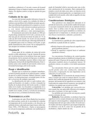 (metálicas o plásticas) a 2 cm más o menos de la pared       grado de humedad relativa necesaria para una evolu-
abdominal. Luego se limpia el muñón con solución anti-       ción satisfactoria de los neonatos. Han continuado los
séptica. En algunos centros se deja un apósito de gasa       estudios a través de todos estos años, en relación con la
estéril.                                                     fisiología de la termorregulación y su importancia en el
                                                             cuidado del recién nacido, sobre todo en aquellos de muy
Cuidados de los ojos                                         bajo peso al nacer.
      Los ojos del neonato pueden infectarse al pasar la
cabeza a través de la vagina. Los cuidados de rutina se      Consideraciones fisiológicas
realizan como profilaxis de la oftalmía neonatal, que pro-        Para garantizar una adaptación adecuada en el
duce una inflamación purulenta de la conjuntiva y la cór-    período de transición y un desarrollo estable del neonato,
nea. Esta afección suele estar provocada por gonococos       es necesario mantenerlo dentro de un ambiente térmico
y, con menor frecuencia, por neumococos,                     neutro. Este se define como el rango de temperatura
Corynebacterium diftereae y otros microorganismos.           ambiental en el cual el gasto metabólico es mínimo y la
      El tratamiento preventivo fue ideado en 1884 por       regulación de la temperatura se efectúa por mecanis-
el ginecólogo alemán Karl S.F.Credé y consiste en ins-       mos físicos (vasomotores, sudorales y posturales).
tilar una gota de solución de nitrato de plata al 1 % en
cada ojo del recién nacido. Se secará con una torunda        Pérdidas de calor
estéril el exceso de solución que sobresalga del borde de         La transferencia o pérdida de calor corporal hacia
los párpados para evitar su contacto con la piel, ya que     el ambiente se puede dividir en 2 partes:
puede mancharla de color oscuro. No se enjuagarán los
ojos después de instilado el nitrato de plata.                  • Desde el interior del cuerpo hacia la superficie cor-
                                                                  poral (gradiente interno).
Vitamina K                                                      • Desde la superficie corporal hacia el ambiente
     Como parte de los cuidados de rutina del recién              (gradiente externo).
nacido se debe administrar 1 mg de vitamina K acuosa
por vía intramuscular en las primeras horas que siguen             Los mecanismos fisiológicos de control pueden
al nacimiento. En los neonatos de bajo peso se adminis-      alterar el gradiente interno al modificar la irrigación san-
trarán 0,5 mg. Cantidades mayores deben evitarse por         guínea de la piel. El grosor de la capa de tejido adiposo
predisponer al desarrollo de hiperbilirrubinemia. Esta vi-   subcutáneo también afecta el gradiente interno. El
tamina actúa como medida de prevención contra la en-         gradiente externo, en cambio, es de índole puramente
fermedad hemorrágica del recién nacido.                      fisica.
                                                                   Los mecanismos físicos por los cuales el recién
Pesaje e identificación                                      nacido pierde calor son: conducción, radiación,
      Después que se realicen los cuidados inmediatos,       convección y evaporación; los más importantes son la
se hará la primera pesada en el salón de partos, cuidan-     radiación y la convección.
do que no se enfríe el neonato. Deberá valorarse, según            Conducción. Es la trasmisión de energía térmica
el peso y la edad gestacional, su traslado junto a la ma-    entre 2 cuerpos que están en contacto directo. La canti-
dre o al servicio de cuidados especiales.                    dad de calor conducido depende de la diferencia de tem-
      La identificación del niño se suele realizar colo-     peratura, del tamaño de las superficies en contacto y del
cando un brazalete a la madre y al niño y tomando las        coeficiente de conducción de sustancias, por ejemplo el
huellas de la planta del pie del recién nacido y el dedo     colchón y los pañales que envuelven al niño.
índice de la madre. Los brazaletes acompañarán al re-              Convección. Las pérdidas por convección ocu-
cién nacido en su estadía hospitalaria y deberán llevar el   rren cuando hay una apreciable diferencia de tempera-
nombre de la madre, la hora y la fecha de nacimiento,        tura entre el neonato y el aire que lo rodea.
así como el sexo y el número de historia clínica.                  Las pérdidas por convección son mayores cuando
                                                             existen corrientes de aire.
TERMORREGULACIÓN                                                   Radiación. Estas pérdidas se producen hacia las
     A principios de siglo, Pierre Budin hizo las prime-     superficies de los cuerpos distantes por medio de ondas
ras observaciones acerca de la necesidad de controlar        del espectro electromagnético, independientemente de
la temperatura de los recién nacidos y de ofrecerles un      la temperatura del aire que rodea al niño. El recién naci-
ambiente térmico adecuado para lograr mayor sobrevida.       do irradia calor hacia superficies que tengan temperatu-
Entre 1926 y 1933 Blackean y Yaglou se preocuparon           ras inferiores a las de él, como son: las paredes de la
no solo por la temperatura ambiental, sino también por el    incubadora y objetos dentro de esta.

                   336                                                                                            Tomo I
 