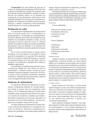 Evaporación. Por cada mililitro de agua que se            choque. Según la intensidad de la hipotermia, el enfria-
evapora, se pierden aproximadamente 0,58 cal de calor           miento será leve, moderado o severo.
corporal. Las pérdidas por evaporación aumentan cuan-                 El enfriamiento ligero de los receptores cutáneos que
do la piel del neonato está húmeda o mojada. La hume-           ocurre inmediatamente después del parto influye en la inicia-
dad del aire también influye en las pérdidas por                ción de la respiración y estimula, probablemente, el comienzo
evaporación, las que disminuyen cuanto mayor sea la             de la función tiroidea. El enfriamiento moderado a severo
humedad ambiental. En el neonato, los mecanismos re-            puede conducir al niño al cuadro clínico antes descrito.
guladores de la temperatura (modificación de la postura,
sudación y cambios vasomotores) están disminuidos,              ETIOLOGÍA

específicamente en el recién nacido prematuro.                         Causas ambientales:

Producción de calor                                                •   Falta de una fuente de calor.
      Los mecanismos fundamentales de producción de                •   Incubadora defectuosa.
calor en el recién nacido son 2: la termogénesis no                •   Corrientes de aire.
termorreguladora y la termogénesis termorreguladora.               •   Iatrogenia.
El primero depende del aumento del metabolismo para
mantener las necesidades energéticas vitales, el cual,             Causas endógenas:
expresado en calorías, equivale a entre 35 y 60 kcal
(kg/día). El segundo constituye una respuesta metabólica
                                                                   •   Pretérninos.
para producir calor por pérdidas en un ambiente frío
                                                                   •   Bajo peso.
mediante el metabolismo energético producido en la grasa
parda.                                                             •   Infecciones neonatales.
      En el recién nacido humano el órgano efector                 •   Hemorragia intracraneal.
termógeno es la grasa parda, la cual aporta la mayor               •   Choque.
parte de la termogénesis no muscular. Esta representa           FISIOPATOLOGÍA
del 2 al 6 % del peso corporal del neonato y se encuen-               Cuando se produce el estímulo del frío, se liberan
tra formando láminas en la base del cuello, entre las           norepinefrina y hormona tiroidea, las cuales inducen
escápulas, en el mediastino y alrededor de los riñones y
                                                                lipólisis en los depósitos de grasa parda; pero al mismo
glándulas suprarrenales.
                                                                tiempo provocan vasoconstricción pulmonar y periférica.
      Es morfológica y metabólicamente distinta a la gra-
                                                                La vasoconstricción pulmonar provoca cortocircuito de
sa blanca que abunda más. Sus células son ricas en
                                                                derecha a izquierda extrapulmonar que genera hipoxemia,
mitocondrias y contienen muchas vacuolas de grasa,
                                                                la cual, unida a la vasoconstricción periférica, producen
abundante irrigación sanguínea e inervación. En la gra-
                                                                hipoxia celular y acidosis láctica. Este cuadro empeora
sa parda ocurren reacciones metabólicas altamente
exotérmicas, oxidación de ácidos grasos libres y glucosa        el estado circulatorio, la oxigenación hística y la capaci-
con la consiguiente producción de calor.                        dad del paciente de combatir el enfriamiento, por lo que
                                                                puede conducir a la muerte (Fig.33.1).
Síndrome de enfriamiento                                        CUADRO CLÍNICO
      Es importante diferenciar la hipotermia, el enfria-             Desde el punto de vista clínico, el recién nacido
miento y la hipotermia inducida. Se considera hipoter-          aparece letárgico, con poca actividad; la piel puede pre-
mia cuando el neonato tiene una temperatura axilar              sentar una coloración roja brillante, lo cual hace creer
inferior a 36 ºC e hipotermia inducida, el estado clínico       que el niño va muy bien, cuandoen realidad es la expre-
metabólico al que se llega de forma artificial, tras la pues-   sión de la falla en la disociación de la oxihemoglobina
ta en marcha de mecanismos complejos que tienden a              que ocurre a baja temperatura. Otras veces hay ciano-
descender la temperatura de forma muy apreciable, sin           sis por hipertensión pulmonar o palidez por
incremento de la actividad metabólica, con fines tera-          vasoconstricción periférica.
péuticos, por ejemplo, cirugía cardiovascular.                        Suele apreciarse bradipnea irregular, a veces que-
      Se llama síndrome de enfriamiento al cuadro clíni-        jido espiratorio y bradicardia, proporcionalmente al gra-
co que, inducido por hipotermia, se acompaña de tras-           do de enfriamiento, y en los estudios bioquímicos se
tornos de perfusión, disfunción cardiopulmonar y                encuentra acidosis mixta, hipoglicemia, hipercalcemia e
alteraciones metabólicas. Este estado puede conducir al         hiperazoemia.

Parte VII. Neonatología                                                                            337
 
