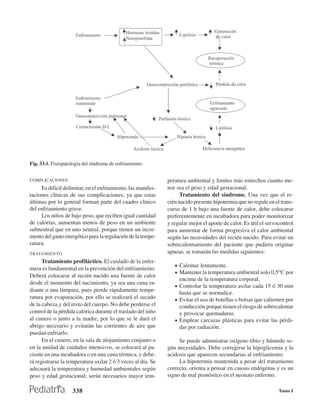 Fig. 33.1. Fisiopatología del síndrome de enfriamiento.


COMPLICACIONES                                                peratura ambiental y limites más estrechos cuanto me-
     Es dificil delimitar, en el enfriamiento, las manifes-   nor sea el peso y edad gestacional.
taciones clínicas de sus complicaciones, ya que estas               Tratamiento del síndrome. Una vez que el re-
últimas por lo general forman parte del cuadro clínico        cién nacido presente hipotermia que no regule en el trans-
del enfriamiento grave.                                       curso de 1 h bajo una fuente de calor, debe colocarse
     Los niños de bajo peso, que reciben igual cantidad       preferentemente en incubadora para poder monitorizar
de calorías, aumentan menos de peso en un ambiente            y regular mejor el aporte de calor. Es útil el servocontrol
subneutral que en uno neutral, porque tienen un incre-        para aumentar de forma progresiva el calor ambiental
mento del gasto energético para la regulación de la tempe-    según las necesidades del recién nacido. Para evitar un
ratura.                                                       sobrecalentamiento del paciente que pudiera originar
TRATAMIENTO                                                   apneas, se tomarán las medidas siguientes:
      Tratamiento profiláctico. El cuidado de la enfer-
                                                                 • Calentar lentamente.
mera es fundamental en la prevención del enfriamiento.
                                                                 • Mantener la temperatura ambiental solo 0,5OC por
Deberá colocarse al recién nacido una fuente de calor
                                                                   encima de la temperatura corporal.
desde el momento del nacimiento, ya sea una cuna ra-
                                                                 • Controlar la temperatura axilar cada 15 ó 30 min
diante o una lámpara, pues pierde rápidamente tempe-
                                                                   hasta que se normalice.
ratura por evaporación, por ello se realizará el secado          • Evitar el uso de botellas o bolsas que calienten por
de la cabeza.y del resto del cuerpo. No debe perderse el           conducción porque tienen el riesgo de sobrecalentar
control de la pérdida calórica durante el traslado del niño        y provocar quemaduras.
al cunero o junto a la madre, por lo que se le dará el           • Emplear carcazas plásticas para evitar las pérdi-
abrigo necesario y evitarán las corrientes de aire que             das por radiación.
puedan enfriarlo.
      En el cunero, en la sala de alojamiento conjunto o           Se puede administrar oxígeno tibio y húmedo se-
en la unidad de cuidados intensivos, se colocará al pa-       gún necesidades. Debe corregirse la hipoglicemia y la
ciente en una incubadora o en una cuna térmica, y debe-       acidosis que aparecen secundarias al enfriamiento.
rá registrarse la temperatura axilar 2 ó 3 veces al día. Se        La hipotermia mantenida a pesar del tratamiento
adecuará la temperatura y humedad ambientales según           correcto, orienta a pensar en causas endógenas y es un
peso y edad gestacional; serán necesarios mayor tem-          signo de mal pronóstico en el neonato enfermo.

                    338                                                                                           Tomo I
 