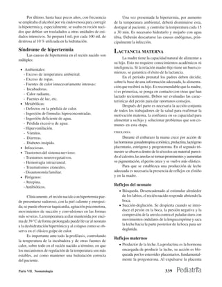 Por último, hasta hace pocos años, con frecuencia           Una vez presentada la hipertermia, por aumento
se empleaba el alcohol por vía endovenosa para corregir     de la temperatura ambiental, deberá disminuirse esta,
la hipotermia y, especialmente, se usaba en recién naci-    destapar al paciente, y controlar la temperatura cada 15
dos que debían ser trasladados a otras unidades de cui-     a 30 min. Es necesario hidratarlo y mojarlo con agua
dados intensivos. Se prepara l mL por cada 100 mL de        tibia. Deberán descartarse las causas endógenas, prin-
dextrosa al 10 % utilizada en la hidratación.               cipalmente la infección.
Síndrome de hipertermia                                     LACTANCIA MATERNA
     Las causas de hipertermia en el recién nacido son
                                                                  La madre tiene la capacidad natural de alimentar a
múltiples:
                                                            su hijo. Esto no requiere conocimientos académicos ni
                                                            inteligencia. Si la relación madre-hijo tiene un buen co-
 • Ambientales:
                                                            mienzo, se garantiza el éxito de la lactancia.
     - Exceso de temperatura ambiental.
                                                                  En el período prenatal los padres deben decidir,
     - Exceso de ropas.
                                                            sobre la base de una información adecuada, la alimenta-
     - Fuentes de calor innecesariamente intensas:
                                                            ción que recibirá su hijo. Es recomendable que la madre,
     - Incubadoras.
                                                            si es primeriza, se ponga en contacto con otras que han
     - Calor radiante.
                                                            lactado recientemente. Deben ser evaluadas las carac-
     - Fuentes de luz, etc.
                                                            terísticas del pezón para dar oportunos consejos.
 •    Metabólicas:
                                                                  Después del parto es necesaria la acción conjunta
     - Defectos en la pérdida de calor.                     de todos los trabajadores de la salud para reafirmar la
     - Ingestión de fórmulas hiperconcentradas.             motivación materna, la confianza en su capacidad para
     - Ingestión deficiente de agua.                        alimentar a su hijo y solucionar problemas que son co-
     - Pérdida excesiva de agua:                            munes en esta etapa.
     - Hiperventilación.
     - Vómitos.                                             FISIOLOGÍA

     - Diarreas.                                                  Durante el embarazo la mama crece por acción de
     - Diabetes insípida.                                   las hormonas gonadotropina coriónica, prolactina, lactógeno
 •    Infecciosas.                                          placentario, estrógeno y progesterona. En el segundo tri-
 •    Trastornos del sistema nervioso:                      mestre se observa dentro de lo alveolos un material pareci-
     - Trastornos neurovegetativos.                         do al calostro, las areolas se tornan prominentes y aumentan
     - Hemorragia intracraneal.                             su pigmentación, el pezón crece y se vuelve más elástico.
     - Traumatismos craneales.                                    Para que se establezca una producción de leche
     - Disautonomía familiar.                               adecuada es necesaria la presencia de reflejos en el niño
 •    Pirógenos:                                            y en la madre.
     - Atropina.
     - Antibióticos.
                                                            Reflejos del neonato
                                                               • Búsqueda. Desencadenado al estimular alrededor
      Clínicamente, el recién nacido con hipertermia pue-        de los labios, el recién nacido responde abriendo la
de presentarse sudoroso, con la piel caliente y enrojeci-        boca.
da; se puede observar taquicardia, agitación psicomotora,      • Succión-deglución. Se despierta cuando se intro-
movimientos de succión y convulsiones en las formas              duce el pezón en la boca, la presión negativa y la
más severas. La temperatura axilar mantenida por enci-           compresión de la areola contra el paladar duro con
ma de 39 °C de forma prolongada puede llevar al neonato          movimientos ondulares de la lengua exprime y saca
a la deshidratación hipertónica y al colapso como se ob-         la leche hacia la parte posterior de la boca para ser
serva en el clásico golpe de calor.                              deglutida.
      Es importante ante todo la profilaxis, controlando
                                                            Reflejos maternos
la temperatura de la incubadora y de otras fuentes de
calor, sobre todo en el recién nacido a término, en que        • Productor de la leche. La prolactina es la hormona
los mecanismos de regulación de la temperatura son más           encargada de producir la leche, su acción es blo-
estables, así como mantener una hidratación correcta             queada por los esteroides placentarios, fundamental-
del paciente.                                                    mente la progesterona. Al expulsarse la placenta

Parte VII. Neonatología                                                                        339
 