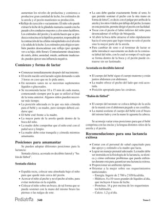 aumentan los niveles de prolactina y comienza a                 • La cara debe quedar exactamente frente al seno, lo
     producirse gran cantidad de leche, los estímulos de               que permite sostener el pecho con la otra mano en
     la areola y el pezón mantienen su producción.                     forma de letra C, es decir, con el pulgar por arriba de la
   • Reflejo de eyección o vaciamiento. El niño solo puede             areola y los otros 4 dedos por debajo del pecho, la mano
     extraer la leche de la glándula mamaria cuando esta ha            en esta posición, permite dirigir el pezón con facilidad.
     pasado a los conductos mayores y a los senos lactíferos.        • Tocar con el pezón el labio inferior del niño para
     Los estímulos del pezón y la areola hacen que se pro-             desencadenar el reflejo de búsqueda.
     duzca oxitocina en la hipófisis posterior, responsable de       • Al abrir la boca debe atraerse el niño rápidamente
     la contracción de las células mioepiteliales en el alveolo        hacia el seno para que logre tomar no solo el pezón
     y la salida de la leche. Los estímulos psicológicos tam-          sino la mayor parte de la areola.
     bién pueden desencadenar este reflejo (por ejemplo              • Para cambiar de seno o al terminar de lactar se
     ver a su hijo, oírlo llorar). Contrariamente situaciones          debe introducir suavemente un dedo en la comisu-
     de estrés, dolor, ansiedad, miedo, ambiente inadecua-             ra labial del niño, con lo cual se rompe el vacío que
     do, pueden ejercer una influencia negativa.                       se forma dentro de la boca y el pezón puede ex-
                                                                       traerse sin ser lastimado.
Comienzo y forma de lactar
                                                                  Acostada en decúbito lateral
   • Comenzar inmediatamente después del nacimiento.
   • El recién nacido será lactado según demanda o cada              • El cuerpo del bebé sigue el cuerpo materno y están
       3 horas en caso que no lo pida antes.                           juntos abdomen con abdomen.
   •   En neonatos sanos no se necesitan suplementos                 • La madre ofrece el pecho del lado que está acos-
       líquidos o glucosados.                                          tada.
   •   Se recomienda lactar 10 a 15 min de cada mama,                • Posición apropiada para las cesáreas.
       comenzando siempre por la que se utilizó al final
       de la toma anterior. Algunos niños pueden necesi-          “Balón de fútbol”
       tar más tiempo.
   •   La posición adecuada es la que sea más cómoda                 • El cuerpo del neonato se coloca debajo de la axila
       para el bebé y su madre, pero siempre deberá cui-               de la mamá con el abdomen pegado a sus costillas.
       darse que:                                                    • La mamá sostiene el cuerpo del bebé con el brazo
   •   El bebé esté frente a la madre.                                 del mismo lado y con la mano le aguanta la cabeza.
   •   La mayor parte de la areola quede dentro de la
       boca del niño.                                                  Se aconseja variar estas posiciones para que el bebé
   •   La madre debe comprobar que el niño esté con el            comprima con las encías y la lengua distintos sitios de la
       pañal seco y limpio.                                       areola y el pezón.
   •   La madre debe estar tranquila y cómoda mientras
                                                                  Recomendaciones para una lactancia
       amamanta.                                                  exitosa
Posiciones para amamantar
                                                                     • Contar con el personal de salud capacitado para
     Se pueden adoptar diferentes posiciones para la
                                                                       dar apoyo y estímulo a la madre que lacta.
lactancia:                                                           • Lograr un manejo prenatal adecuado. La madre debe
     Sentada clásica, acostada en decúbito lateral y “ba-              ser instruida en la fisiología de la lactancia, su técni-
lón de fútbol”.                                                        ca y cómo enfrentar problemas que pueda enfren-
                                                                       tar durante esta para garantizar una lactancia exitosa.
Sentada clásica                                                      • Proporcionar un ambiente óptimo.
                                                                     • Orientar a la mujer sobre sus requerimientos
   • Espalda recta, colocar una almohada bajo el niño                  nutricionales:
       para que quede más cerca del pezón.                              − Energía. Ingerir de 2 700 a 2 850 kcal/día.
   • Acercar el niño al pecho y no el pecho al niño, para               − Hídricos. 8 a 10 vasos grandes de líquidos al día,
     evitar molestias en la espalda.                                      que incluyen 4 tazas de leche.
   • Colocar el niño sobre un brazo, de tal forma que se                − Proteínas. 16 g por encima de los requerimien
     pueda sostener con la mano del mismo brazo las                       tos habituales.
     piernas o las nalgas de este.                                      − Calcio. 1,2 g al día.

                    340                                                                                                  Tomo I
 