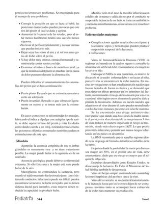 previos tuvieron estos problemas. Se recomienda para                Mastitis: solo en el caso de mastitis infecciosa con
el manejo de este problema:                                    celulitis de la mama y salida de pus por el conducto, se
                                                               suspende la lactancia de ese lado, se trata con antibióticos
   • Corregir la posición en que se lacta al bebé; las         y medidas antiinflamatorias, reiniciar una vez resuelto el
      posiciones inadecuadas pueden provocar que este          problema.
      tire del pezón el cual se daña y agrieta.
   • Aumentar la frecuencia de las tetadas, pues al es-        Enfermedades maternas
      tar menos hambriento tendrá una succión menos
      vigorosa.                                                   • Complicaciones agudas en relación con el parto y
    • No lavar el pezón repetidamente y no usar cremas              la cesárea: sepsis y hemorragias pueden producir
      que puedan irritarlo más.                                     suspensión temporal de la lactancia.
   • Dejar secar los senos al aire y al sol con unas go-          • Infecciones:
      tas de leche sobre el pezón.
   • Si hay dolor muy intenso, extracción manual y su-                Virus de Inmunodeficiencia Humana (VIH): en
      ministrarla con un vasito a su hijo.                     regiones del mundo en la cual es seguro y costeable la
   • Examinar al niño en busca de moniliasis oral, ya          alimentación artificial debe recomendarse a la mujer no
      que la moniliasis del pezón es muchas veces causa        lactar a su hijo.
      de dolor punzante durante la alimentación.                      Dado que el SIDA es una pandemia, es motivo de
                                                               discusión si la madre enferma debe o no lactar al niño,
      Pueden dificultar el amamantamiento las anoma-           pues el virus se encuentra en la leche materna. En mu-
lías del pezón que se dan a continuación:                      chas investigaciones se han estudiado recién nacidos que
                                                               fueron lactados de forma exclusiva y se demostró que
                                                               esta ejerce un efecto protector en los intestinos del lac-
   • Pezón plano. Después que se estimula permanece
                                                               tante, minimizando el riesgo de trasmisión por esta vía,
     corto sin sobresalir.
                                                               cuando el niño ingiere otros alimentos la pared se daña y
   • Pezón invertido. Retraído o que sobresale ligera-         permite la trasmisión. Además los recién nacidos que
     mente en reposo y se retrae más con la estimu-            adquirieron el virus durante el parto pueden neutralizarlo
     lación.                                                   con los factores inmunes presentes en la leche materna.
                                                                      Se ha encontrado una droga antirretroviral
      En casos como estos se recomiendan los masajes,          (neviparine) que dando una dosis oral a la madre duran-
lubricando el índice y el pulgar con cualquier tipo de acei-   te el parto y otra al recién nacido en sus primeros 3 días
te, se debe sujetar la base del pezón y rotar los dedos        de vida, reduce de manera importante el riesgo de tras-
como dando cuerda a un reloj, estirándolo hacia fuera;         misión, siendo más efectiva que el AZT. Lo que podría
las pezoneras eléctricas o manuales también ayudan en          prevenir la infección y permitir con menos riesgos la lac-
estimulaciones de este tipo.                                   tancia en los países en desarrollo.
                                                                      La OMS recomienda que en aquellas regiones don-
Glándula                                                       de no se disponga de fórmulas infantiles confiables debe
      Agenesia: la ausencia congénita de una o ambas           lactarse.
glándulas es sumamente rara y no tiene tratamiento                    En países donde la posibilidad de morir por diarreas
posible. La mujer puede lactar si la agenesia es de un         sea mayor del 50%, en el primer año de vida, debe
solo lado.                                                     amamantarse, dado que ese riesgo es mayor que el ad-
                                                               quirir la infección.
      Ausencia quirúrgica: puede deberse a enfermedad
                                                                      En países desarrollados como Estados Unidos, se
o trauma. Si sólo falta una y la mujer está sana puede
                                                               desaconseja la lactancia. En Cuba el Ministerio de Sa-
lactar de la otra.
                                                               lud Pública también lo desaconseja.
      Mastoplastia: no contraindica la lactancia, pero                Virus del herpes simple: contraindicado cuando hay
cuando el tejido mamario fue lesionado junto con el sis-       lesiones herpéticas del pezón o cerca de éste.
tema de conductos, la lactancia puede ser difícil, pueden             Virus de la varicela: se suspenderá transitoriamen-
encontrarse secuestros de leche en tejidos que no tienen       te la lactancia hasta que las lesiones dejen de ser conta-
sistema ductal para drenarlos, estas mujeres tienen re-        giosas, mientras tanto se aconsejará hacer extracción
ducida la capacidad de producir leche.                         de la leche para mantener su producción.

                    344                                                                                             Tomo I
 