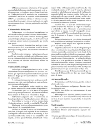 CMV: no contraindica la lactancia, el virus puede        ingiere 0,01 a 1,64 mg de cafeína en 24 horas. La vida
estar en la leche humana, más frecuentemente en la le-         media de la cafeína en RN es de 80 horas. La cafeína se
che madura que en el calostro, los recién nacido a térmi-      acumula en la leche humana, la ingestión de 6 a 8 tazas de
no (RNT) pueden sufrir una infección generalmente              cualquier bebida que contenga cafeína (incluyendo las
asintomática. En el caso de los recién nacido pretérmino       colas), pueden llevar a exceso de cafeína y producir irri-
(RNPT), si la madre está enferma el niño nace con áci-         tabilidad, hiperactividad e insomnio en el recién nacido.
dos que lo protegen, pero si no, y se alimenta con leche       La nicotina potencializa a la cafeína. Recomendar reducir
de una donante directa enferma, puede sufrir una infec-        el consumo a cuatro tazas o menos.
ción grave.                                                          Alcohol: Pasa a la leche por ser una molécula pe-
                                                               queña, se ven niveles máximos en sangre en 15 minutos
Enfermedades del lactante                                      y en la leche en 30 a 60 minutos en concentraciones
                                                               equivalentes al plasma. Dosis elevadas pueden produ-
      Galactosemia: error innato del metabolismo con           cir: depresión del SNC, somnolencia, letargo, alteracio-
déficit de la enzima galactosa -1-fosfato uridiltrasferasa.    nes de la ganancia de peso, retraso del desarrollo
Cuando toman leche tienen vómitos, diarreas y pobre            psicomotor.
aumento de peso, hepatomegalia, con disfunción renal                 La ingestión materna de 1g/kg diario disminuye el
y hepática, además ictericia con un cuadro que simula          reflejo de bajada de la leche por bloqueo de la oxitocina.
una sepsis.                                                          Esperar 2 horas después de la ingestión de un tra-
      Se desaconseja la alimentación al pecho por el con-      go de una bebida alcohólica.
tenido de lactosa de la leche humana, la cual se desdo-              Cigarrillos: el consumo de más de 10 cigarrillos por
bla en galactosa y glucosa. Necesitan una dieta libre de       día se considera tóxico para el lactante. Puede producir:
galactosa.                                                     vómitos, taquicardia, somnolencia y hasta shock. Se ha
      Fenilcetonuria: se requiere vigilancia estrecha, es      demostrado en estudios realizados, comparando madres
posible que pequeñas cantidades de fenilalanina se apor-       fumadoras con no fumadoras que en las primeras dismi-
ten con volúmenes limitados de leche humana y el resto         nuye la producción de prolactina y se inhibe el reflejo de
de la alimentación mediante una fórmula infantil sin           bajada de la leche, por lo que el volumen de secreción
fenilalanina.                                                  láctea está disminuido, además, disminuye también el
                                                               contenido de lípidos (ácido araquidónico) y otros ácidos
Medicamentos y drogas                                          grasos esenciales en el desarrollo del SNC. Los hijos de
      Al igual que el desprotegido feto en el útero, el niño   grandes fumadoras que lactan suelen ser bajo peso.
amamantado suele estar expuesto a casi todas las sus-                Si no logra que deje de fumar, recomiende que no
tancias que ingresan al organismo de la madre, ya sean         fume más de 10 cigarrillos por día y que nunca lo haga
fármacos, drogas que producen adicción o contaminan-           antes de lactar.
tes ambientales.
      A continuación relacionaremos las drogas y medi-         Agentes ambientales
camentos que están contraindicadas de manera absolu-                 Son excretados en leche humana, pueden producir
ta o relativa con la lactancia                                 efectos adversos
      Heroína: pasa a la leche, produce temblores, letar-            Hexaclorobenzeno: rash cutáneo, diarreas, vómi-
go, vómitos, trastornos del sueño, cuadros de dependencia.     tos, orinas oscuras.
      Cocaína/crack: pasa a la leche por ser de bajo peso            DDT e insecticidas: se excretan después de una
molecular y alta liposolubilidad, no debe amamantarse          exposición intensa.
hasta después de 36 horas de consumida la droga.                     Metales pesados: mercurio, cadmio, arsénico: son
      Anfetaminas: adquieren altas concentraciones en          excretados en la leche en cantidades muy inferiores al
la leche, produciendo irritabilidad y trastornos del sueño.    nivel en el suero materno, pueden afectar el desarrollo
      Fenciclidina: se excreta en la leche humana hasta        neurológico.
40 días después de ser ingerida en cantidad de 3,9 µg/mL.
      Marihuana: postergar el amamantamiento varias            Medicamentos
horas después de consumida la droga.                                 Para valorar la relación entre los medicamentos y
      Cafeína: su relación de excreción leche/plasma es        la lactancia, debemos tener en cuenta 2 aspectos fun-
de 0,5 a 0,76 después de la ingestión de una bebida que        damentales:
contenga una cantidad de cafeína de 36 a 335 mg, el pico
del fármaco en la leche ocurre en una hora (2,09 a 7,17        • Factores que influyen en el paso de los medicamentos
mg/mL). El niño que recibe 90 mL de leche cada 3 horas           a la leche materna

Parte VII. Neonatología                                                                         345
 