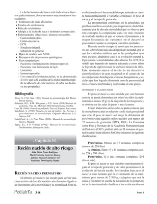 La leche humana de banco está indicada en diver-                 evolucionado en el decursar del tiempo, teniendo en cuen-
sos padecimientos, desde neonatos muy inmaduros has-                   ta fundamentalmente 2 variables continuas: el peso al
ta adultos.                                                            nacer y el tiempo de gestación.
  • Síndromes de mala absorción.                                             La prematuridad constituye, en la actualidad, un
  • Estados de intolerancia.                                           problema médico-social de gran importancia, dado bási-
  • Falta de crecimiento.                                              camente por la elevada mortalidad que se observa por
  • Alergia a la leche de vaca o sustitutos comerciales.
                                                                       este concepto, la complejidad cada vez más creciente
  • Enfermedades infecciosas: diarreas intratables.
                                                                       del cuidado médico al que se somete el prematuro y la
    - Gastroenterocolitis.
                                                                       mayor frecuencia de trastornos en el desarrollo
    - Colitis ulcerativa.
    - ECN.                                                             psicomotor cuando se compara con niños normales.
    - Botulismo infantil.                                                    Durante mucho tiempo se pensó que los prematu-
    - Infección en general.                                            ros no sobrevivían más allá del período neonatal, por lo
  • Hijos de madres con SIDA.                                          que los cuidados médicos que se les prodigaban eran
  • Recuperación de procesos quirúrgicos.                              muy escasos, dejándose casi a su evolución natural y,
  • Usos terapéuticos:                                                 lógicamente, la mortalidad era elevadísima. En 1935 Hess
    - Pacientes con tratamiento inmunosupresor.                        señaló que tratando de manera adecuada a estos niños
    - Pacientes con deficiencia de IgA.                                se lograba la supervivencia de un buen número de ellos.
    - Leucemia.                                                        Este momento marca el inicio de un desarrollo
    - Inmunosupresión.                                                 cientificotécnico de gran magnitud en el campo de las
    - Uso contra Helicobacter pylori, se ha demostrado                 investigaciones fisiológicas, clínicas, bioquímicas y so-
      in vitro que la K-caseína de la leche materna impi-              ciales que han logrado disminuir tanto la prematuridad
      de la adhesión de esta bacteria, el calor no destru-             en sí, como la morbilidad y mortalidad en este grupo.
      ye esa propiedad.
                                                                       DEFINICIÓN Y CLASIFICACIÓN

Bibliografía                                                                 El peso al nacer es una medida que con bastante
Alves, N. Y M. Díaz (1990): Manual de perinatologia. Ed. Medsi,        certeza se puede determinar en todos los niños (exacti-
     Río de Janeiro,                                                   tud más o menos 10 g) en la mayoría de los hospitales y
Behrman, R.E., R.M. Kliegman y A.N. Arvin (1996):Tratado de
     pediatría, 15ta. ed., Mc Graw-Hill Interamericana, Madrid.        se obtiene en las salas de parto o en el cunero.
Cruz, M. (1994): Tratado de pediatría. 7ma. ed., Espaxs, Barc:elona.         Con el transcurso de los años se pudo conocer que
Karchmer, S. (1990): Manejo en sala de partos. En: Normas y            la evolución está más en relación con la edad gestacional
     procedimientos de neorudologia. Organón Mexicana S.A,
     México D.F.                                                       que con el peso al nacer, así surge la definición de
Natal-Pujol, A. y J. Prats Viñas (1996): Manual de neonatologla.       pretérmino para aquellos niños nacidos con menos de
     Mosby, Madrid.                                                    37 semanas de gestación (OMS, 1961). La Comisión
Tapia, J.L. Y P. Ventura (1992): Manual de neonatologla.
                                                                       sobre Feto y Neonato de la Academia Norteamericana
     Mediterráneo, Santiago de Chile..
                                                                       de Pediatría (1967) prefirió utilizar 38 semanas de ges-
                                                                       tación como límite inferior. En Cuba utilizamos la siguiente
                                                                       clasificación:
                    . Capítulo 34 .                                          Pretérmino. Menos de 37 semanas completas
                                                                       (menos de 259 días).
   Recién nacido de alto riesgo                                              A término. Entre 37 y 41 semanas completas (en-
                  Aida Silvia Porto Rodrˇguez
                                                                       tre 259 y 293. días).
                Marˇa Victoria GonzÛlez Alonso
                Antonio Manuel Santurio Gil                                  Postérmino. 42 o más semanas completas (294
                 Fernando Domˇnguez Dieppa                             días o más).
                                                                             El peso al nacer es una variable estrechamente li-
                                                                       gada al tiempo de gestación y de valor pronóstico en la
                                                                       evolución del recién nacido. Se considera bajo peso al
RECIÉN NACIDO PREMATURO                                                nacer a todo neonato que en el momento de su naci-
     El término prematuro fue creado para definir una                  miento pese menos de 2 500 g, cualquiera que sea la
característica del recién nacido estrechamente ligada a                causa y sin tener en cuenta la duración de la gestación;
un incremento de la morbilidad y la mortalidad. Este ha                así se ha recomendado clasificar a los recién nacidos en

                       348                                                                                                  Tomo I
 