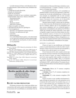 La leche humana de banco está indicada en diver-                 evolucionado en el decursar del tiempo, teniendo en cuen-
sos padecimientos, desde neonatos muy inmaduros has-                   ta fundamentalmente 2 variables continuas: el peso al
ta adultos.                                                            nacer y el tiempo de gestación.
  • Síndromes de mala absorción.                                             La prematuridad constituye, en la actualidad, un
  • Estados de intolerancia.                                           problema médico-social de gran importancia, dado bási-
  • Falta de crecimiento.                                              camente por la elevada mortalidad que se observa por
  • Alergia a la leche de vaca o sustitutos comerciales.
                                                                       este concepto, la complejidad cada vez más creciente
  • Enfermedades infecciosas: diarreas intratables.
                                                                       del cuidado médico al que se somete el prematuro y la
    - Gastroenterocolitis.
                                                                       mayor frecuencia de trastornos en el desarrollo
    - Colitis ulcerativa.
    - ECN.                                                             psicomotor cuando se compara con niños normales.
    - Botulismo infantil.                                                    Durante mucho tiempo se pensó que los prematu-
    - Infección en general.                                            ros no sobrevivían más allá del período neonatal, por lo
  • Hijos de madres con SIDA.                                          que los cuidados médicos que se les prodigaban eran
  • Recuperación de procesos quirúrgicos.                              muy escasos, dejándose casi a su evolución natural y,
  • Usos terapéuticos:                                                 lógicamente, la mortalidad era elevadísima. En 1935 Hess
    - Pacientes con tratamiento inmunosupresor.                        señaló que tratando de manera adecuada a estos niños
    - Pacientes con deficiencia de IgA.                                se lograba la supervivencia de un buen número de ellos.
    - Leucemia.                                                        Este momento marca el inicio de un desarrollo
    - Inmunosupresión.                                                 cientificotécnico de gran magnitud en el campo de las
    - Uso contra Helicobacter pylori, se ha demostrado                 investigaciones fisiológicas, clínicas, bioquímicas y so-
      in vitro que la K-caseína de la leche materna impi-              ciales que han logrado disminuir tanto la prematuridad
      de la adhesión de esta bacteria, el calor no destru-             en sí, como la morbilidad y mortalidad en este grupo.
      ye esa propiedad.
                                                                       DEFINICIÓN Y CLASIFICACIÓN

Bibliografía                                                                 El peso al nacer es una medida que con bastante
Alves, N. Y M. Díaz (1990): Manual de perinatologia. Ed. Medsi,        certeza se puede determinar en todos los niños (exacti-
     Río de Janeiro,                                                   tud más o menos 10 g) en la mayoría de los hospitales y
Behrman, R.E., R.M. Kliegman y A.N. Arvin (1996):Tratado de
     pediatría, 15ta. ed., Mc Graw-Hill Interamericana, Madrid.        se obtiene en las salas de parto o en el cunero.
Cruz, M. (1994): Tratado de pediatría. 7ma. ed., Espaxs, Barc:elona.         Con el transcurso de los años se pudo conocer que
Karchmer, S. (1990): Manejo en sala de partos. En: Normas y            la evolución está más en relación con la edad gestacional
     procedimientos de neorudologia. Organón Mexicana S.A,
     México D.F.                                                       que con el peso al nacer, así surge la definición de
Natal-Pujol, A. y J. Prats Viñas (1996): Manual de neonatologla.       pretérmino para aquellos niños nacidos con menos de
     Mosby, Madrid.                                                    37 semanas de gestación (OMS, 1961). La Comisión
Tapia, J.L. Y P. Ventura (1992): Manual de neonatologla.
                                                                       sobre Feto y Neonato de la Academia Norteamericana
     Mediterráneo, Santiago de Chile..
                                                                       de Pediatría (1967) prefirió utilizar 38 semanas de ges-
                                                                       tación como límite inferior. En Cuba utilizamos la siguiente
                                                                       clasificación:
                    . Capítulo 34 .                                          Pretérmino. Menos de 37 semanas completas
                                                                       (menos de 259 días).
   Recién nacido de alto riesgo                                              A término. Entre 37 y 41 semanas completas (en-
                  Aida Silvia Porto Rodríguez
                                                                       tre 259 y 293. días).
                María Victoria González Alonso
                Antonio Manuel Santurio Gil                                  Postérmino. 42 o más semanas completas (294
                 Fernando Domínguez Dieppa                             días o más).
                                                                             El peso al nacer es una variable estrechamente li-
                                                                       gada al tiempo de gestación y de valor pronóstico en la
                                                                       evolución del recién nacido. Se considera bajo peso al
RECIÉN NACIDO PREMATURO                                                nacer a todo neonato que en el momento de su naci-
     El término prematuro fue creado para definir una                  miento pese menos de 2 500 g, cualquiera que sea la
característica del recién nacido estrechamente ligada a                causa y sin tener en cuenta la duración de la gestación;
un incremento de la morbilidad y la mortalidad. Este ha                así se ha recomendado clasificar a los recién nacidos en

                       348                                                                                                  Tomo I
 