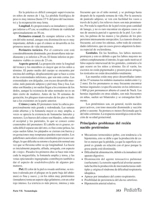 En la práctica es difícil conseguir supervivencias       frecuente que en el niño normal, y se prolonga hasta
en niños de menos de 1 kg, La pérdida fisiológica de           después de la segunda semana de vida. Por la ausencia
peso es muy intensa (hasta 15 % del peso del nacimien-         de panículo adiposo, se ven con facilidad los vasos a
to) y la recuperación muy lenta.                               través de la piel y los relieves óseos son más prominen-
      Longitud. Es proporcional a su inmadurez y siem-         tes. Por toda la superficie de la piel existe gran cantidad
pre inferior a 47 cm; se establece el límite de viabilidad     de lanugo, y no es raro encontrar en algunos casos zo-
aproximadamente en 30 cm.                                      nas de ausencia parcial o agenesia de la piel. Los talo-
      Perímetro craneal. Es siempre inferior a los 34          nes, las palmas de las manos y las plantas de los pies
cm del niño nornal, aunque esta disminución no es muy          persisten intensamente enrojecidos. La cianosis distal es
importante, debido a que el cráneo se desarrolla en los        frecuente, así como los edemas, sobre todo de extremi-
primeros meses de vida intrauterina.                           dades inferiores, que en casos graves adquieren la dure-
      Perímetro torácico. Por el contrario este está           za especial de escleredema.
considerablemente disminuido, por desarrollarse más tar-             Genitales. En las hembras, los labios menores
díamente y es inferior a 29 cm. El límite inferior en pre-     protruyen y esto es debido a que los labios mayores no
maturos viables es cerca de 23 cm.                             cubren completamente el introito, lo que suele motivar el
      Aspecto general. La proporción entre la longitud         falso aspecto intersexual de los genitales, contrario a lo
del tronco y los miembros es mayor que en los niños a          que ocurre en los niños a término. En el varón, los
término. El punto medio del cuerpo se encuentra por            escrotos no están pigmentados y poseen pocas arrugas,
encima del ombligo, desplazamiento que se hace a costa         los testículos no están descendidos totalmente.
de las extremidades inferiores, que son más cortas. Las              Las mamilas están muy poco desarrolladas (antes
extremidades son delgadas, con escaso desarrollo mus-          de las 37 semanas los nódulos mamarios miden entre 1 y
cular, nulo panículo adiposo y piel muy fina y lisa. Las       2 mm). En los prematuros es muy frecuente encontrar
uñas son blandas y no suelen llegar a los extremos de los      hernias inguinales (específicamente en los inferiores a
dedos, aunque la existencia de uñas normales no es un          1 000 g) por permanecer abierto el canal de Nuck. Las
dato cierto de madurez. Antes de las 36 semanas de             hernias inguinales en otras edades, son más frecuentes
gestación, los pliegues transversales de los pies se limi-     en niñas, suelen ser bilaterales y se estrangulan fácil-
tan a los existentes en la parte anterior.                     mente.
      Cráneo y cara. El prematuro tiene la cabeza pro-               Los pretérminos son, en general, recién nacidos
porcionalmente más grande y redondeada. Las suturas            poco activos, con tono muscular disminuido y succión
están abiertas y la fontanela mayor es muy amplia, a           pobre o ausente. Su postura es menos flexionada que la
veces se aprecia la existencia de fontanelas laterales y       del niño a término. La respuesta neurológica está en fun-
menores. Los huesos del cráneo son blandos, sobre todo         ción de su edad gestacional.
el occipital y los parietales, lo que se conoce como
craneotabes del prematuro. El cabello no es grueso, re-        Principales problemas del recién
sulta difícil separar uno del otro, es fino como pelusa, las   nacido pretérmino
cejas suelen faltar, los párpados se cierran con fuerza y
en gestaciones muy tempranas pueden estar unidos. Los           • Mecanismo termostático pobre, con tendencia a la
pabellones auriculares están constituidos por escaso car-           hipotermia, esto se debe a que la producción de ca-
tílago, lo que dificulta su retorno a la posición normal una        lor es menor que la pérdida, ya que la superficie cor-
vez que se flexiona sobre su eje longitudinal. La fascie            poral es grande en relación con el peso porque la
es inicialmente pequeña, afilada, arrugada, con aspecto             grasa parda está disminuida.
de «viejo». Pasados los primeros días se hace más mar-          •   Dificultad de alimentación, debido a la inmadurez del
cada la megacefalia, la fontanela amplia y tensa, y las             aparato digestivo.
venas epicraneales ingurgitadas contribuyen también a           •   Disminución del agente tensoactivo pulmonar
dar el aspecto de seudohidrocefalia de algunos pre-                 (surfactante). La tensión superficial alveolar aumen-
maturos.                                                            tada facilita la producción de microatelectasias múl-
      Piel. El color de la piel es rosado uniforme, su tex-         tiples y origina el síndrome de dificultad respiratoria
tura (valorada por el pliegue en la parte baja del abdo-            idiopática.
men) es fina y suave, y en los niños muy pretérminos            •   Apneas por inmadurez del centro respiratorio.
(inmaduros) toma un aspecto algo gelatinoso, con un color       •   Posibilidad de persistencia del ductus arterioso.
rojo intenso. La ictericia es más precoz, intensa y más         •   Hipotensión arterial relativa.

Parte VII. Neonatología                                                                           353
 