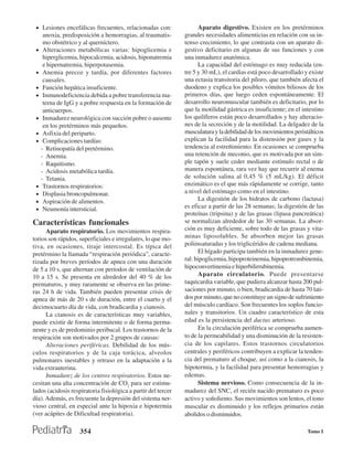• Lesiones encefálicas frecuentes, relacionadas con:                 Aparato digestivo. Existen en los pretérminos
      anoxia, predisposición a hemorragias, al traumatis-      grandes necesidades alimenticias en relación con su in-
      mo obstétrico y al querníctero.                          tenso crecimiento, lo que contrasta con un aparato di-
 •    Alteraciones metabólicas varias: hipoglicemia e          gestivo deficitario en algunas de sus funciones y con
      hiperglicemia, hipocalcemia, acidosis, hiponatremia      una inmadurez anatómica.
      e hipernatremia, hiperpotasemia.                                La capacidad del estómago es muy reducida (en-
 •    Anemia precoz y tardía, por diferentes factores          tre 5 y 30 mL), el cardias está poco desarrollado y existe
      causales.                                                una ectasia transitoria del píloro, que también afecta el
 •    Función hepática insuficiente.                           duodeno y explica los posibles vómitos biliosos de los
 •    Inmunodeficiencia debida a pobre transferencia ma-       primeros días, que luego ceden espontáneamente. El
      terna de IgG y a pobre respuesta en la formación de      desarrollo neuromuscular también es deficitario, por lo
      anticuerpos.                                             que la motilidad gástrica es insuficiente; en el intestino
 •    Inmadurez neurológica con succión pobre o ausente        los quilíferos están poco desarrollados y hay alteracio-
      en los pretérminos más pequeños.                         nes de la secreción y de la motilidad. La delgadez de la
 •    Asfixia del periparto.                                   musculatura y la debilidad de los movimientos peristálticos
 •    Complicaciones tardías:                                  explican la facilidad para la distensión por gases y la
     - Retinopatía del pretérmino.                             tendencia al estreñimiento. En ocasiones se comprueba
     - Anemia.                                                 una retención de meconio, que es motivada por un sim-
     - Raquitismo.                                             ple tapón y suele ceder mediante estímulo rectal o de
     - Acidosis metabólica tardía.                             manera espontánea, rara vez hay que recurrir al enema
     - Tetania.                                                de solución salina al 0,45 % (5 mL/kg). El déficit
 •    Trastornos respiratorios:                                enzimático es el que más rápidamente se corrige, tanto
 •    Displasia broncopulmonar.                                a nivel del estómago como en el intestino.
 •    Aspiración de alimentos.                                        La digestión de los hidratos de carbono (lactasa)
 •    Neumonía intersticial.                                   es eficaz a partir de las 28 semanas; la digestión de las
                                                               proteínas (tripsina) y de las grasas (lipasa pancreática)
Características funcionales                                    se normalizan alrededor de las 30 semanas. La absor-
      Aparato respiratorio. Los movimientos respira-           ción es muy deficiente, sobre todo de las grasas y vita-
torios son rápidos, superficiales e irregulares, lo que mo-    minas liposolubles. Se absorben mejor las grasas
tiva, en ocasiones, tiraje intercostal. Es típica del          poliinsaturadas y los triglicéridos de cadena mediana.
pretérmino la llamada “respiración periódica”, caracte-               El hígado participa también en la inmadurez gene-
rizada por breves períodos de apnea con una duración           ral: hipoglicemia, hipoproteinemia, hipoprotrombinemia,
de 5 a 10 s, que alternan con períodos de ventilación de       hipoconvertinemia e hiperbilirrubinemia.
10 a 15 s. Se presenta en alrededor del 40 % de los                   Aparato circulatorio. Puede presentarse
prematuros, y muy raramente se observa en las prime-           taquicardia variable, que pudiera alcanzar hasta 200 pul-
ras 24 h de vida. También pueden presentar crisis de           saciones por minuto, o bien, bradicardia de hasta 70 lati-
apnea de más de 20 s de duración, entre el cuarto y el         dos por minuto, que no constituye un signo de sufrimiento
decimocuarto día de vida, con bradicardia y cianosis.          del músculo cardíaco. Son frecuentes los soplos funcio-
      La cianosis es de características muy variables,         nales y transitorios. Un cuadro característico de esta
puede existir de forma intermitente o de forma perma-          edad es la persistencia del ductus arterioso.
nente y es de predominio peribucal. Los trastornos de la              En la circulación periférica se comprueba aumen-
respiración son motivados por 2 grupos de causas:              to de la permeabilidad y una disminución de la resisten-
      Alteraciones periféricas. Debilidad de los mús-          cia de los capilares. Estos trastornos circulatorios
culos respiratorios y de la caja torácica, alveolos            centrales y periféricos contribuyen a explicar la tenden-
pulmonares inestables y retraso en la adaptación a la          cia del prematuro al choque, así como a la cianosis, la
vida extrauterina.                                             hipotermia, y la facilidad para presentar hemorragias y
      Inmadurez de los centros respiratorios. Estos ne-        edemas.
cesitan una alta concentración de CO2 para ser estimu-                Sistema nervioso. Como consecuencia de la in-
lados (acidosis respiratoria fisiológica a partir del tercer   madurez del SNC, el recién nacido prematuro es poco
día). Además, es frecuente la depresión del sistema ner-       activo y soñoliento. Sus movimientos son lentos, el tono
vioso central, en especial ante la hipoxia e hipotermia        muscular es disminuido y los reflejos primarios están
(ver acápites de Dificultad respiratoria).                     abolidos o disminuidos.

                    354                                                                                            Tomo I
 