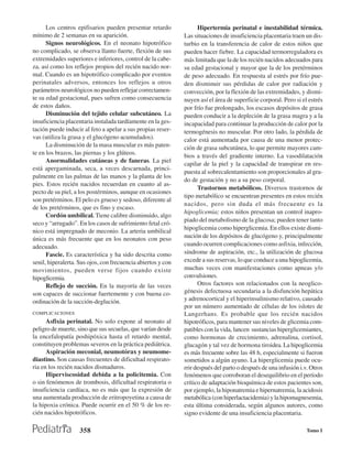 Los centros epifisarios pueden presentar retardo              Hipertermia perinatal e inestabilidad térmica.
mínimo de 2 semanas en su aparición.                          Las situaciones de insuficiencia placentaria traen un dis-
      Signos neurológicos. En el neonato hipotrófico          turbio en la transferencia de calor de estos niños que
no complicado, se observa llanto fuerte, flexión de sus       pueden hacer fiebre. La capacidad termorreguladora es
extremidades superiores e inferiores, control de la cabe-     más limitada que la de los recién nacidos adecuados para
za, así como los reflejos propios del recién nacido nor-      su edad gestacional y mayor que la de los pretérminos
mal. Cuando es un hipotrófico complicado por eventos          de peso adecuado. En respuesta al estrés por frío pue-
perinatales adversos, entonces los reflejos u otros           den disminuir sus pérdidas de calor por radiación y
parámetros neurológicos no pueden reflejar correctamen-       convección, por la flexión de las extremidades, y dismi-
te su edad gestacional, pues sufren como consecuencia         nuyen así el área de superficie corporal. Pero si el estrés
de estos daños.                                               por frío fue prolongado, los escasos depósitos de grasa
      Disminución del tejido celular subcutáneo. La           pueden conducir a la depleción de la grasa magra y a la
insuficiencia placentaria instalada tardíamente en la ges-    incapacidad para continuar la producción de calor por la
tación puede inducir al feto a apelar a sus propias reser-    termogénesis no muscular. Por otro lado, la pérdida de
vas (utiliza la grasa y el glucógeno acumulados).             calor está aumentada por causa de una menor protec-
      La disminución de la masa muscular es más paten-        ción de grasa subcutánea, lo que permite mayores cam-
te en los brazos, las piernas y los glúteos.                  bios a través del gradiente interno. La vasodilatación
      Anormalidades cutáneas y de faneras. La piel
                                                              capilar de la piel y la capacidad de transpirar en res-
está apergaminada, seca, a veces descarnada, princi-
                                                              puesta al sobrecalentamiento son proporcionales al gra-
palmente en las palmas de las manos y la planta de los
                                                              do de gestación y no a su peso corporal.
pies. Estos recién nacidos recuerdan en cuanto al as-
                                                                    Trastornos metabólicos. Diversos trastornos de
pecto de su piel, a los postérminos, aunque en ocasiones
                                                              tipo metabólico se encuentran presentes en estos recién
son pretérminos. El pelo es grueso y sedoso, diferente al
                                                              nacidos, pero sin duda el más frecuente es la
de los pretérminos, que es fino y escaso.
                                                              hipoglicemia; estos niños presentan un control inapro-
      Cordón umbilical. Tiene calibre disminuido, algo
                                                              piado del metabolismo de la glucosa; pueden tener tanto
seco y “arrugado”. En los casos de sufrimiento fetal cró-
                                                              hipoglicemia como hiperglicemia. En ellos existe dismi-
nico está impregnado de meconio. La arteria umbilical
única es más frecuente que en los neonatos con peso           nución de los depósitos de glucógeno y, principalmente
adecuado.                                                     cuando ocurren complicaciones como asfixia, infección,
      Fascie. Es característica y ha sido descrita como       síndrome de aspiración, etc., la utilización de glucosa
senil, hiperalerta. Sus ojos, con frecuencia abiertos y con   excede a sus reservas, lo que conduce a una hipoglicemia,
movimientos, pueden verse fijos cuando existe                 muchas veces con manifestaciones como apneas y/o
hipoglicemia.                                                 convulsiones.
      Reflejo de succión. En la mayoría de las veces                Otros factores son relacionados con la neoglico-
son capaces de succionar fuertemente y con buena co-          génesis defectuosa secundaria a la disfunción hepática
ordinación de la succión-deglución.                           y adrenocortical y el hiperinsulinismo relativo, causado
                                                              por un número aumentado de células de los islotes de
COMPLICACIONES                                                Langerhans. Es probable que los recién nacidos
      Asfixia perinatal. No solo expone al neonato al         hipotróficos, para mantener sus niveles de glicemia com-
peligro de muerte, sino que sus secuelas, que varían desde    patibles con la vida, lancen sustancias hiperglicemiantes,
la encefalopatía poshipóxica hasta el retardo mental,         como hormonas de crecimiento, adrenalina, cortisol,
constituyen problemas severos en la práctica pediátrica.      glucagón y tal vez de hormona tiroidea. La hipoglicemia
      Aspiración meconial, neumotórax y neumome-              es más frecuente sobre las 48 h, especialmente si fueron
diastino. Son causas frecuentes de dificultad respirato-      sometidos a algún ayuno. La hiperglicemia puede ocu-
ria en los recién nacidos dismaduros.                         rrir después del parto o después de una infusión i.v. Otros
      Hiperviscosidad debida a la policitemia. Con            fenómenos que corroboran el desequilibrio en el período
o sin fenómenos de trombosis, dificultad respiratoria o       crítico de adaptación bioquímica de estos pacientes son,
insuficiencia cardíaca, no es más que la expresión de         por ejemplo, la hiponatremia e hipernatremia, la acidosis
una aumentada producción de eritropoyetina a causa de         metabólica (con hiperlactacidemia) y la hipomagnesemia,
la hipoxia crónica. Puede ocurrir en el 50 % de los re-       esta última considerada, según algunos autores, como
cién nacidos hipotróficos.                                    signo evidente de una insuficiencia placentaria.

                    358                                                                                           Tomo I
 