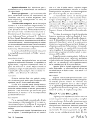 Hiperbilirrubinemia. Está presente en aproxi-          ción en el salón de partos correcta y oportuna; se pro-
madamente el 20 % y, probablemente, está relacionada         porcionará un ambiente térmico adecuado en todo mo-
con la policitemia.                                          mento y se tratará con premura la dificultad respiratoria
      Hemorragia pulmonar. A pesar de resultar rara          para evitar, en lo posible, sus efectos adversos.
puede ser observada en niños con intenso retraso del               Los requerimientos hídricos son mayores que los
crecimiento y en estado de estrés. Se presenta como          del recién nacido normal, así como las calorías necesa-
distrés respiratorio y hemorragia de las vías aéreas. Es     rias para que logre una ganancia adecuada de peso en el
con frecuencia fatal.                                        período neonatal. Dado su estado hipermetabólico, a
      Malformaciones congénitas. Existe una mayor            estos niños se les debe administrar del 10 al 15 % más
incidencia de las malformaciones congénitas en los re-       de kilocalorías por kilogramo de peso que aquellos con
cién nacidos hipotróficos. Algunas de estas malforma-        un crecimiento apropiado. Ellos pueden parecer ham-
ciones pueden ser causa del retardo en el crecimiento,       brientos y alcanzar la alimentación oral completa a los
pero otras concomitan como fenómenos netamente in-           3 días.
dependientes desde el nacimiento, como son, por ejem-              Por tratarse de pacientes con riesgo de hipoglicemia,
plo, el síndrome de Turner, la trisomía 18 y el síndrome     la glucosa sanguínea se medirá por el método de gluco-
de Silver-Russell. Las malformaciones cardíacas, por         sa oxidasa o dextrostix, a la hora de nacido y frecuente-
más complejas que sean, no entrañan un retardo del cre-      mente de ahí en adelante en los primeros días. Si el grado
cimiento intrauterino y al mismo tiempo un gran número       de desnutrición es ligero y se trata de un recién nacido a
de cardiofisiólogos están de acuerdo conque dicho fenó-      término con buena succión, esta será la vía ideal para su
meno no produce consecuencias importantes sobre la           alimentación, utilizando leche materna o fórmulas ade-
maduración y el funcionamiento cardíaco.                     cuadas. En neonatos con succión débil se recomiendan
      En resumen, el retardo del crecimiento intrauterino    varios procederes de alimentación, pero en nuestro me-
                                                             dio el uso del gavaje intermitente ha resultado un proce-
se acompaña de un aumento de la morbilidad y la morta-
                                                             dimiento útil favorable.
lidad perinatal.
                                                                   En aquellos que presentan asociados: síndrome de
ANATOMÍA PATOLÓGICA                                          dificultad respiratoria severo o afecciones quirúrgicas,
     Los hallazgos patológicos incluyen una placenta         se indicará alimentación parenteral parcial o total, según
pequeña frecuentemente con infartos. Los pulmones, el        cada caso, con controles adecuados para detectar y evi-
hígado, el timo y las glándulas suprarrenales son los ór-    tar las complicaciones de dicho procedimiento.
ganos más reducidos de tamaño. Algunas evidencias                  La madre debe ser invitada a participar en los cui-
sugieren que, aunque pequeño, el pulmón es más madu-         dados dispensados a su hijo, con el fin de adiestrarla y
ro para la edad gestacional y los niños son menos sus-       permitirle que no se sienta extraña y ajena ante él en el
ceptibles a tener deficiencia de surfactante.                momento del alta.

PRONÓSTICO                                                   PREVENCIÓN

      Desde tal punto de vista, estos pacientes presen-            Se puede afirmar que la prevención de las secue-
tan a menudo un retardo pondoestatural en los años sub-      las del retardo del crecimiento intrauterino debe ejercer-
siguientes, con dificultades para la adaptación.             se desde las primeras semanas del embarazo, pero
      En ellos se ha reportado mayor frecuencia de cri-      también desde los primeros meses de vida; los progre-
sis convulsivas, dificultades en el habla y el síndrome de   sos de la perinatología han permitido, en los últimos años,
disfunción cerebral mínima; no obstante, para valorar el     la supervivencia de muchos de estos pacientes, con el menor
pronóstico a largo plazo, habrá que considerar el grado      número de secuelas y de complicaciones posibles.
de desnutrición, la presencia o no de sus complicaciones
y el tratamiento aplicado.                                   RECIÉN NACIDO POSMADURO
                                                                   La prolongación del embarazo continúa siendo un
TRATAMIENTO
                                                             aspecto muy controvertido en la actualidad y se emplean
     Por su gran morbilidad son considerados de alto
                                                             varios términos para designar a los neonatos que nacen
riesgo, aunque no exista otra afección. Si los recién na-
                                                             después de las 42 semanas de edad gestacional (294
cidos son pretérminos, los problemas de retraso en el
crecimiento están interrelacionados con aquellos de in-      días): postérmino, hipermaduro, posmaduro, posdatismo,
madurez.                                                     etc. Sin embargo, dentro de los pacientes que nacen
     Una buena asistencia desde el primer minuto de la       después de las 42 semanas de gestación, hay que dife-
vida se impone. Es necesario garantizar una reanima-         renciar los que continúan creciendo dentro del útero

Parte VII. Neonatología                                                                        359
 