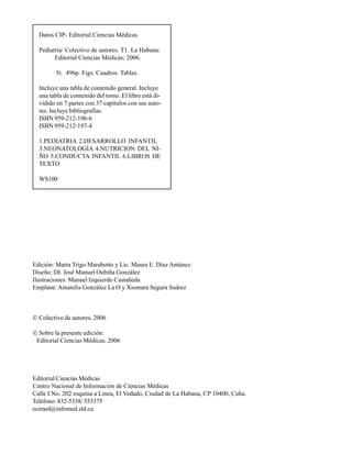 Datos CIP- Editorial Ciencias Médicas

  Pediatría/ Colectivo de autores. T1. La Habana:
        Editorial Ciencias Médicas; 2006.

        5t. 496p. Figs. Cuadros. Tablas.

  Incluye una tabla de contenido general. Incluye
  una tabla de contenido del tomo. El libro está di-
  vidido en 7 partes con 37 capítulos con sus auto-
  res. Incluye bibliografías.
  ISBN 959-212-196-6
  ISBN 959-212-197-4

  1.PEDIATRIA 2.DESARROLLO INFANTIL
  3.NEONATOLOGÍA 4.NUTRICION DEL NI-
  ÑO 5.CONDUCTA INFANTIL 6.LIBROS DE
  TEXTO

  WS100




Edición: Marta Trigo Marabotto y Lic. Maura E. Díaz Antúnez
Diseño: DI. José Manuel Oubiña González
Ilustraciones: Manuel Izquierdo Castañeda
Emplane: Amarelis González La O y Xiomara Segura Suárez



© Colectivo de autores, 2006

© Sobre la presente edición:
 Editorial Ciencias Médicas, 2006




Editorial Ciencias Médicas
Centro Nacional de Información de Ciencias Médicas
Calle I No. 202 esquina a Línea, El Vedado, Ciudad de La Habana, CP 10400, Cuba.
Teléfono: 832-5338/ 553375
ecimed@infomed.sld.cu
 
