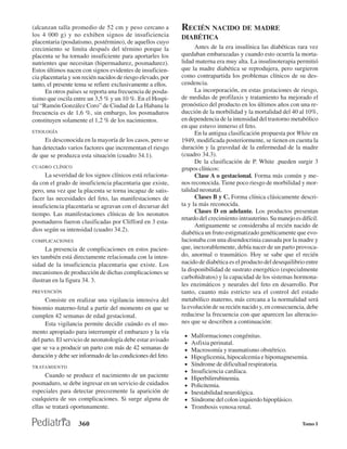 (alcanzan talla promedio de 52 cm y peso cercano a            RECIÉN NACIDO DE MADRE
los 4 000 g) y no exhiben signos de insuficiencia             DIABÉTICA
placentaria (posdatismo, postérmino), de aquellos cuyo
crecimiento se limita después del término porque la                 Antes de la era insulínica las diabéticas rara vez
placenta se ha tornado insuficiente para aportarles los       quedaban embarazadas y cuando esto ocurría la morta-
nutrientes que necesitan (hipermadurez, posmadurez).          lidad materna era muy alta. La insulinoterapia permitió
Estos últimos nacen con signos evidentes de insuficien-       que la madre diabética se reprodujera, pero surgieron
cia placentaria y son recién nacidos de riesgo elevado, por   como contrapartida los problemas clínicos de su des-
tanto, el presente tema se refiere exclusivamente a ellos.    cendencia.
      En otros países se reporta una frecuencia de posda-           La incorporación, en estas gestaciones de riesgo,
tismo que oscila entre un 3,5 % y un 10 %. En el Hospi-       de medidas de profilaxis y tratamiento ha mejorado el
tal “Ramón González Coro” de Ciudad de La Habana la           pronóstico del producto en los últimos años con una re-
frecuencia es de 1,6 %, sin embargo, los posmaduros           ducción de la morbilidad y la mortalidad del 40 al 10%,
constituyen solamente el 1,2 % de los nacimientos.            en dependencia de la intensidad del trastorno metabólico
                                                              en que estuvo inmerso el feto.
ETIOLOGÍA                                                           En la antigua clasificación propuesta por White en
     Es desconocida en la mayoría de los casos, pero se       1949, modificada posteriormente, se tienen en cuenta la
han detectado varios factores que incrementan el riesgo       duración y la gravedad de la enfermedad de la madre
de que se produzca esta situación (cuadro 34.1).              (cuadro 34.3).
                                                                    De la clasificación de P. White .pueden surgir 3
CUADRO CLÍNICO                                                grupos clínicos:
     La severidad de los signos clínicos está relaciona-            Clase A o gestacional. Forma más común y me-
da con el grado de insuficiencia placentaria que existe,      nos reconocida. Tiene poco riesgo de morbilidad y mor-
pero, una vez que la placenta se torna incapaz de satis-      talidad neonatal.
facer las necesidades del feto, las manifestaciones de              Clases B y C. Forma clínica clásicamente descri-
insuficiencia placentaria se agravan con el decursar del      ta y la más reconocida.
tiempo. Las manifestaciones clínicas de los neonatos                Clases D en adelante. Los productos presentan
                                                              retardo del crecimiento intrauterino. Su manejo es difícil.
posmaduros fueron clasificadas por Clifford en 3 esta-
                                                                    Antiguamente se consideraba al recién nacido de
dios según su intensidad (cuadro 34.2).
                                                              diabética un fruto estigmatizado genéticamente que evo-
COMPLICACIONES                                                lucionaba con una disendocrinia causada por la madre y
      La presencia de complicaciones en estos pacien-         que, inexorablemente, debía nacer de un parto provoca-
tes también está directamente relacionada con la inten-       do, anormal o traumático. Hoy se sabe que el recién
sidad de la insuficiencia placentaria que existe. Los         nacido de diabética es el producto del desequilibrio entre
mecanismos de producción de dichas complicaciones se          la disponibilidad de sustrato energético (especialmente
                                                              carbohidratos) y la capacidad de los sistemas hormona-
ilustran en la figura 34. 3.
                                                              les enzimáticos y neurales del feto en desarrollo. Por
PREVENCIÓN                                                    tanto, cuanto más estricto sea el control del estado
     Consiste en realizar una vigilancia intensiva del        metabólico materno, más cercana a la normalidad será
binomio materno-fetal a partir del momento en que se          la evolución de su recién nacido y, en consecuencia, debe
cumplen 42 semanas de edad gestacional.                       reducirse la frecuencia con que aparecen las alteracio-
     Esta vigilancia permite decidir cuándo es el mo-         nes que se describen a continuación:
mento apropiado para interrumpir el embarazo y la vía
                                                               •   Malformaciones congénitas.
del parto. El servicio de neonatología debe estar avisado
                                                               •   Asfixia perinatal.
que se va a producir un parto con más de 42 semanas de         •   Macrosomía y traumatismo obstétrico.
duración y debe ser informado de las condiciones del feto.     •   Hipoglicemia, hipocalcemia e hipomagnesemia.
TRATAMIENTO
                                                               •   Síndrome de dificultad respiratoria.
                                                               •   Insuficiencia cardíaca.
      Cuando se produce el nacimiento de un paciente           •   Hiperbilirrubinemia.
posmaduro, se debe ingresar en un servicio de cuidados         •   Policitemia.
especiales para detectar precozmente la aparición de           •   Inestabilidad neurológica.
cualquiera de sus complicaciones. Si surge alguna de           •   Síndrome del colon izquierdo hipoplásico.
ellas se tratará oportunamente.                                •   Trombosis venosa renal.

                    360                                                                                           Tomo I
 