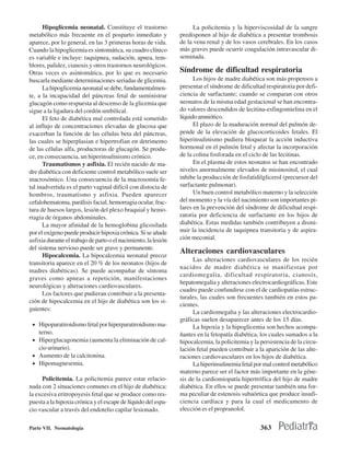 Hipoglicemia neonatal. Constituye el trastorno                   La policitemia y la hiperviscosidad de la sangre
metabólico más frecuente en el posparto inmediato y              predisponen al hijo de diabética a presentar trombosis
aparece, por lo general, en las 3 primeras horas de vida.        de la vena renal y de los vasos cerebrales. En los casos
Cuando la hipoglicemia es sintomática, su cuadro clínico         más graves puede ocurrir coagulación intravascular di-
es variable e incluye: taquipnea, sudación, apnea, tem-          seminada.
blores, palidez, cianosis y otros trastornos neurológicos.
Otras veces es asintomática, por lo que es necesario             Síndrome de dificultad respiratoria
buscarla mediante determinaciones seriadas de glicemia.                Los hijos de madre diabética son más propensos a
      La hipoglicemia neonatal se debe, fundamentalmen-          presentar el síndrome de dificultad respiratoria por defi-
te, a la incapacidad del páncreas fetal de suministrar           ciencia de surfactante; cuando se comparan con otros
glucagón como respuesta al descenso de la glicemia que           neonatos de la misma edad gestacional se han encontra-
sigue a la ligadura del cordón umbilical.                        do valores descendidos de lecitina-esfingomielina en el
      El feto de diabética mal controlada está sometido          líquido amniótico.
al influjo de concentraciones elevadas de glucosa que                  El plazo de la maduración normal del pulmón de-
exacerban la función de las células beta del páncreas,           pende de la elevación de glucocorticoides fetales. El
las cuales se hiperplasian e hipertrofian en detrimento          hiperinsulinismo pudiera bloquear la acción inductiva
de las células alfa, productoras de glucagón. Se produ-          hormonal en el pulmón fetal y afectar la incorporación
ce, en consecuencia, un hiperinsulinismo crónico.                de la colina fosforada en el ciclo de las lecitinas.
      Traumatismos y asfixia. El recién nacido de ma-                  En el plasma de estos neonatos se han encontrado
dre diabética con deficiente control metabólico suele ser        niveles anormalmente elevados de mioinositol, el cual
macrosómico. Una consecuencia de la macrosomía fe-               inhibe la producción de fosfatidilglicerol (precursor del
tal inadvertida es el parto vaginal difícil con distocia de      surfactante pulmonar).
hombros, traumatismo y asfixia. Pueden aparecer                        Un buen control metabólico materno y la selección
cefalohematoma, parálisis facial, hemorragia ocular, frac-       del momento y la vía del nacimiento son importantes pi-
tura de huesos largos, lesión del plexo braquial y hemo-         lares en la prevención del síndrome de dificultad respi-
rragia de órganos abdominales.                                   ratoria por deficiencia de surfactante en los hijos de
      La mayor afinidad de la hemoglobina glicosilada            diabética. Estas medidas también contribuyen a dismi-
por el oxígeno puede producir hipoxia crónica. Si se añade       nuir la incidencia de taquipnea transitoria y de aspira-
asfixia durante el trabajo de parto o el nacimiento, la lesión   ción meconial.
del sistema nervioso puede ser grave y permanente.
                                                                 Alteraciones cardiovasculares
      Hipocalcemia. La hipocalcemia neonatal precoz
                                                                       Las alteraciones cardiovasculares de los recién
transitoria aparece en el 20 % de los neonatos (hijos de
                                                                 nacidos de madre diabética se manifiestan por
madres diabéticas). Se puede acompañar de síntoma
                                                                 cardiomegalia, dificultad respiratoria, cianosis,
graves como apneas a repetición, manifestaciones
                                                                 hepatomegalia y alteraciones electrocardiográficas. Este
neurológicas y alteraciones cardiovasculares.
                                                                 cuadro puede confundirse con el de cardiopatías estruc-
      Los factores que pudieran contribuir a la presenta-
                                                                 turales, las cuales son frecuentes también en estos pa-
ción de hipocalcemia en el hijo de diabética son los si-
                                                                 cientes.
guientes:
                                                                       La cardiomegalia y las alteraciones electrocardio-
                                                                 gráficas suelen desaparecer antes de los 15 días.
 • Hipoparatiroidismo fetal por hiperparatiroidismo ma-                La hipoxia y la hipoglicemia son hechos acompa-
    terno.                                                       ñantes en la fetopatía diabética, los cuales sumados a la
 • Hiperglucagonemia (aumenta la eliminación de cal-             hipocalcemia, la policitemia y la persistencia de la circu-
   cio urinario).                                                lación fetal pueden contribuir a la aparición de las alte-
 • Aumento de la calcitonina.                                    raciones cardiovasculares en los hijos de diabética.
 • Hipomagnesemia.                                                     La hiperinsulinemia fetal por mal control metabólico
                                                                 materno parece ser el factor más importante en la géne-
     Policitemia. La policitemia parece estar relacio-           sis de la cardiomiopatía hipertrófica del hijo de madre
nada con 2 situaciones comunes en el hijo de diabética:          diabética. En ellos se puede presentar también una for-
la excesiva eritropoyesis fetal que se produce como res-         ma peculiar de estenosis subaórtica que produce insufi-
puesta a la hipoxia crónica y el escape de líquido del espa-     ciencia cardíaca y para la cual el medicamento de
cio vascular a través del endotelio capilar lesionado.           elección es el propranolol.


Parte VII. Neonatología                                                                            363
 