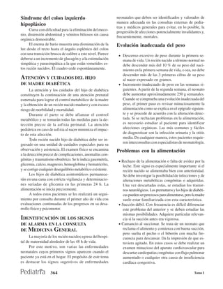 Síndrome del colon izquierdo                                 neonatales que deben ser identificados y valorados de
                                                             manera adecuada en las consultas externas de pedia-
hipoplásico
                                                             tras y médicos generales para evitar, en lo posible, la
      Cursa con dificultad para la eliminación del meco-
                                                             progresión de afecciones potencialmente invalidantes y,
nio, distensión abdominal y vómitos biliosos sin causa
                                                             frecuentemente, mortales.
orgánica demostrable.
      El enema de bario muestra una disminución de la        Evolución inadecuada del peso
luz desde el recto hasta el ángulo esplénico del colon
con una transición brusca de calibre a este nivel. Parece     • Descenso excesivo de peso durante la primera se-
deberse a un incremento de glucagón y a la estimulación         mana de vida. Un recién nacido a término normal no
simpática y parasimpática a la que están sometidos es-          debe descender más del 10 % de su peso del naci-
tos recién nacidos. El cuadro cede espontáneamente.             miento en la primera semana de vida, o sea, no debe
                                                                descender más de las 3 primeras cifras de su peso
ATENCIÓN Y CUIDADOS DEL HIJO                                    al nacer expresado en gramos.
DE MADRE DIABÉTICA                                            • Incremento inadecuado de peso en las semanas si-
      La atención y los cuidados del hijo de diabética          guientes. A partir de la segunda semana, el neonato
constituyen la continuación de una atención prenatal            debe aumentar aproximadamente 250 g semanales.
esmerada para lograr el control metabólico de la madre          Cuando se comprueba una evolución inadecuada del
y la obtención de un recién nacido maduro y con escaso          peso, el primer paso es revisar minuciosamente la
riesgo de morbilidad y mortalidad.                              alimentación como se explica en el epígrafe siguien-
      Durante el parto se debe afianzar el control              te y se procede de acuerdo con la alteración detec-
metabólico y se tomarán todas las medidas para la de-           tada. Si se rechazan problemas en la alimentación,
tección precoz de la asfixia perinatal. La atención             es necesario estudiar al paciente para identificar
pediátrica en caso de asfixia al nacer minimiza el impac-       afecciones orgánicas. Las más comunes y fáciles
to de esta afección.                                            de diagnosticar son la infección urinaria y la otitis
                                                                media. De cualquier manera, estos pacientes requie-
      Todo recién nacido hijo de diabética debe ser in-
                                                                ren interconsultas con especialistas de neonatología.
gresado en una unidad de cuidados especiales para su
observación y asistencia. El examen físico se encamina       Problemas con la alimentación
a la detección precoz de complicaciones, anomalías con-
génitas y traumatismo obstétrico. Se le indica gasometría,    • Rechazo de la alimentación o falta de avidez por la
glicemia, calcio, magnesio, hemoglobina y hematócrito,           leche. Este signo es especialmente importante si el
y se corrige cualquier desequilibrio metabólico existente.       recién nacido se alimentaba bien con anterioridad.
      Los hijos de diabética asintomáticos permanece-            Se debe investigar la posibilidad de infecciones y de
rán en una cuna con estricta vigilancia y determinacio-          alteraciones metabólicas congénitas o adquiridas.
nes seriadas de glicemia en las primeras 24 h. La                Una vez descartadas estas, se estudian los trastor-
alimentación se inicia precozmente.                              nos neurológicos. Los prematuros y los hijos de diabéti-
      A todos estos pacientes se les realizará un segui-         cas pueden ser perezosos para alimentarse, pero la madre
miento por consulta durante el primer año de vida con            suele estar familiarizada con esta característica.
evaluaciones continuadas de los progresos en su desa-         • Succión débil. Con frecuencia es difícil diferenciar
rrollo físico y psicomotor.                                      este problema del anterior y se deben estudiar las
                                                                 mismas posibilidades. Adquiere particular relevan-
IDENTIFICACIÓN DE LOS SIGNOS                                     cia si la succión antes era vigorosa.
DE ALARMA EN LA CONSULTA                                      • Cansancio al succionar. Se trata de un neonato que
DE MEDICINA GENERAL                                              reclama el alimento y comienza con buena succión,
                                                                 pero suelta el pecho o el biberón con mucha fre-
      La mayoría de los recién nacidos egresa del hospi-         cuencia para descansar. Da la impresión de que es-
tal de maternidad alrededor de las 48 h de vida.                 tuviera agitado. En estos casos se debe realizar un
      Por este motivo, son varias las enfermedades               examen minucioso del aparato cardiovascular para
neonatales cuyos primeros signos aparecen cuando el              descartar cardiopatías congénitas con flujo pulmonar
paciente ya está en el hogar. El propósito de este tema          aumentado o cualquier otra causa de insuficiencia
es destacar los signos sugestivos de enfermedades                cardíaca congestiva.

                   364                                                                                           Tomo I
 