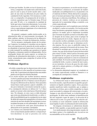 • Llanto por hambre. Se debe revisar la lactancia ma-           frecuencia en prematuros, en recién nacidos de par-
    terna y comprobar si la madre tiene suficiente leche,        tos laboriosos o distócicos, en neonatos de madres
    para lo cual se pesa el recién nacido antes y des-           medicadas con antihipertensivos y en pacientes con
    pués de una toma (la diferencia de peso indica la            el síndrome de Down. Dicha alteración es pasajera,
    cantidad de leche ingerida). Si la lactancia es artifi-      pero el neonato permanece bajo estrecha vigilancia
    cial, se comprueba si la preparación de la leche es          hasta que se soluciona el problema. Sin embargo, la
    correcta (garantizar que la fórmula tenga 20 kcal            presencia de vómitos verdosos en un neononato
    por cada 30 mL), y se comprueba la cantidad de               egresado de la maternidad obliga a remitirlo a un
    leche que toma el paciente diariamente. La revisión          centro especializado.
    minuciosa de la cantidad y calidad de la alimenta-         • Las regurgitaciones son la expulsión suave de leche
    ción es especialmente importante si la evolución del         sin digerir y suelen ser normales. Si el recién nacido
    peso ha sido inadecuada.                                     tiene incrementos apropiados de peso, se debe tran-
                                                                 quilizar a la madre, pero es importante recordarle
      En general, cualquier cambio desfavorable en la            que el neonato no puede acostarse en decúbito supi-
alimentación debe ser acuciosamente investigado. Se              no después de las tomas, pues existe el peligro de
debe explorar, además, la frecuencia de las deposicio-           broncoaspiración de la leche. Algunos de estos re-
nes y las micciones, el estado de hidratación, etcétera.         cién nacidos reciben cantidades excesivas de leche
      En los neonatos catalogados dentro de los prime-           en cada toma, incluso los que se alimentan con le-
ros 3 aspectos, la conducta es consultar con un especia-
                                                                 che materna. En ese caso, es preferible reducir la
lista con experiencia en la atención de recién nacidos y
                                                                 cantidad y aumentar la frecuencia de las tomas. Para
no abandonar al paciente hasta tener la certeza de que
                                                                 disminuir la aerofagia que se produce en estos pa-
se están tomando las medidas que garanticen el aporte
de líquidos y elementos nutritivos indispensables. En los        cientes, hay que desaconsejar la posición horizontal
catalogados dentro del cuarto aspecto, se corrigen los           para tomar la leche, indicar pausas frecuentes para
problemas de alimentación detectados y se pesa al pa-            la expulsión de los gases en posición erguida y se
ciente semanalmente para comprobar el acierto de las             pueden emplear carminativos como el cocimiento de
medidas tomadas.                                                 anís estrellado. Si el recién nacido regurgita una gran
                                                                 cantidad de leche, se pone a mamar de nuevo pues,
Problemas digestivos                                             en ese momento, el exceso de gases ha sido expul-
                                                                 sado de la cámara gástrica y el reflejo del vómito
 • Se debe comprobar que las deposiciones del neonato            está menos activo.
   cambien hacia el color amarillo en la primera sema-         • La distensión abdominal requiere ser estudiada en
   na de vida. La persistencia de deposiciones meconiales        un centro especializado cuando es llamativa o se
   puede ser un signo de oclusión intestinal.                    acompaña de constipación o vómitos.
 • Los recién nacidos que reciben lactancia materna
   exclusiva pueden presentar normalmente deposicio-          Problemas respiratorios
   nes con líquido (de 10 a 15 diarias) con un olor pecu-           La obstrucción nasal es relativamente común en
   liar que las diferencia de las diarreas. Estos pacientes   los recién nacidos, específicamente en aquellos que pre-
   tienen buen estado general, aspecto saludable, avi-        sentaron un líquido amniótico espeso. Estos pacientes
   dez por el alimento e incremento normal de su peso.        pueden manifestar ruidos trasmitidos que se palpan y
 • La constipación (demora en defecar de 3 a 5 días)          auscultan en el tórax, pero se debe comprobar su origen
   puede ser normal, sobre todo hacia el final del primer     nasal acercando la campana del estetoscopio a la nariz.
   mes. No obstante, en estos casos se debe descartar         Aunque es una afección banal, su evolución puede ser
   que exista una alimentación insuficiente y se debe vi-     prolongada. Se debe tratar mediante la humidificación
   gilar la posibilidad de que la constipación sea un signo   del aire inspirado (vapor de agua) y la elevación de la
   de debut del megacolon agangliónico (el retraso en la      cabecera de la cuna. Las gotas nasales de solución sali-
   emisión de meconio después del nacimiento es un an-        na isotónica se usan solamente cuando la obstrucción
   tecedente frecuente en esta enfermedad). Se debe evi-      nasal impida el sueño o la alimentación del recién nacido.
   tar la estimulación anal para desencadenar la                    En ninguna circunstancia se administran durante
   defecación en los pacientes constipados.                   más de 5 días seguidos, ya que pueden agravar el cuadro.
 • Los vómitos con contenido bilioso en los días poste-             Los medicamentos descongestionantes nasales de
   riores al nacimiento pueden deberse a relajación pí-       uso tópico (gotas) y los empleados por vía oral no son
   loro-duodenal, la cual se presenta con cierta              recomendables en los recién nacidos.

Parte VII. Neonatología                                                                        365
 