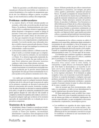 Todos los pacientes con dificultad respiratoria no               brazos. EI llanto producido por cólicos (meteorismo
causada por obstrucción nasal deben ser estudiados en                 abdominal) se caracteriza, casi siempre, por gritos
centros hospitalarios y los cuadros de atrapamiento agu-              cortos, agudos y penetrantes, separados por pausas
do de aire con sibilancias obligan a pensar, en primer                breves. Se puede acompañar de enrojecimiento fa-
lugar, en una insuficiencia cardíaca descompensada.                   cial y de flexión de los muslos hacia el abdomen se-
                                                                      guido de extensión violenta de uno o ambos miembros
Problemas cardiovasculares                                            inferiores. Puede detectarse aumento del perista-
                                                                      ltismo al auscultar el abdomen. Con frecuencia es
 • La cianosis distal y el livedo reticular pueden ser
                                                                      difícil diferenciar el llanto de los cólicos del produci-
   normales, sobre todo, en recién nacidos de piel muy
                                                                      do por cansancio y estimulación excesiva. Estos llan-
   blanca. Se producen, fundamentalmente, por expo-                   tos de causas banales se presentan comúnmente en
   sición al frío o a ambientes térmicos inapropiados, y              determinado horario del día, aunque algunos recién
   deben disminuir o desaparecer cuando se abriga al                  nacidos con hiperactividad vagal pueden presentar
   paciente. Como estos signos aparecen también for-                  cólicos y aumento del peristaltismo intestinal duran-
   mando parte del cuadro clínico de afecciones gra-                  te o inmediatamente después de las tomas de leche.
   ves, hay que asegurarse de que el neonato tiene un
   examen físico y un comportamiento completamente                      El tratamiento de los cólicos consiste en cubrir el
   normales. Los recién nacidos muy rubicundos tien-              abdomen con la mano tibia, administrar algún carminativo
   den a exhibir cianosis generalizada durante el llanto          (cocimiento de anís estrellado) y llevar al neonato a un
   y los esfuerzos sin que esto implique la existencia de         ambiente tranquilo o darle un paseo fuera de la casa
   enfermedades cardiovasculares.                                 para lograr la relajación del recién nacido y de la madre.
 • La frecuencia cardíaca inferior a 120/min ocurre du-           Cuando se compruebe hiperactividad vagal, se indican
   rante el sueño y es normal siempre que se comprue-             antiespasmódicos entre 15 y 20 min antes de las tomas.
   be que se eleva ante los estímulos, los movimientos                  Las fórmulas que contienen vagolíticos, antiácidos
   y el llanto. Si se detecta taquicardia mantenida du-           y sedantes pueden ser útiles para los cólicos y también
   rante el reposo y el sueño, hay que realizar un exa-           para la aerofagia y las regurgitaciones.
   men físico minucioso para descartar trastornos                       Cuando el llanto es persistente e intenso, se deben
   cardíacos, infecciones, hipovolemia, etcétera.                 descartar otras causas como la otitis media, la
 • Probablemente, la causa más frecuente de soplo fun-            osteoartritis o algún absceso con formación rápida de
   cional al nacimiento es la insuficiencia tricúspide tran-      pus. Este llanto se desencadena o se exacerba al con-
   sitoria producida por la presión arterial pulmonar             tacto con la zona afectada. Se deben buscar signos
   ligeramente elevada que tienen normalmente los re-             flogísticos en toda la superficie cutánea y, especialmen-
                                                                  te, en las regiones articulares. Si la fontanela se palpa
   cién nacidos en los primeros momentos de la vida.
                                                                  ocupada o tensa con el paciente en posición erguida y
                                                                  sin llorar, se sospecha meningitis o cualquier causa que
      Los soplos que acompañan a algunas cardiopatías
                                                                  produzca aumento de la presión intracraneal. En estos
congénitas pueden surgir en cualquier momento durante
                                                                  casos el llanto es particularmente estridente y aumenta
el primer mes de la vida, por lo que la ausencia de soplos        cuando el neonato intenta levantar la cabeza del plano
en los primeros exámenes no descarta la presencia de              de la cuna o cuando se le mueve.
defectos estructurales del corazón. Asimismo, la palpa-                 Ante un neonato que llora insistentemente, sobre
ción de pulsos femorales no descarta la coartación preductal      todo si es prematuro, se debe revisar detenidamente la
de la aorta y el soplo de la coartación yuxtaductal de la aorta   región inguinal para descartar hernias atascadas.
puede aparecer después de varios días de vida (cuando se                El llanto quejumbroso suele ser débil, fino e inter-
completa la constricción anatómica del conducto arterioso).       mitente. Tanto este como el quejido espiratorio son sig-
En general cualquier soplo que se detecte en los neonatos         nos de alarma que deben ser atendidos rápidamente en
egresados de maternidad debe ser evaluado por un es-              centros especializados, ya que acompañan a afecciones
pecialista competente.                                            circulatorias, respiratorias y neurológicas graves.

Trastornos de la conducta                                          • Los temblores no seguidos de otros signos neuro-
 • Irritabilidad y llanto. Cuando se consulta por irritabi-           lógicos son normales en los recién nacidos y des-
    lidad y llanto, por lo general, los familiares han des-           aparecen al madurar el sistema nervioso central. Se
    cartado el llanto por hambre, incomodidad,                        diferencian de los movimientos convulsivos en que
    aburrimiento o cansancio. Estos desaparecen al dar                los temblores se detienen al asir suavemente la ex-
    alimentos, poner cómodo al niño o tomarlo en los                  tremidad del paciente.

                     366                                                                                               Tomo I
 