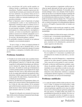 • Las convulsiones del recién nacido pueden ser                    En estos pacientes es importante verificar que re-
   clónicas focales o multifocales, tónicas focales y         ciban un aporte adecuado de leche, que las tomas sean
   mioclónicas. También se pueden expresar por des-           frecuentes y la diuresis abundante. Es deseable que el
   viación fija de la mirada y por trastornos del sistema     neonato defeque varias veces durante el día (la persis-
   nervioso autónomo. Las posturas tónicas de los 4           tencia de las heces en el intestino facilita el aumento de
   miembros, aunque no son necesariamente de origen           la circulación enteroplasmática de la bilirrubina). Cuan-
   convulsivo, deben ser valoradas también por un es-         do la bilirrubinemia indirecta alcanza 18 mg/dL, se sus-
   pecialista entrenado.                                      pende la lactancia materna durante 48 a 72 h para que
 • Tanto la hipotonía como la hipertonía (el pulgar           se produzca un descenso de la bilirrubina y, después de
   sostenidamente oculto es una manifestación de              esto, se reinicia la lactancia. Si la bilirrubinemia indirecta
   hipertonía) constituyen signos de alarma en los re-        se acerca a 20 mg/dL el paciente debe ser tratado con
   cién nacidos, especialmente si aparecen en pacien-         fototerapia.
   tes previamente normales. También son hallazgos                  En cualquier recién nacido que cumpla las condi-
   preocupantes los reflejos perezosos, incompletos o         ciones siguientes se debe consultar con especialistas de
                                                              neonatologia:
   ausentes, así como su exacerbación o aparición re-
   petida en ausencia de estímulos apropiados (se ex-
                                                               • Ictericia evidente en el dorso de las manos y de los pies.
   plorarán, fundamentalmente, los reflejos de Moro,           • Ictericia que. se incrementa ostensiblemente.
   de succión y de prensión palmar y plantar).                 • Ictericia que se acompaña de otras alteraciones
 • Es preferible examinar al neonato en un ambiente
                                                                  (prematuridad o bajo peso, evolución inadecuada del
   tranquilo y en un momento propicio.
                                                                  peso, trastornos en la alimentación y presencia de
                                                                  signos sugestivos de infección).
     Si esto se logra, se valora su respuesta durante el
examen. Lo normal es que se despierte fácil y se con-         Problemas urogenitales
suele rápido. Cuando las condiciones durante el examen
no son idóneas, se pregunta a la familia sobre estos as-
                                                               • Las orinas que dejan una mancha de color rojo ladri-
pectos.
                                                                  llo en el pañal (2 ó 3 micciones) se producen por
Problemas hemáticos                                               precipitación de cristales de ácido úrico y son nor-
                                                                  males.
 • Cuando en un recién nacido sano se produce hemo-            • Puede haber secreción blanquecina y sangramiento
   rragia digestiva, por el muñón umbilical o en los sitios       genital en las niñas durante la primera semana de
   de los pinchazos, entre los 2 y 5 días de vida, se debe        vida a causa de la crisis genital, lo cual es normal.
   sospechar la enfermedad hemorrágica por deficien-           • Cuando se detectan malformaciones genitales sospe-
   cia de vitamina K, aunque hay que descartar otras              chosas de genitales ambiguos se debe consultar de
   afecciones. Se tendrá en cuenta que la hematemesis             inmediato con un especialista avezado en estos pro-
   y melena aisladas pueden ser por deglución de sangre           blemas. Si existen, además, vómitos, signos de deshi-
   materna. En estos casos es útil conservar una mues-            dratación u otras alteraciones sistémicas, se pensará
   tra de esa sangre para realizarle una prueba de Apt y          en hiperplasia adrenal congénita y se remite de inme-
   determinar si dicha sangre procede de la madre o del           diato al paciente a un servicio de neonatología.
   recién nacido. De todas formas, el paciente debe ser
   evaluado por un neonatólogo.                               Problemas umbilicales
 • Ictericia. Se debe hacer un seguimiento clínico cui-
   dadoso de la ictericia desde el alta hospitalaria hasta     • La caída del muñón umbilical debe producirse entre
   los 14 días de vida como mínimo. En los neonatos               los 6 y 8 días. La demora en la desecación y caída
   que reciben lactancia materna exclusiva, la ictericia          del muñón más de 10 días puede deberse a la pre-
   puede alcanzar valores máximos peligrosos en cual-             sencia de gérmenes saprofitos en la zona, los cuales
   quier momento entre los 5 y 14 días.                           favorecen la colonización por gérmenes patógenos.
                                                                  Por este motivo, el médico debe estar atento a la
      Después de rebasado este momento de mayor pe-               posibilidad de desarrollo de onfalitis. En estos ca-
ligro, dicha ictericia disminuye lentamente hasta desapa-         sos es aconsejable envolver el muñón en una to-
recer entre 1 y 3 meses de edad.                                  runda empapada con alcohol al 70 % o con solución

Parte VII. Neonatología                                                                           367
 