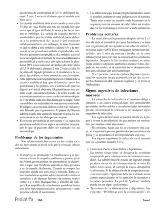 alcohólica de clorexidina al 0,5 % (hibitane) du-             • Las infecciones que toman el tejido subcutáneo, como
   rante 2 min, 2 veces al día hasta que el muñón esté              la celulitis, pueden ser muy peligrosas en el neonato.
   bien seco.                                                       Tanto estas como las mastitis (más frecuentes en la
 • La cicatriz umbilical debe estar curada y seca a los             segunda y tercera semanas de vida) deben ser evalua-
   15 días de vida. Hasta que esto no suceda, hay que               das por los neonatólogos en los servicios hospitalarios.
   evitar que el agua del baño, la orina y las heces mo-
   jen el ombligo. La salida de líquido seroso o                Problemas oculares
   serohemático por la cicatriz umbilical puede deber-                La secreción ocular purulenta después de los 2 o 3
   se a la persistencia del uraco o del conducto
                                                                días de vida se considera de causa bacteriana y se trata
   onfalomesentérico, sin embargo, lo más frecuente
                                                                con irrigaciones de la conjuntiva con solución salina fi-
   es que se deba a una onfalitis catarral y/o a la pre-
   sencia de un granuloma umbilical (producidos am-             siológica cada 4 a 6 h. Estos enjuagues deben estar pre-
   bos por gérmenes inespecíficos).La onfalitis catarral        cedidos por 1 min de masaje circular en la zona
   no se acompaña de eritema ni de reacción inflamatoria        infralagrimal para prevenir la oclusión de los conductos
   periumbilical y suele sanar con aplicaciones de alco-        lagrimales. Después de los lavados oculares, se admi-
   hol al 70 % o con solución alcohólica de clorexidina         nistra colirio o ungüento antibiótico durante 5 días, des-
   al 0,5 % (hibitane), durante 2 min 2 veces al día. Si        pués de los cuales, si la secreción no ha desaparecido,
   la salida de líquido persiste, o el exudado es de as-        hay que consultar con un oftalmólogo.
   pecto fecaloideo, se debe consultar con el cirujano.               Si el paciente presenta epífora (lagrimeo persis-
 • Ante la presencia de una tumoración en el interior de la
                                                                tente) o secreción escasa mantenida en un ojo, se sos-
   cicatriz umbilical hay que diferenciar entre los             pecha obstrucción del conducto lagrimal y se envía al
   granulomas y los pólipos, o la existencia de mucosa          oftalmólogo.
   digestiva o vesical aberrante. El granuloma es más co-
                                                                Signos sugestivos de infecciones
   mún, es de consistencia blanda y de color rosado. Su
   tratamiento consiste en cauterizarlo con nitrato de pla-     mayores
   ta 1 vez al día, cada tres días, hasta que se seque. Estas         La sospecha de infección en el neonato obliga a
   curas deben ser realizadas por una persona entrenada.        remitirlo a un centro especializado. Los antecedentes
   El pólipo es de consistencia firme, color rojo brillante y   perinatales desfavorables y las enfennedades neonatales
   más húmedo que el granuloma. Al palpar el pólipo se          previas incrementan la relevancia de cualquier signo
   adhiere al dedo una secreción mucoide viscosa. Su tra-       sugestivo de infección.
   tamiento debe ser decidido por un cirujano.                        Los signos de infección se pueden dividir en 4 gru-
 • El eritema periumbilical persistente y la secreción          pos y tienen la peculiaridad de que pueden ser motiva-
   purulenta umbilical son signos de onfalitis piógena,         dos por muchas otras afecciones.
   por lo que el paciente debe ser valorado por un                    No obstante, hasta que no se encuentre otra cau-
   neonatólogo.                                                 sa, se sospechará que son producidos por una infección
                                                                grave y se procederá en correspondencia con eso.
Problemas de los tegumentos                                           Los signos sugestivos de infección en el neonato
     Son relativamente frecuentes en los recién naci-           son los siguientes (cuadro 34.5):
dos las infecciones al nivel de la piel y el tejido celular
subcutáneo.                                                      • Distermia. Puede existir fiebre o hipotermia.
                                                                   En ambas situaciones se descarta la vestidura
 • El impétigo es producido por estafilococos y se pre-            inapropiada para la temperatura del ambiente inme-
    senta en forma de ampollas medianas o grandes (más
                                                                   diato. La administración escasa de líquidos puede
    de 5 mm) que recuerdan las quemaduras de cigarri-
                                                                   producir elevación de la temperatura (exicosis). En
    llos. La piel que recubre la ampolla es fina, grisácea
                                                                   todos estos casos, al corregir la causa, desaparece
    y se desprende fácilmente. Cuando se rompen las
    ampollas queda una zona roja y húmeda. Todas es-               la distermia. Si la alteración de la temperatura per-
    tas características ayudan a diferenciarlo de la miliaria      siste o se repite, el paciente debe ser valorado en un
    cristalina y de algunas lesiones de eritema tóxico             centro especializado en la atención de neonatos y
    (entre 1 y 3 mm, blanquecinas y difíciles de rom-              lactantes pequeños. La piel de “gallina” también
    per). Las ampollas de la melanosis pustulosa tienen            puede ser un signo de distermia.
    una base hiperpigmentada (no eritematosa) y están            • Trastornos de la alimentación y digestivos. Ver
    presentes desde el nacimiento.                                 epígrafe, “Problemas con la alimentación”, los

                    368                                                                                             Tomo I
 