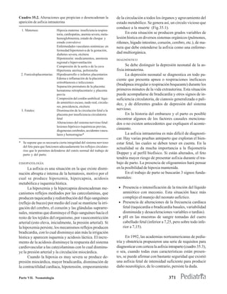 Cuadro 35.2. Alteraciones que propician o desencadenan la               de la circulación a todos los órganos y agravamiento del
aparición de asfixia intrauterina                                       estado metabólico. Se genera así, un círculo vicioso que
                                                                        conduce a la muerte (Fig.35.1).
  1. Maternos:              Hipoxia materna: insuficiencia respira-
                            toria, cardiopatías, anemia severa, meta-         En esta situación se producen grados variables de
                            hemoglobinemia, estado de choque y          lesión hística en diversos sistemas orgánicos (pulmones,
                            estado convulsivo                           riñones, hígado intestino, corazón, cerebro, etc.), de ma-
                            Enfermedades vasculares sistémicas: en      nera que debe entenderse la asfixia como una enferme-
                            fermedad hipertensiva de la gestación,
                            diabetes severa, etcétera
                                                                        dad multiorgánica.
                            Hipotensión: medicamentos, anestesia        DIAGNÓSTICO
                            regional e hiperventilación
                            Compresión de la aorta o de la cava               Se debe distinguir la depresión neonatal de la as-
                            Hipertonía uterina, polisistolia            fixia intrauterina.
 2. Funiculoplacentarias:   Hipodesarrollo o infartos placentarios            La depresión neonatal se diagnostica en todo pa-
                            Edema o inflamación de la placenta:         ciente que presenta apnea o respiraciones ineficaces
                            eritroblastosis e infecciones
                            Separación prematura de la placenta:
                                                                        (bradipnea irregular o respiración boqueante) durante los
                            hematoma retroplacentario y placenta        primeros minutos de la vida extrauterina. Esta situación
                            previa                                      puede acompañarse de bradicardia y otros signos de in-
                            Compresión del cordón umbilical: líqui-     suficiencia circulatoria, de cianosis generalizada o pali-
                            do amniótico escaso, nudo real, circula-
                                                                        dez, y de diferentes grados de depresión del sistema
                            res, procidencia, etcétera
 3. Fetales:                Disminución de la circulación fetal a la    nervioso.
                            placenta por insuficiencia circulatoria           En la historia del embarazo y el parto es posible
                            fetal                                       encontrar algunos de los factores causales menciona-
                            Alteraciones del sistema nervioso fetal:    dos o no existen antecedentes que expliquen el aconte-
                            lesiones hipóxico-isquémicas previas,
                            disgenesias cerebrales, accidentes vascu-
                                                                        cimiento.
                            lares y hemorragias*                              La asfixia intrauterina es más difícil de diagnosti-
                                                                        car. Hay varias pruebas anteparto que exploran el bien-
* Se supone que es necesaria cierta integridad del sistema nervioso     estar fetal, las cuales se deben tener en cuenta. En la
  del feto para que funcionen adecuadamente los reflejos circulato-
                                                                        actualidad se da mucha importancia a la flujometría
  rios que le permiten defenderse del estrés normal del trabajo de
  parto y del parto.                                                    Dopper y al perfil biofísico. Si están alterados, el feto
                                                                        tendría mayor riesgo de presentar asfixia durante el tra-
FISIOPATOLOGÍA                                                          bajo de parto. La presencia de oligoamnios hará pensar
      La asfixia es una situación en la que existe dismi-               en la posibilidad de hipoxia mantenida.
nución abrupta e intensa de la hematosis, motivo por el                       En el trabajo de parto se buscarán 3 signos funda-
cual se produce hipoxemia, hipercapnia, acidosis                        mentales:
metabólica e isquemia hística.
      La hipoxemia y la hipercapnia desencadenan me-                     • Presencia o intensificación de la tinción del líquido
canismos reflejos mediados por las catecolaminas, que                      amniótico con meconio. Esta situación hace más
producen taquicardia y redistribución del flujo sanguíneo                  complejo el manejo del neonato asfíctico.
(reflejo de buceo) por medio del cual se mantiene la irri-               • Presencia de alteraciones de la frecuencia cardíaca
gación del cerebro, el corazón y las glándulas suprarre-                   fetal (taquicardia o bradicardia basales, variabilidad
nales, mientras que disminuye el flujo sanguíneo hacia el                  disminuida y desaceleraciones variables o tardías).
resto de los tejidos del organismo, por vasoconstricción                 • pH en las muestras de sangre tomadas del cuero
arterial (esto eleva, inicialmente, la presión arterial). Si               cabelludo fetal (inferior a 7,25, pero sobre todo infe-
la hipoxemia persiste, los mecanismos reflejos producen                    rior a 7,15).
bradicardia, con lo cual disminuye aún más la irrigación
hística y aparecen isquemia y acidosis láctica. El incre-                     En 1992, las academias norteamericanas de pedia-
mento de la acidosis disminuye la respuesta del sistema                 tría y obstetricia propusieron una serie de requisitos para
cardiovascular a las catecolaminas con lo cual disminu-                 diagnosticar con certeza la asfixia intraparto (cuadro 35.3),
ye la presión arterial y la circulación miocárdica.                     o sea, cuando todas esas características están presen-
      Cuando la hipoxia es muy severa se produce de-                    tes, se puede afirmar con bastante seguridad que existió
presión miocárdica, mayor bradicardia, disminución de                   una asfixia fetal de intensidad suficiente para producir
la contractilidad cardíaca, hipotensión, empeoramiento                  daño neurológico, de lo contrario, persiste la duda.

Parte VII. Neonatología                                                                                    371
 