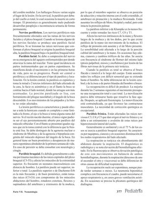 del cordón medular. Los hallazgos físicos varían según            por lo que el miembro superior se observa en posición
el lugar de la lesión. En la cervical, la parálisis por deba-     de aducción y rotación interna con el codo extendido, el
jo del cuello es total, lo cual ocasiona la muerte en corto       antebrazo en pronación y la muñeca flexionada. Están
tiempo. El pronóstico es generalmente malo pudiendo               ausentes los reflejos de Moro, bicipital y radial, pero está
desarrollar paraplejía e incontinencia urinaria de forma          intacta la prensión palmar.
permanente.                                                             La parálisis inferior o de Klumpke es la menos fre-
       Nervios periféricos. Los nervios periféricos más           cuente y están tomadas las ríces C7, C8 y T1.
frecuentemente afectados son las ramas de los nervios                   Afecta los nervios intrínsecos de la mano y flexores
faciales y el plexo braquial. Cuando se lesiona alguno de         largos de la muñeca y de los dedos, por lo que existe
los nervios faciales se produce una parálisis facial              parálisis de la mano sin movimiento de la muñeca. El
periférica. Si se lesionan las raíces nerviosas que con-          reflejo de prensión está ausente y el de Moro presente.
forman el plexo braquial se origina la parálisis braquial         La sensibilidad está afectada a lo largo de la porción
alta, la parálisis braquial baja o la parálisis braquial total.   cubital del antebrazo y la mano. En ocasiones hay ede-
       Parálisis facial. Se debe a compresión del nervio          ma, cianosis y cambios tróficos de las uñas. Se asocia
en su emergencia del agujero estilomastoideo por donde            con frecuencia al síndrome de Horner del mismo lado
atraviesa la rama del maxilar. Tiene igual incidencia en          (ptosis palpebral, miosis y enoftalmos) por lesión de las
partos instrumentados que en partos espontáneos. Se               fibras nerviosas de la primera raíz torácica.
manifiesta desde el nacimiento o en las primeras horas                  Cuando la parálisis es total se observa el brazo
de vida, pero no es progresiva. Puede ser central o               flácido e inmóvil a lo largo del cuerpo. Están ausentes
periférica y se diferencian por el tipo de parálisis y loca-      todos los reflejos con déficit sensorial que se extiende
lización. En la lesión central, la parálisis es espástica y       hasta el hombro. Se debe diferenciar de la lesión cere-
toma la mitad o 2 tercios inferiores del lado afectado de         bral y de la ósea o de partes blandas del hombro o brazo.
la cara, la facie es asimétrica y en el llanto la boca se               La recuperación es difícil de predecir. La mejoría
contrae hacia el lado normal, donde las arrugas son más           durante las 2 semanas siguientes al nacimiento presupo-
acentuadas. La porción paralizada es lisa, con                    ne una recuperación total o casi total. La movilización
borramiento del pliegue nasolabial y el ángulo de la boca         pasiva debe retrasarse hasta que resuelva la fase agu-
descendido. Los movimientos de los párpados y la fren-            da. Después, se aplicará fisioterapia. La inmovilización
te no están afectados.                                            está contraindicada, ya que favorece las contracturas
       La lesión periférica es característica y puede afec-       musculares. La necesidad de corrección quirúrgica es
tar a toda la hemicara cuando es completa o estar limi-           excepcional.
tada a la frente, el ojo o la boca si toma alguna rama del              Parálisis frénica. Están afectadas las raíces ner-
nervio. Si el recién nacido duerme, el único signo pudie-         viosas C3, C4 y C5 que dan origen al nervio frénico y se
ra ser el ojo persistentemente abierto por parálisis del          debe a un estiramiento o avulsión de estas raíces por
músculo orbicular. Con el llanto se presentan iguales sig-        hiperextensión lateral del cuello.
nos que en la toma central con la diferencia que la fren-               Generalmente es unilateral y en el 75 % de los ca-
te está lisa. Se debe distinguir de la agenesia nuclear o         sos se asocia a parálisis braquial superior. Se caracteri-
síndrome de Moebius y de la agenesia o hipoplasia con-            za por taquipnea, cianosis y en ocasiones disminución de
génita del músculo depresor del ángulo de la boca. En             los ruidos respiratorios del lado afectado.
general tiene un buen pronóstico y desaparecen de ma-                   La respiración es torácica sin abombamiento del
nera espontánea alrededor de la primera semana de vida.           abdomen durante la inspiración. El diagnóstico es
En caso de persistir se debe consultar con neurología y           radiológico y se nota elevación del hemidiafragma afec-
cirugía.                                                          tado. En la fluoroscopia se observa elevación patológica
       Parálisis braquial. Es debida generalmente a ede-          de este con movimientos en balancín de ambos
ma por trauma mecánico de las raíces espinales del plexo          hemidiafragmas, durante la respiración (descenso de uno
braquial (C5-TI) y afecta los músculos de la extremidad           al ascender el otro y visceversa) se debe diferenciar de
superior. Es frecuente en neonatos macrosómicos con               otras causas de dificultad respiratoria.
distocia de hombro. La parálisis puede ser superior, in-                La recuperación suele ser espontánea, aunque pue-
ferior o total. La parálisis superior o de Duchenne-Erb           de tardar semanas o meses. La neumonía hipostática
es la más frecuente y de buen pronóstico, están toma-             complica con frecuencia el cuadro, puede necesitarse el
das raíces (C5-C6) con compromiso de los músculos                 apoyo respiratorio y, en casos graves ventilación asisti-
abductores del hombro, rotadores externos, flexores y             da. En ocasiones se precisa la plicatura quirúrgica del
supinadores del antebrazo y extensores de la muñeca,              diafragma.

Parte VII. Neonatología                                                                              377
 