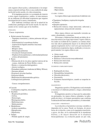 solo requiere observación y calentamiento si la tempe-           - Policitemia.
ratura corporal está baja. Esto es una condición de adap-        - Hipovolemia.
tación del recién nacido a la vida extrauterina.
                                                            CUADRO CLÍNICO
     Si la taquipnea persiste o se acompaña de cianosis
u otros signos respiratorios o ambos, se trata entonces           Los signos clínicos que caracterizan el síndrome son:
de un síndrome de dificultad respiratoria que requiere
investigación de la causa y tratamiento.                     • Taquipnea, bradipnea, respiración irregular.
     Este síndrome constituye más de la mitad de las         • Cianosis.
condiciones patológicas del recién nacido. Es más fre-       • Quejido espiratorio.
cuente en los varones que en las hembras.                    • Retracción torácica: tiraje intercostal, subcostal y
                                                                 supraesternal, retracción del esternón.
ETIOLOGÍA
 Causas respiratorias                                            Otros signos clínicos son murmullo vesicular au-
                                                            sente o disminuido, y estertores.
 • Relativamente frecuentes:
                                                                 Silverman y Andersen han ideado un índice de re-
   - Taquipnea transitoria y edema pulmonar del pre-
                                                            tracción torácica en el que intervienen 5 signos clínicos,
     maturo.
                                                            los cuales se evalúan de 0 a 2 puntos y se suman; mien-
   - Enfermedad de la membrana hialina.
   - Aspiración de líquido amniótico meconial.              tras más alta la puntuación mayor es la alteración del
   - Neumonía.                                              aparato respiratorio: de 0 a 3, de 4 a 6 y por encima de 6,
   - Bloqueo aéreo.                                         insuficiencia respiratoria, ligera, moderada y severa res-
   - Hemorragia pulmonar.                                   pectivamente. Los signos clínicos son:
   - Circulación fetal persistente.
   - Displasia broncopulmonar y enfermedad pulmonar          •   Aleteo nasal.
     crónica del prematuro.                                  •   Quejido espiratorio:
 • Raras:                                                    •   Balanceo o disociación toracoabdominal.
   - Obstrucción de la vía aérea superior (atresia de las    •   Retracción intercostal.
     coanas, síndrome de Pierre Robin y otros).              •   Retracción esternal.
   - Hernia y eventración diafragmática.
                                                            EXÁMENES COMPLEMENTARIOS
   - Atresia esofágica.
   - Dismadurez pulmonar (síndrome de Mikity-Wilson).
   - Derrame pleural.                                        •   Radiografía de tórax.
   - Proteinosis alveolar familiar.                          •   Hemoglobina, hematócrito.
   - Enfisema lobular.                                       •   Glicemia (dextrostix).
   - Malformación adenomatoidea quística.                    •   Gasometría.
   - Linfangiectasia pulmonar.                               •   Exámenes bacteriológicos, cuando se sospecha in-
                                                                 fección.
     Causas extrapulmonares.
                                                            DIAGNÓSTICO

 • Corazón:                                                        Diagnóstico positivo. El diagnóstico está orientado
   - Cardiopatía congénita, miocarditis.                    a reconocer el síndrome primero y luego a determinar
 • Encéfalo:                                                su causa.
   − Respiración periódica.                                        El diagnóstico positivo se hace por los anteceden-
   - Asfixia.                                               tes perinatales, los signos clínicos señalados, la radio-
   - Hemorragia.                                            grafía de tórax y el examen gasométrico que confirma
   - Meningoencefalitis.                                    la alteración del intercambio gasométrico y su intensidad.
   - Malformaciones.
   - Medicamentos.                                          EVOLUCIÓN Y PRONÓSTICO

 • Metabolismo:                                                  La evolución y el pronóstico son muy variables y
   - Acidosis metabólica.                                   dependen de la causa. Puede ser benigna, de pocas
   - Hipoglicemia.                                          horas de evolución, como en la taquipnea transitoria,
   - Hipotermia.                                            o grave, de días, en la enfermedad de la membrana
 • Sangre:                                                  hialina, y de mayor duración en la displasia
   - Pérdida aguda de sangre.                               broncopulmonar. La evolución puede ser por vida,

Parte VII. Neonatología                                                                       379
 