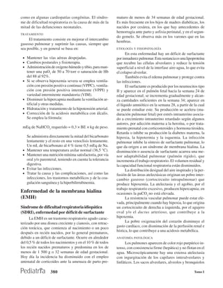 como en algunas cardiopatías congénitas. El síndro-          maturo de menos de 34 semanas de edad gestacional.
me de dificultad respiratoria es la causa de más de la       Es más frecuente en los hijos de madres diabéticas, los
mitad de las defunciones neonatales.                         nacidos por cesárea, en los que hay antecedentes de
                                                             hemorragia ante parto y asfixia perinatal, y en el segun-
TRATAMIENTO
                                                             do gemelo. Se observa más en los varones que en las
     El tratamiento consiste en mejorar el intercambio
                                                             hembras.
gaseoso pulmonar y suprimir las causas, siempre que
sea posible, y en general se basa en:                        ETIOLOGÍA Y FISIOPATOLOGÍA
                                                                   En esta enfermedad hay un déficit de surfactante
 • Mantener las vías aéreas despejadas.                      por inmadurez pulmonar. Esta sustancia es una lipoproteína
 • Cambios posturales y fisioterapia.                        que recubre las células alveolares y reduce la tensión
 • Administración de oxígeno húmedo y tibio, para man-       superficial a nivel de la interfase aire-agua, lo que evita
     tener una paO2 de 50 a 70 torr o saturación de Hb       el colapso alveolar.
     del 88 al 92%.                                                También evita el edema pulmonar y protege contra
 •   Si se observa hipoxemia severa se emplea ventila-       las infecciones.
     ción con presión positiva continua (VPPC), ventila-           El surfactante es producido por los neumocitos tipo
     ción con presión positiva intermitente (VPPI) y         II y aparece en el pulmón fetal hacia la semana 24 de
     variedad intermitente mandatoria (VIM).                 edad gestacional; se incrementa gradualmente y alcan-
 •   Disminuir la hipercapnia mediante la ventilación ar-    za cantidades suficientes en la semana 34; aparece en
     tificial y otras medidas.                               el líquido amniótico en la semana 28, a partir de la cual
 •   Hidratación y tratamiento de la hipotensión arterial.   se puede estudiar este. Su producción se acelera (ma-
 •   Corrección de la acidosis metabólica con álcalis.       duración pulmonar fetal) por estrés intrauterino asocia-
     Se emplea la fórmula:                                   do a crecimiento intrauterino retardado según algunos
                                                             autores, por adicción materna a la heroína, o por trata-
 mEq de NaHCO3 requerido = 0,3 × BE × kg de peso.            miento prenatal con corticosteroides y hormona tiroidea.
                                                             Retarda o inhibe su producción la diabetes materna, la
     Se administra directamente la mitad del bicarbonato     hipoxia, la hipotermia y la isquemia. La infección
     lentamente y el resto en una venoclisis lentamente.     pulmonar inhibe la síntesis de surfactante pulmonar, lo
     Un mL de bicarbonato al 4 % tiene 0,5 mEq de Na.        que da origen a un síndrome de membrana hialina. La
 •   Mantener una temperatura axilar normal (36,5 °C).       disminución o ausencia de surfactante acarrea una me-
 •   Mantener una nutrición mínima satisfactoria, por vía    nor adaptabilidad pulmonar (pulmón rígido), que
     oral y/o parenteral, teniendo en cuenta la tolerancia   incrementa el trabajo respiratorio. El volumen residual y
     digestiva.                                              la capacidad funcional respiratoria están disminuidos.
 •   Evitar las infecciones.                                       La distribución desigual del aire inspirado y la per-
 •   Tratar la causa y las complicaciones, así como las      fusión de las áreas atelectásicas originan un pobre inter-
     infecciones, los trastornos metabólicos y de la coa-    cambio gaseoso (cortocircuito intrapulmonar) que
     gulación sanguínea y la hiperbilirrubinemia.            produce hipoxemia. La atelectasia y el agobio, por el
                                                             trabajo respiratorio excesivo, producen hipercapnia; en
Enfermedad de la membrana hialina                            ocasiones la paCO2 no está elevada.
(EMH)                                                              La resistencia vascular pulmonar puede estar ele-
                                                             vada, principalmente cuando hay hipoxia, lo que origina
Síndrome de dificultad respiratoria idiopática               un cortocircuito de derecha a izquierda, por el agujero
(SDRI), enfermedad por déficit de surfactante                oval y/o el ductus arterioso, que contribuye a la
      La EMH es un trastorno respiratorio agudo carac-       hipoxemia.
terizado por una disnea creciente y cianosis, con retrac-          La pobre oxigenación del corazón disminuye el
ción torácica, que comienza al nacimiento o un poco          gasto cardíaco, con disminución de la perfusión renal e
                                                             hística, lo que contribuye a una acidosis metabólica.
después en recién nacidos, por lo general prematuros,
debido a un déficit de surfactante. Ocurre en alrededor      ANATOMÍA PATOLÓGICA
del 0,5 % de todos los nacimientos y en el 10 % de todos           Los pulmones aparecen de color rojo purpúrico in-
los recién nacidos prematuros y predomina en los de          tenso, con consistencia firme (hepática) y no flotan en el
menos de 1 500 g o 32 semanas de edad gestacional.           agua. Microscópicamente hay una extensa atelectasia
Hoy día la incidencia ha disminuido con el empleo            con ingurgitación de los capilares interalveolares y
antenatal de corticoides ante la amenaza de parto pre-       linfáticos. Los sacos alveolares, alveolos y bronquiolos

                    380                                                                                          Tomo I
 