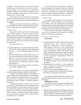 terminales están tapizados por una membrana hialina                El curso natural de la enfermedad es dramática-
acidófila que se tiñe de color rosáceo, por la eosina, y      mente alterado por la ventilación asistida y el empleo del
contiene fibrina y restos celulares. La característica        surfactante. Este último acorta la evolución y mejora el
membrana hialina no se encuentra, por lo general, en los      pronóstico. La recuperación completa de la enfermedad
neonatos que fallecen antes de las 6 u 8 h de vida, ni        varía si se empleó corticoides matemos y/o surfactante.
después de los 7 días de edad.                                En estos casos la enfermedad dura muy pocos días.
      Lo más relevante en la necropsia es la casi imposi-
                                                              COMPLICACIONES
bilidad de insuflar los pulmones con altas presiones de
aire, y que en la deflación estos órganos se colapsan en            Las complicaciones dependen de la enfermedad o
su totalidad.                                                 del tratamiento, y algunas pueden ser como consecuen-
      Hallazgos pulmonares inconstantes asociados son         cia de ambos. Estas son: hipoglicemia, hipocalcemia,
restos de líquido amniótico, enfisema intersticial, hemo-     hiperbilirrubinemia, hemorragia pulmonar, ileus paralíti-
rragia intraalveolar y reacción inflamatoria discreta.        co, ductus arterioso permeable, bloqueo aéreo, hemo-
                                                              rragia intraventricular y displasia broncopulmonar.
CUADRO CLÍNICO
                                                                    El ductus arterioso permeable se presenta con fre-
     En general, los niños nacen bien, con una puntua-        cuencia en el prematuro muy inmaduro con EMH y
ción de Apgar normal, y a los pocos minutos u horas           empeora notablemente el pronóstico.
aparecen los signos clínicos que se agravan de manera
considerable. En ocasiones hay una puntuación de Apgar        EXÁMENES COMPLEMENTARIOS

baja por hipoxia intraparto o una dificultad repiratoria            Laboratorio
grave inicial, que hace que el neonato requiera medidas
de resucitación.                                               • Gasometría (pH, pO2 pCO2 y BE) de sangre arterial
     Los signos clínicos son:                                      preferentemente. Estos exámenes muestran
                                                                   hipoxemia e hipercapnia y acidosis metabólica, y
 • Quejido espiratorio o ronquido cuando el niño no llo-           deben repetirse cada 4 o 6 h, o con más frecuencia
     ra. Es uno de los signos más típicos de la enfermedad.        si son necesarios en el período agudo. Después se
 •   Polipnea, y a veces bradipnea cuando el niño em-              hacen con intervalos mayores de tiempo. Ayuda
     peora.                                                        mucho el monitoreo gaseoso transcutáneo continuo.
 •   Cianosis respirando aire ambiental, por lo que se re-     •   Oximetría de pulso (saturómetro). Mide la satura-
     quiere generalmente alta concentración de oxígeno.            ción de oxígeno de la hemoglobina. Prueba no
                                                                   invasiva muy útil.
 •   Signos de retracción torácica (puntuación de
                                                               •   Hemoglobina y hematócrito. Puede haber anemia
     Silverman-Andersen) moderados o intensos. El que-
                                                                   por pérdida de sangre o por extracción de esta para
     jido espiratorio y la retracción esternal son signos
                                                                   los análisis.
     bastante típicos.
                                                               •   Coagulograma. Se encuentra a veces trombocito-
 •   Disminución o ausencia del murmullo vesicular. Hay
                                                                   penia o coagulación intravascular diseminada por
     en ocasiones crepitantes finos.
                                                                   hipoxia, hipotermia o infección.
                                                               •   Glicemia. En ocasiones hay hipoglicemia.
      Otros signos clínicos son: edema, distensión abdo-
                                                               •   Calcio y magnesio sérico. Pueden estar disminuidos.
minal, constipación,oliguria y depresión neurológica.
                                                               •   Bilirrubina. Aumentada con frecuencia.
      Cuando la enfermedad empeora, el niño puede fa-
tigarse y tener una respiración irregular, con bradipnea y
                                                                    Los exámenes de laboratorio deben realizarse con
apnea, insuficiencia respiratoria grave, que se acompa-
                                                              la periodicidad requerida y cuando ocurra un evento que
ña de una asfixia secundaria. En estas condiciones el
                                                              lo justifique.
niño presenta cianosis, palidez y el quejido espiratorio
desaparece.                                                         Radiografía de tórax
      La enfermedad puede progresar hacia la muerte                 Los pulmones tienen un aspecto característico, pero
en pocas horas, en los niños gravemente afectados, pero       no patognomónico. Las características son (Figs. 36.1,
en los moderados los signos clínicos alcanzan su máxi-        36.2 y 36.3):
ma intensidad al segundo y tercer días de enfermedad, a
partir de los cuales hay una mejoría gradual y la cura-        • Reticulado fino granulado del parénquima pulmonar,
ción se produce a la semana o un poco más. La defun-               grado I; en algunos pacientes es un moteado más grueso
ción es poco frecuente después de los 3 días de edad en            (grados II y III), y en las formas clínicas más graves,
los niños que no se complican.                                     hay una opacidad total de los pulmones (grado IV).

Parte VII. Neonatología                                                                          381
 