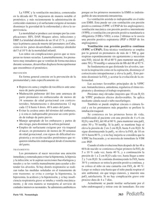 La VPPC y la ventilación mecánica, comenzadas          porque en los primeros momentos la EMH es indistin-
en la década del 70, mejoraron de manera notable el          guible de una neumonía intrauterina.
pronóstico, y más recientemente la administración de               La ventilación asistida es indispensable en el niño
corticoides matemos y el surfactante exógeno al neonato      con EMH. Esta puede ser con ventilación con presión
disminuye la gravedad de la enfermedad y eleva la su-        positiva continua (VPPC o CPAP de los anglosajones),
pervivencia.                                                 ventilación mecánica con presión positiva intermitente
      La mortalidad se produce casi siempre por las com-     (VPPI), o ventilación con presión positiva mandataria u
plicaciones: HIV, DAP, bloqueo aéreo, infecciones y          obligatoria (VIM o VIO); a estas 2 últimas se le asocia
DBP. La letalidad alrededor de un 10 al 15 %, y consti-      una presión positiva espiratoria (PEP o PEEP de los
tuye la primera causa de muerte del prematuro; en Cuba,      anglosajones).
como en los países desarrollados, constituye alrededor             Ventilación con presión positiva continua
del 5 al 10 % de la mortalidad infantil.                     (VPPC o CPAP). Esta técnica ventilatoria se emplea
      Los niños sin complicaciones graves que se recu-       por lo general en prematuros de más de 1 500 g, que
peran no tienen secuelas. Lamentablemente, los prema-        respiran espontáneamente sin agotamiento y necesitan
turos muy inmaduros que se ventilan de forma mecánica        una FiO2 inicial de 40 al 60 % para mantener una paO2
durante semanas, desarrollan displasia broncopulmonar        entre 50 y 70 mmHg o saturación de Hb del 88 al 92 %.
que ensombrece el pronóstico.                                      Se fundamenta en que distiende los alveolos, tan-
                                                             to en la inspiración como en la espiración, disminuye el
PREVENCIÓN                                                   cortocircuito intrapulmonar y eleva la paO2. Esto per-
    En forma general consiste en la prevención de la         mite disminuir la FiO2 y acortar la evolución de la en-
prematuridad y más especificamente en:                       fermedad.
                                                                   Las acciones favorables principales de la VPPC
   • Reposo en cama y empleo de tocolíticos ante ame-        son: Antiatelectásica, antiedema, regulariza el ritmo res-
     naza de parto prematuro.                                piratorio y disminuye el trabajo respiratorio.
   • Maduración pulmonar del feto ante amenaza de                  Presiones muy elevadas (mayores que 10 cm H2 O)
     parto prematuro en embarazadas de menos de              de VPPC producen efectos desfavorables. Se aplica
     34 semanas de edad gestacional con corticos-            mediante cánula nasal o tubo nasofaríngeo.
     teroides; betametasona o dexametasona 12 mg                   También se puede emplear cáscara o cámara fa-
     cada 12 h hasta 4 dosis, 48 h antes del parto.          cial y en los prematuros más pequeños se prefiere la
   • Evitar la cesárea antes del término del embarazo,       intubación traqueal.
     y si esta es indispensable procurar un corto perío-           Se comienza en las primeras horas de vida,
     do de trabajo de parto previo.                          estabilizando al paciente con una presión de 4 a 6 cm
   • Manejo apropiado de los embarazos y partos de           H2O y una FiO2 del 40 al 60 %, para mantener una paO2
     alto riesgo, para disminuir la asfixia perinatal.       entre 50 y 70 mmHg. Si la paO2 se mantiene baja se
   • Empleo de surfactante exógeno por vía traqueal          eleva la presión de 2 en 2 cm H2O, hasta 8 cm H2O. Si
     al nacer, en prematuros de menos de 30 semanas          sigue disminuyendo la paO2, se eleva la FiO2 de 10 en
     de edad gestacional, con signos de dificultad res-      10 % hasta 80 %, y si no hay mejoría se considera que la
     piratoria y en recién nacidos pretérminos que re-       VPPC ha fracasado, y se necesita de inmediato la VIM
     quieren intubación endotraqueal desde el momento        con PEP.
     del parto.                                                    Cuando el niño evoluciona bien después de las 48 u
TRATAMIENTO                                                  60 h de nacido se comienza a bajar primero la FiO2 de
      Los prematuros al nacer necesitan una atención         5 a 10 % cada vez, hasta 40 %, y a continuación la
inmediata y esmerada para evitar la hipotermia, la hipoxia   presión de 1 a 2 cm H2O cada vez, hasta llegar a entre
y la infección; se le aspiran secreciones bucofaríngeas y    2 y 3 cm H2O. Se continúa disminuyendo la FiO2 hasta
nasales y se les ventila manualmente para ayudar a dis-      30 % y entonces se retira la presión positiva continua, y
tender los alveolos. Si hay distrés respiratorio se reali-   se coloca al niño en una camarita con FiO2 de 40 %:
zan todas las medidas señaladas en el tratamiento de         Luego se reduce esta hasta que el niño pueda respirar el
este trastorno; se evita o corrige la hipotermia, la         aire ambiental, sin que tenga cianosis, y muestre una
hipoxemia, la acidosis y la hipotensión, y si hay insufi-    paO2 satisfactoria. Si no hay complicación grave este
ciencia respiratoria grave se intuba y ventila mecánica-     proceso dura de 4 a 7 días.
mente, y de esta manera se transporta al servicio de               Actualmente se puede instilar surfactante por el
cuidados intensivos neonatales. Se administra antibióticos   tubo endotraqueal y retirar este de inmediato. En este

Parte VII. Neonatología                                                                       383
 