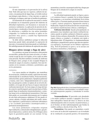 TRATAMIENTO                                                      neumotórax a tensión o neumopericardio hay choque por
      El más importante es la prevención de la asfixia           bloqueo de la entrada de la sangre al corazón.
fetal. Todo niño que nace no vigoroso, cubierto de me-
                                                                 CUADRO CLÍNICO
conio, con puntuación de Apgar baja, se le debe realizar
                                                                       La dificultad respiratoria puede ser ligera o grave,
una laringos-copia directa, y si hay meconio se aspira la
                                                                 y el comienzo brusco o gradual. En la forma benigna
orofaringe y la tráquea, antes que se insuflen los pulmones.
                                                                 hay taquipnea, y en ocasiones irritabilidad. En la forma
      El tratamiento de la aspiración meconial es similar
                                                                 clínica grave, el neonato puede presentar disnea intensa
al señalado en el tratamiento general del síndrome de
                                                                 o apnea, cianosis progresiva, hipotensión arterial y
dificultad respiratoria; con frecuencia es necesaria la          bradicardia. Según la localización del aire extraalveolar,
asistencia ventilatoria. La aplicación de presión de dis-        así serán las manifestaciones clínicas y radiológicas.
tensión ligera o moderada es beneficiosa porque mejora                 Enfisema intersticial. Sucede principalmente en
las atelectasias y estabiliza las vías aéreas terminales         prematuros muy inmaduros que tienen ventilación me-
colapsadas. La ventilación mecánica se aplica en los             cánica; puede ser global, unilateral o bilateral o genera-
pacientes muy graves y cuando hay hipertensión                   lizado; el tórax está poco distensible. El comienzo de los
pulmonar asociada.                                               signos clínicos es gradual y el pulmón está rígido e
      Se debe utilizar antibióticos porque la infección          hiperdisten-dido. El diagnóstico es fundamentalmente
bacteriana puede haber precipitado la aspiración de              radiológico: pequeñísimos quistes que dan una aparien-
meconio y la neumonía bacteriana puede ser indistingui-          cia esponjosa, al principio en los lóbulos superiores
ble radiológicamente del síndrome de aspiración meconial.        (Fig. 36.6) El pronóstico es grave y se le asocian con
                                                                 frecuencia neumotórax y hemorragia.
Bloqueo aéreo (escape o fuga de aire)
      Lo constituye un grupo de trastornos clínicamente
reconocibles, producidos por rotura alveolar y el subse-
cuente escape de aire a los tejidos, en los cuales no debe
estar presente. Reciben también el nombre de síndrome
de bloqueo aéreo, porque el aire escapado bloquea la
entrada de sangre al corazón y al pulmón. Son más fre-
cuentes en los neonatos a términos y postérminos, que
en los prematuros.
PATOGENIA
      Las causas pueden ser idiopática, por maniobras
de resucitación, ventilación asistida, aspiración meconial,
enfermedad de la membrana hialina, bronconeumonía,
enfisema lobar, quistes pulmonares, hipoplasia pulmonar
y trauma, entre otros. Independientemente de la causa
hay una patogenia común, la ruptura de un alveolo dis-
tendido y el escape del aire bacia el espacio intersticial
(enfisema intersticial). Si el aire migra a lo largo del teji-   Fig. 36.6. Radiografía de tórax (vista frontal) Enfisema pulmonar
do conectivo peribronquial y perivascular hacia el hilio,        intersticial: Pulmones sobredistendidos con múltiples imáge-
puede llegar al mediastino (neumomediastino), y pene-            nes radiotransparentes pequeñas y redondeadas en neonato
trar luego en la cavidad pleural (neumotórax). Este tam-         ventilado.
bién puede ser ocasionado directamente por la ruptura
                                                                       Neumomediastino. El precordio está abombado
de una bula enfisematosa subpleural. El aire puede al-
                                                                 y los ruidos cardíacos ausentes o apagados. En el exa-
canzar, además, el tejido subcutáneo del cuello, miem-
bros superiores y pared torácica (enfisema subcutáneo)           men radiográfico lateral del tórax se observa un área
y las cavidades pericárdica (neumopericardio) y                  radiotransparente entre el corazón y la pared torácica, y
peritoneal (neumoperitoneo).                                     en el frontal, un halo radiotransparente que bordea la
      Las áreas pulmonares colapsadas originan                   sombra cardíaca y decola el timo (Fig. 36.7).
hipoventilación y cortocircuitos intrapulmonares, que pro-             Neumotórax. Este puede ser espontáneo, ocurrir
ducen hipoxemia y acidosis mixta. En el bloqueo aéreo            en el curso de la afección respiratoria o ser el resultado
ligero la gasometría puede ser casi normal. Si hay               de la ventilación con presión positiva. El neumotórax

                     386                                                                                                  Tomo I
 