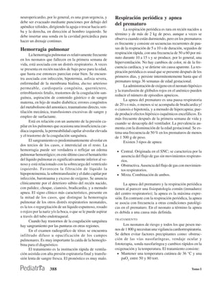 neuropericardio, por lo general, es una gran urgencia, y       Respiración periódica y apnea
debe ser evacuado mediante punciones por debajo del
                                                               del prematuro
apéndice xifoides, dirigiendo la aguja o trocar hacia arri-
                                                                     La respiración periódica es rara en recién nacidos a
ba y la derecha, en dirección al hombro izquierdo. Se
                                                               término y de más de 2 kg de peso, aunque a veces se
debe insertar una sonda en la cavidad pericárdica para
                                                               observa cuando están durmiendo, pero en los prematuros
hacer un drenaje continuo.
                                                               es frecuente y consiste en secuencias recurrentes de pau-
Hemorragia pulmonar                                            sas de la respiración de 5 a 10 s de duración, seguidos de
      La hemorragia pulmonar es relativamente frecuente        respiración rápida, con una frecuencia de 50 a 60 por mi-
                                                               nuto durante 10 a 15 s y se produce, por lo general, una
en los neonatos que fallecen en la primera semana de
                                                               hiperventilación. No hay cambios de color, ni de la fre-
vida, está asociada con un distrés respiratorio. A veces
                                                               cuencia cardíaca, y se detiene sin causa aparente. La res-
se presenta en recién nacidos de bajo peso para la edad,
                                                               piración periódica es usual que se presente después de los
que hasta ese entonces parecían estar bien. Se encuen-
                                                               primeros días, y persiste intermitentemente hasta que el
tra asociada con infección, hipotermia, asfixia severa,
                                                               prematuro tenga 36 semanas de edad gestacional.
enfermedad de la membrana hialina, ductus arterioso
                                                                     La administración de oxígeno en el neonato hipóxico
permeable, cardiopatía congénita, querníctero,
                                                               y la transfusión de glóbulos rojos en el anémico pueden
eritroblastosis fetalis, trastornos de la coagulación san-
                                                               reducir el número de episodios apneicos.
guínea, aspiración de contenido gástrico o de sangre
                                                                     La apnea del prematuro es una pausa respiratoria
materna, en hijo de madre diabética; errores congénitos
                                                               de 20 s o más, o menos si se acompaña de bradicardia y/
del metabolismo del amoníaco, traumatismo directo, ven-
                                                               o cianosis e hipotonía, y a menudo de hipercapnia; pue-
tilación mecánica, transfusiones excesivas de sangre y
                                                               de producir efectos hipóxico-isquémicos encefálicos. Es
empleo de surfactante.
                                                               más frecuente después de la primera semana de vida y
      Está en relación con un aumento de la presión ca-        cuando se desacopla del ventilador. La prevalencia au-
pilar en los pulmones que ocasiona una insuficiencia car-      menta con la disminución de la edad gestacional. Se es-
díaca izquierda, la permeabilidad capilar alveolar elevada     tima una frecuencia de 50 % en los prematuros de menos
y el trastorno de la coagulación sanguínea.                    de 1 500 g de peso.
      El sangramiento es predominantemente alveolar en               Existen 3 tipos de apnea:
dos tercios de los casos, e intersticial en el resto. La
hemorragia puede ser verdadera o reflejar un edema              • Central. Originada en el SNC; se caracteriza por la
pulmonar hemorrágico; en este último caso el hematócrito          ausencia del flujo de gas sin movimientos respirato-
del líquido pulmonar es significativamente inferior al ve-        rios.
noso y está relacionado con la sobrecarga del ventrículo        • Obstructiva. Ausencia del flujo de gas con movimien-
izquierdo. Favorecen la filtración de líquido la                  tos respiratorios.
hipoproteinemia, la sobretransfusión y el daño capilar por      • Mixta. Combinación de ambos.
infección, barotrauma y exceso de oxígeno. Se anuncia
clínicamente por el deterioro súbito del recién nacido,              La apnea del prematuro y la respiración periódica
con palidez, choque, cianosis, bradicardia, y a menudo         tienen al parecer una fisiopatología común (inmadurez
apnea. El signo clínico más característico, presente en        del centro respiratorio); la apnea es la máxima expre-
la mitad de los casos, que distingue la hemorragia             sión. En contraste con la respiración periódica, la apnea
pulmonar de los otros distrés respiratorios neonatales,        se asocia con frecuencia a otras condiciones patológi-
es la tos o regurgitación de un líquido espumoso, rosado       cas en el prematuro. En el neonato a término la apnea
o rojizo por la nariz y/o la boca, o que se le puede aspirar   es debida a una causa más definida.
a través del tubo endotraqueal.
                                                               TRATAMIENTO
      Cuando hay trastornos de la coagulación sanguínea
hay sangramiento por las punturas en otras regiones.                Los neonatos de riesgo y todos los que pesen me-
      En el examen radiográfico de tórax se encuentra          nos de 1 800 g necesitan una vigilancia cardiorrespiratoria.
infiltrado difuso u opacificación de los campos                Se deben evitar factores precipitantes como: obstruc-
pulmonares. Es muy importante la caída de la hemoglo-          ción de las vías nasofaríngeas, vendaje ocular y
bina para el diagnóstico.                                      fototerapia, sonda nasofaríngea y cambios rápidos en la
      El tratamiento es la institución rápida de ventila-      oxigenación y la temperatura. El tratamiento consiste:
ción asistida con alta presión espiratoria final y transfu-     • Mantener una temperatura cutánea de 36 °C y una
sión lenta de sangre fresca. El pronóstico es muy malo.            paO2 entre 50 y 80 torr.

                    388                                                                                             Tomo I
 