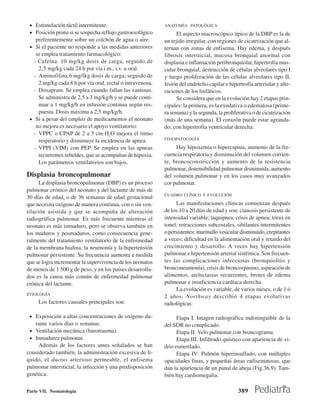 • Estimulación táctil intermitente.                        ANATOMÍA PATOLÓGICA
 • Posición prona si se sospecha reflujo gastroesofágico          El aspecto macroscópico típico de la DBP es la de
    preferentemente sobre un colchón de agua o aire.        un tejido irregular, con regiones de cicatrización que al-
 • Si el paciente no responde a las medidas anteriores      ternan con zonas de enfisema. Hay edema, y después
    se emplea tratamiento farmacológico:                    fibrosis intersticial, mucosa bronquial anormal con
   - Cafeína. 10 mg/kg dosis de carga, seguido de           displasia e inflamación peribronquiolar, hipertrofia mus-
     2,5 mg/kg cada 24 h por vía i.m., i.v. u oral.         cular bronquial, destrucción de células alveolares tipo I
   - Aminofilina.6 mg/lkg dosis de carga; seguido de        y luego proliferación de las células alveolares tipo II,
     2 mg/kg cada 8 h por vía oral, rectal o intravenosa.   lesión del endotelio capilar e hipertrofia arteriolar y alte-
   - Doxapram. Se emplea cuando fallan las xantinas.        raciones de los linfáticos.
     Se administra de 2,5 a 3 mg/kg/h y se puede conti-           Se considera que en la evolución hay 2 etapas prin-
     nuar a 1 mg/kg/h en infusión continua según res-       cipales: la primera, es la exudativa o edematosa (prime-
     puesta. Dosis máxima a 2,5 mg/kg/h.                    ra semana) y la segunda, la proliferativa o de cicatrización
 • Si a pesar del empleo de medicamentos el neonato         (más de una semana). El corazón puede estar agranda-
    no mejora es necesario el apoyo ventilatorio:           do; con hipertrofia ventricular derecha.
   - VPPC o CPAP de 2 a 5 cm H2O mejora el ritmo
     respiratorio y disminuye la incidencia de apnea.       FISIOPATOLOGÍA

   - VPPI (VIM) con PEP. Se emplea en las apneas                 Hay hipoxemia o hipercapnia, aumento de la fre-
     recurrentes rebeldes, que se acompañan de hipoxia.     cuencia respiratoria y disminución del volumen corrien-
     Los parámetros ventilatorios son bajos.                te, broncoconstricción y aumento de la resistencia
                                                            pulmonar, distensibilidad pulmonar disminuida, aumento
Displasia broncopulmonar                                    del volumen pulmonar y en los casos muy avanzados
      La displasia broncopulmonar (DBP) es un proceso       cor pulmonar.
pulmonar crónico del neonato y del lactante de más de
                                                            CUADRO CLÍNICO Y EVOLUCIÓN
30 días de edad, o de 36 semanas de edad gestacional
que necesita oxígeno de manera continua, con o sin ven-           Las manifestaciones clínicas comienzan después
tilación asistida y que se acompaña de alteración           de los 10 a 20 días de edad y son: cianosis persistente de
radiográfica pulmonar. Es más frecuente mientras el         intensidad variable; taquipnea, crisis de apnea; tórax en
neonato es más inmaduro, pero se observa también en         tonel; retracciones subcostales, sibilantes intermitentes
los maduros y posmaduros, como consecuencia gene-           o persistentes; murmullo vesicular disminuido, crepitantes
ralmente del tratamiento ventilatorio de la enfermedad      a veces; dificultad en la alimentación oral y retardo del
de la membrana hialina, la neumonía y la hipertensión       crecimiento y desarrollo. A veces hay hipertensión
pulmonar persistente. Su frecuencia aumenta a medida        pulmonar e hipertensión arterial sistémica. Son frecuen-
que se logra incrementar la supervivencia de los neonatos   tes las complicaciones infecciosas (bronquiolitis y
de menos de 1 500 g de peso, y en los países desarrolla-    bronconeumonía), crisis de broncospasmo, aspiración de
dos es la causa más común de enfermedad pulmonar            alimentos, atelectasias recurrentes, brotes de edema
crónica del lactante.                                       pulmonar e insuficiencia cardíaca derecha.
                                                                  La evolución es variable, de varios meses, o de 1 ó
ETIOLOGÍA
                                                            2 años. Northway describió 4 etapas evolutivas
     Los factores causales principales son:                 radiológicas:

 • Exposición a altas concentraciones de oxígeno du-              Etapa I. Imagen radiográfica indistinguible de la
   rante varios días o semanas.                             del SDR no complicado.
 • Ventilación mecánica (barotrauma).                             Etapa II. Velo pulmonar con broncograma.
 • Inmadurez pulmonar.                                            Etapa III. Infiltrado quístico con apariencia de vi-
     Además de los factores antes señalados se han          drio esmerilado.
considerado también, la administración excesiva de lí-            Etapa IV. Pulmón hiperinsuflado, con múltiples
quido, el ductus arterioso permeable, el enfisema           opacidades finas, y pequeñas áreas enfisematosas, que
pulmonar intersticial, la infección y una predisposición    dan la apariencia de un panal de abeja (Fig.36.9). Tam-
genética.                                                   bién hay cardiomegalia.

Parte VII. Neonatología                                                                        389
 