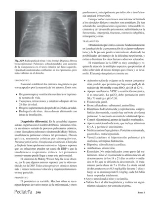pueden morir, principalmente por infección o insuficien-
                                                                    cia cardíaca irreversible.
                                                                          Los que sobreviven tienen una tolerancia limitada
                                                                    a los ejercicios físicos y muchos son asmáticos. Se han
                                                                    señalado las complicaciones siguientes: retraso del cre-
                                                                    cimiento y del desarrollo psicomotor, nefrolitiasis por la
                                                                    furosemida, osteopenia, fracturas, estenosis subglótica,
                                                                    retinopatía y otras.
                                                                    TRATAMIENTO
                                                                          El tratamiento preventivo consiste fundamentalmente
                                                                    en la reducción de la concentración de oxígeno suplemen-
                                                                    tario y de la presión positiva intermitente, dentro de las
                                                                    posibilidades del manejo de la dificultad respiratoria, y
                                                                    evitar o disminuir los otros factores adversos señalados.
Fig. 36.9. Radiografía de tórax (vista frontal) Displasia fibrosa
broncopulmonar: Pulmones sobredistendidos con aumento                     El tratamiento de la DBP es muy complejo y re-
de la transparencia en el tercio inferior del lado izquierdo.       quiere la atención de múltiples aspectos, que permitan al
Opacidades redondeadas confluentes en los 2 pulmones, pero          niño sobrevivir al mismo tiempo que crezca y se desa-
más evidentes en el derecho.                                        rrolle. El manejo terapéutico consiste en:

DIAGNÓSTICO                                                          • Administración de oxígeno en la menor concentra-
     Bancalari estableció los criterios diagnósticos que                ción posible, que permita que haya una paO2 de al-
son aceptados por la mayoría de los autores. Estos son:                 rededor de 60 mmHg o una HbO2 del 88 al 92 %.
                                                                     • Apoyo ventilatorio, VPPC o ventilación mecánica,
 • Oxigenoterapia y ventilación mecánica en la prime-                   si es necesario. La paCO2 debe permanecer entre
    ra semana de vida.                                                  50 y 70 mmHg si pH>7,30.
 • Taquipnea, retracciones y estertores después de los               • Fisioterapia gentil.
    28 días de edad.                                                 • Broncodilatadores: salbutamol, aminofilina.
 • Oxígeno suplementario después de los 28 días de edad.             • Diuréticos: hidroclotiazida y espirolactona, son pre-
 • Radiografia de tórax. Áreas densas alternando con                    feridas; furosemida, cuando hay un brote de edema
    áreas de insuflación.
                                                                        pulmonar. Es necesario un control evolutivo del peso.
                                                                     • Control hidromineral, aportes de líquidos restringidos.
      Diagnóstico diferencial. En la actualidad algunos
                                                                     • Aporte nutricional suficiente, que incluye vitaminas
autores engloban con el nombre de fibrosis pulmonar cróni-
                                                                        E y A, y permite el crecimiento.
ca un número variado de procesos pulmonares crónicos,
                                                                     • Medidas antirreflujo gástrico. Posición semisentada,
como: dismadurez pulmonar o síndrome de Mikity-Wilson,
insuficiencia pulmonar crónica del prematuro, fibrosis                  gastroclisis, metoclopramida.
quística, neumonías crónicas por citomegalovirus,                    • Vasodilatadores si hipertensión pulmonar y/o
Pneumocystis Carini, Ureaplasma urealiticum, Clamydia                   sistémica, nifedipina, hidralazina.
y displasia broncopulmonar entre otras. Algunos suponen              • Digoxina, si insuficiencia cardíaca.
que las infecciones pueden ser causa de DBP y que la                 • Antibióticos, si infección.
insuficiencia respiratoria crónica del prematuro                     • Esteroides. No están indicados como parte del tra-
evolutivamente puede llegar a tener esta enfermedad.                    tamiento. Solo se recomienda la administración de
      El síndrome de Mikity-Wilson hoy día no se obser-                 dexametasona de los 14 a 21 días en niños ventila-
va, por lo que algunos autores suponen que ha sido sus-                 dos en los que se dificulta la desconexión. El trata-
tituido por la DBP. Todos estos procesos crónicos tienen                miento puede durar de 7 a 10 días. La dosis inicial
más o menos la misma evolución y requieren tratamien-                   de dexametasona es 0,5 mg/kg/día durante 3 días y
to muy parecido.                                                        luego se va disminuyendo 0,1 mg/kg, cada 2 ó 3 días
                                                                        hasta suspender totalmente.
PRONÓSTICO
                                                                     • Apoyo emocional al niño y su familia.
     El pronóstico es variable. Muchos niños se recu-                • Valorar bien el alta hospitalaria y realizar un segui-
peran después de varios meses de la enfermedad, y otros                 miento cuidadoso por consulta externa.

                      390                                                                                              Tomo I
 