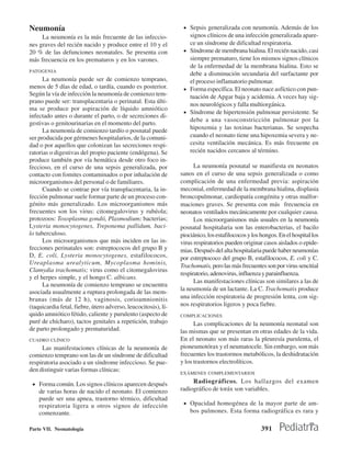 Neumonía                                                         • Sepsis generalizada con neumonía. Además de los
     La neumonía es la más frecuente de las infeccio-              signos clínicos de una infección generalizada apare-
nes graves del recién nacido y produce entre el 10 y el            ce un síndrome de dificultad respiratoria.
20 % de las defunciones neonatales. Se presenta con              • Síndrome de membrana hialina. El recién nacido, casi
más frecuencia en los prematuros y en los varones.                 siempre prematuro, tiene los mismos signos clínicos
                                                                   de la enfermedad de la membrana hialina. Esto se
PATOGENIA
                                                                   debe a disminución secundaria del surfactante por
      La neumonía puede ser de comienzo temprano,                  el proceso inflamatorio pulmonar.
menos de 5 días de edad, o tardía, cuando es posterior.          • Forma específica. El neonato nace asfíctico con pun-
Según la vía de infección la neumonía de comienzo tem-             tuación de Apgar baja y acidemia. A veces hay sig-
prano puede ser: transplacentaria o perinatal. Esta últi-
                                                                   nos neurológicos y falla multiorgánica.
ma se produce por aspiración de líquido amniótico
                                                                 • Síndrome de hipertensión pulmonar persistente. Se
infectado antes o durante el parto, o de secreciones di-
                                                                   debe a una vasoconstricción pulmonar por la
gestivas o genitourinarias en el momento del parto.
      La neumonía de comienzo tardío o posnatal puede              hipoxemia y las toxinas bacterianas. Se sospecha
ser producida por gérmenes hospitalarios, de la comuni-            cuando el neonato tiene una hipoxemia severa y ne-
dad o por aquellos que colonizan las secreciones respi-            cesita ventilación mecánica. Es más frecuente en
ratorias o digestivas del propio paciente (endógena). Se           recién nacidos cercanos al término.
produce también por vía hemática desde otro foco in-
feccioso, en el curso de una sepsis generalizada, por                 La neumonía posnatal se manifiesta en neonatos
contacto con fomites contaminados o por inhalación de           sanos en el curso de una sepsis generalizada o como
microorganismos del personal o de familiares.                   complicación de una enfermedad previa: aspiración
      Cuando se contrae por vía transplacentaria, la in-        meconial, enfermedad de la membrana hialina, displasia
fección pulmonar suele formar parte de un proceso con-          broncopulmonar, cardiopatía congénita y otras malfor-
génito más generalizado. Los microorganismos más                maciones graves. Se presenta con más frecuencia en
frecuentes son los virus: citomegalovirus y rubéola;            neonatos ventilados mecánicamente por cualquier causa.
protozoos: Toxoplasma gondii, Plasmodium; bacterias;                  Los microorganismos más usuales en la neumonía
Lysteria monocytogenes, Treponema pallidum, baci-               posnatal hospitalaria son las enterobacterias, el bacilo
lo tuberculoso.                                                 piociánico, los estafilococos y los hongos. En el hospital los
      Los microorganismos que más inciden en las in-            virus respiratorios pueden originar casos aislados o epide-
fecciones perinatales son: estreptococos del grupo B y          mias. Después del alta hospitalaria puede haber neumonías
D, E. coli, Lysteria monocytogenes, estafilococos,              por estreptococo del grupo B, estafilococos, E. coli y C.
Ureaplasma urealyticum, Mycoplasma hominis,                     Trachomatis, pero las más frecuentes son por virus sencitial
Clamydia trachomatis; virus como el citomegalovirus
                                                                respiratorio, adenovirus, influenza y parainfluenza.
y el herpes simple, y el hongo C. albicans.
                                                                      Las manifestaciones clínicas son similares a las de
      La neumonía de comienzo temprano se encuentra
                                                                la neumonía de un lactante. La C. Trachomatis produce
asociada usualmente a ruptura prolongada de las mem-
branas (más de 12 h), vaginosis, corioamnionitis                una infección respiratoria de progresión lenta, con sig-
(taquicardia fetal, fiebre, útero adverso, leucocitosis), lí-   nos respiratorios ligeros y poca fiebre.
quido amniótico fétido, caliente y purulento (aspecto de        COMPLICACIONES
puré de chícharo), tactos genitales a repetición, trabajo             Las complicaciones de la neumonía neonatal son
de parto prolongado y prematuridad.                             las mismas que se presentan en otras edades de la vida.
CUADRO CLÍNICO                                                  En el neonato son más raras la pleuresía purulenta, el
     Las manifestaciones clínicas de la neumonía de             pioneumotórax y el neumatocele. Sin embargo, son más
comienzo temprano son las de un síndrome de dificultad          frecuentes los trastormos metabólicos, la deshidratación
respiratoria asociado a un síndrome infeccioso. Se pue-         y los trastornos electrolíticos.
den distinguir varias formas clínicas:                          EXÁMENES COMPLEMENTARIOS

 • Forma común. Los signos clínicos aparecen después
                                                                     Radiográficos. Los hallazgos del examen
    de varias horas de nacido el neonato. El comienzo           radiográfico de toráx son variables.
    puede ser una apnea, trastorno térmico, dificultad
    respiratoria ligera u otros signos de infección              • Opacidad homogénea de la mayor parte de am-
    comenzante.                                                     bos pulmones. Esta forma radiográfica es rara y

Parte VII. Neonatología                                                                             391
 
