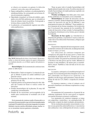 se observa en neonatos en quienes la infección                        Tiene un gran valor el estudio bacteriológico del
   comenzó varios días antes del nacimiento.                       líquido pleural cuando este existe. Se utiliza muy poco el
 • Signos radiográficos similares a la enfermedad de la            estudio bacteriológico de tejido pulmonar aspirado con
   membrana hialina. Se corresponde con la forma clí-              una aguja fina No. 23.
   nica de neumonía congénita. .                                         Pruebas serológicas. Son útiles para virus cuan-
 • Opacidades irregulares en forma de nódulos, agru-               do hay epidemias en el hospital y en la comunidad.
   pados cerca del hilio pulmonar, que se extienden en                   Hematológicas. El conteo de leucocitos con fre-
   forna de abanico hacia la periferia. Corresponde a              cuencia es normal. Ayuda al diagnóstico de infección un
   la forna clínica común (Fig.36.10).                             conteo de leucocitos de más de 20 000/mm3 o una
 • La pleuresía y el neumatocele sugieren una infec-               neutropenia de menos de 4 000/mm3. Tiene también va-
   ción estafilocócica.                                            lor el aumento de las formas inmaduras. En la infección
                                                                   por C.trachomatis hay aumento de los eosinófilos. El
                                                                   conteo de leucocitos se hace seriado. La hemoglobina y
                                                                   las plaquetas disminuyen en las formas graves durante
                                                                   la evolución.
                                                                         Reactantes de fase aguda. La velocidad de se-
                                                                   dimentación globular y la proteína C reactiva están ele-
                                                                   vadas más en las infecciones bacterianas y fúngicas que
                                                                   en las virales.
                                                                   PRONÓSTICO
                                                                         El pronóstico depende del microorganismo causal,
                                                                   la edad del comienzo de la infección, la edad gestacional,
                                                                   el peso al nacer y el sexo.
                                                                         Las infecciones de comienzo temprano por
                                                                   estreptococo del grupo B son muy graves y tienen una
                                                                   mortalidad de alrededor del 20 %, mientras que es más
Fig. 36.10. Radiografía de tórax (vista frontal). Bronconeu-       baja en las tardías. En general las neumonías bacterianas
monía: se observan lesiones opacas de aspecto inflamatorio         y micóticas son más graves que las virales. Mientras el
en el pulmón derecho y en el lóbulo superior del pulmón iz-        neonato es más inmaduro y de menos peso, la mortali-
quierdo.
                                                                   dad es mayor. También es más elevada en los de sexo
     Bacteriológica. En la neumonía de comienzo tem-               masculino.
prano se debe hacer:                                               PREVENCIÓN
                                                                         La asepsia y antisepsia es la medida principal en el
 • Hemocultivo. Suele ser negativo. La muestra de san-
                                                                   hospital. Se recomienda penicilina intraparto en las ma-
     gre se obtiene al poner un catéter umbilical o por
                                                                   dres colonizadas con Streptococcus agalactiae y en
     punción venosa.
                                                                   aquellos con alto riesgo: parto prematuro, rotura de mem-
 •   Secreciones bronquiales. Es útil si se obtiene en las
                                                                   branas de más de 12 h, fiebre o sospecha de corioam-
     primeras 8 h de vida.
                                                                   nionitis.
 •   Aspirado gástrico en las primeras horas de vida. Ade-
                                                                         La lactancia materna y evitar el contacto con el
     más del examen de Gram se realiza conteo de
                                                                   personal o familiares con síntomas respiratorios es muy
     leucocitos.
                                                                   importante.
 •   Estudio bacteriológico de la placenta. Es muy útil
     cuando hay corioamnionitis.                                   TRATAMIENTO
 •   Estudio de las secreciones cervicovaginales de la                  El tratamiento de la neumonía es el general de un
     madre para correlacionar el resultado con el del              síndrome respiratorio. En los casos graves se requiere
     neonato.                                                      con mucha frecuencia asistencia ventilatoria.
                                                                        Las neumonías de comienzo temprano se tratan
      En la neumonía de comienzo tardío el hemocultivo es          con ampicilina o penicilina y un aminoglucósido. El
con menos frecuencia positivo que en la forma transplacentaria     surfactante exógeno ha dado resultados prometedores.
y perinatal. El estudio de las secreciones traqueales en nonatos        En las neumonías posnatales nosocomiales se tra-
intubados muestra muchas dificultades porque muchas ve-            tan con una penicilina antiestafilocócica o vancomicina
ces se encuentran microor-ganismos comensales.                     más amikacina o una cefalosporina de tercera o cuarta

                     392                                                                                              Tomo I
 