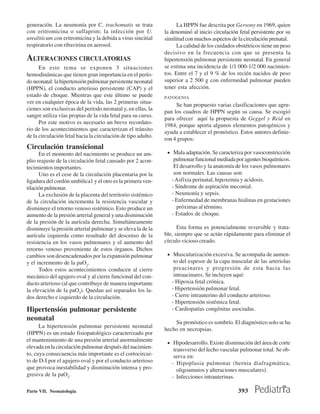generación. La neumonía por C. trachomatis se trata                  La HPPN fue descrita por Gersony en 1969, quien
con eritromicina o sulfaprim; la infección por U.              la denominó al inicio circulación fetal persistente por su
urealiticum con eritromicina y la debida a virus sincitial     similitud con muchos aspectos de la circulación prenatal.
respiratorio con ribavirina en aerosol.                              La calidad de los cuidados obstétricos tiene un peso
                                                               decisivo en la frecuencia con que se presenta la
ALTERACIONES CIRCULATORIAS                                     hipertensión pulmonar persistente neonatal. En general
      En este tema se exponen 3 situaciones                    se estima una incidencia de 1/1 000-1/2 000 nacimien-
hemodinámicas que tienen gran importancia en el perío-         tos. Entre el 7 y el 9 % de los recién nacidos de peso
do neonatal: la hipertensión pulmonar persistente neonatal     superior a 2 500 g con enfermedad pulmonar pueden
(HPPN), el conducto arterioso persistente (CAP) y el           tener esta afección.
estado de choque. Mientras que este último se puede            PATOGENIA
ver en cualquier época de la vida, las 2 primeras situa-
                                                                    Se han propuesto varias clasificaciones que agru-
ciones son exclusivas del período neonatal y, en ellas, la
                                                               pan los cuadros de HPPN según su causa. Se escogió
sangre utiliza vías propias de la vida fetal para su curso.
                                                               para ofrecer aquí la propuesta de Geggel y Reid en
      Por este motivo es necesario un breve recordato-
                                                               1984, porque aporta algunos elementos patogénicos y
rio de los acontecimientos que caracterizan el tránsito
                                                               ayuda a establecer el pronóstico. Estos autores definie-
de la circulación fetal hacia la circulación de tipo adulto.
                                                               ron 4 grupos:
Circulación transicional
      En el momento del nacimiento se produce un am-            • Mala adaptación. Se caracteriza por vasoconstricción
plio reajuste de la circulación fetal causado por 2 acon-          pulmonar funcional mediada por agentes bioquímicos.
tecimientos importantes.                                           El desarrollo y la anatomía de los vasos pulmonares
      Uno es el cese de la circulación placentaria por la          son normales. Las causas son:
ligadura del cordón umbilica1 y el otro es la primera ven-        - Asfixia perinatal, hipoxemia y acidosis.
tilación pulmonar.                                                - Síndrome de aspiración meconial.
      La exclusión de la placenta del territorio sistémico        - Neumonía y sepsis.
de la circulación incrementa la resistencia vascular y            - Enfermedad de membranas hialinas en gestaciones
disminuye el retorno venoso sistémico. Esto produce un              próximas al término.
aumento de la presión arterial general y una disminución          - Estados de choque.
de la presión de la aurícula derecha. Simultáneamente
disminuye la presión arterial pulmonar y se eleva la de la           Esta forma es potencialmente reversible y trata-
aurícula izquierda como resultado del descenso de la           ble, siempre que se actúe rápidamente para eliminar el
resistencia en los vasos pulmonares y el aumento del           círculo vicioso creado.
retorno venoso proveniente de estos órganos. Dichos
cambios son desencadenados por la expansión pulmonar            • Muscularización excesiva. Se acompaña de aumen-
y el incremento de la paO2.                                        to del espesor de la capa muscular de las arteriolas
      Todos estos acontecimientos conducen al cierre               preacinares y progresión de esta hacia las
mecánico del agujero oval y al cierre funcional del con-           intraacinares. Se incluyen aquí:
ducto arterioso (al que contribuye de manera importante           - Hipoxia fetal crónica.
la elevación de la paO2). Quedan así separados los la-            - Hipertensión pulmonar fetal.
dos derecho e izquierdo de la circulación.                        - Cierre intrauterino del conducto arterioso.
                                                                  - Hipertensión sistémica fetal.
Hipertensión pulmonar persistente                                 - Cardiopatías congénitas asociadas.
neonatal
                                                                   Su pronóstico es sombrío. El diagnóstico solo se ha
      La hipertensión pulmonar persistente neonatal
                                                               hecho en necropsias.
(HPPN) es un estado fisiopatológico caracterizado por
el mantenimiento de una presión arterial anormalmente           • Hipodesarrollo. Existe disminución del área de corte
elevada en la circulación pulmonar después del nacimien-           transverso del lecho vascular pulmonar total. Se ob-
to, cuya consecuencia más importante es el cortocircui-            serva en:
to de D-I por el agujero oval y por el conducto arterioso         - Hipoplasia pulmonar (hernia diafragmática,
que provoca inestabilidad y disminución intensa y pro-               oligoamnios y alteraciones musculares).
gresiva de la paO2.                                               - Infecciones intrauterinas.

Parte VII. Neonatología                                                                         393
 