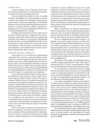 CUADRO CLÍNICO                                                 (catéteres en arteria umbilical u otros). Si la paO2
      La mayoría de las veces se trata de un recién naci-      preductal es superior a la posductal en 15 torr o más se
do a término o postérmino. Si es prematuro por lo gene-        confirma la presencia de un cortocircuito de derecha a
ral tendrá 36 semanas de edad gestacional.                     izquierda a través del conducto arterioso. Este se puede
      En una proporción elevada de casos se pueden             ver básicamente en 2 circunstancias. La más común sería
encontrar antecedentes de asfixia perinatal u otros de         la presencia de hipertensión pulmonar persistente
los que se mencionaron en la etiología. El paciente pre-       neonatal, aunque debe aclararse que solo del 50 al 60 %
senta cianosis e hipoxemia importantes sin alteración          de los recién nacidos con hipertensión pulmonar persis-
pulmonar o bien con una alteración pulmonar que no las         tente tendrían cortocircuito de derecha a izquierda por
justifica. Se pueden observar, además, taquicardia y           el conducto arterioso.
taquipnea con o sin disnea en dependencia de que exista              Menos comúnmente, este tipo de cortocircuito se
o no enfermedad pulmonar asociada.                             observa en pacientes con una coartación preductal de la
      El choque de la punta del corazón se observa en el       aorta. En estos caso ayuda al diagnóstico la determina-
área del ventrículo derecho, el segundo ruido está au-         ción de la presión arterial en el miembro superior dere-
mentado y puede haber soplo sistólico de regurgitación         cho que sería superior a la de los miembros inferiores.
tricúspide. Sin embargo, la característica fundamental               Si no se comprueba derivación de derecha a iz-
de estos pacientes es la gran labilidad de la paO2 y de la     quierda a través del conducto arterioso se puede reali-
coloración, las cuales cambian de manera muy brusca            zar la prueba de hiperventilación hiperóxica. Consiste
ante pequeñas variaciones de la concentración de oxí-          en ventilar al paciente con oxígeno al 100 % hasta
geno inspirado, o ante estímulos físicos externos, movi-       lograr una paCO2 entre 15 y 20 torr. Si en el curso de 5 a
mientos del paciente, llanto, etcétera.                        10 min la paO2 alcanza cifras de 100 torr o más se des-
                                                               carta la presencia de cardiopatía cianótica estructural y
DIAGNÓSTICO POSITIVO Y DIFERENCIAL
                                                               se podría concluir que el neonato presenta un cortocir-
      En la figura 36.12 se muestra una representación         cuito de derecha a izquierda a través del agujero oval o
esquemática de los pasos a seguir para llegar al diag-         a nivel intrapulmonar.
nóstico de un recién nacido que presenta cianosis im-                En el primer caso la paO2 caerá dramáticamente si
portante cuya causa es difícil de precisar. Es de observar     la paC02 sobrepasa ligeramente el valor crítico (por lo
que si la paO2 no ha descendido lo suficiente como para        general entre 20 y 25 torr) y se podrá plantear el diag-
justificar la cianosis, se debe valorar el estado de la cir-   nóstico de hipertensión pulmonar persistente neonatal.
culación del paciente y, además, descartar la posibilidad            Si no se produce un descenso brusco de la paO2
de metahemoglobinemia mediante la observación del              ante un incremento ligero de la paCO2, lo más probable
color de la sangre y su exposición al aire ambiental.          es que en el paciente predomine el cortocircuito de de-
      En caso de que la paO2 esté baja se realiza la prue-     recha a izquierda intrapulmonar con más frecuencia ob-
ba de hiperoxia. Esta consiste en hacer respirar al pa-        servado en la enfermedad de membranas hialinas y en
ciente oxígeno al l00 % durante 10 min. Si la paO2 se          el síndrome de dificultad respiratoria del adulto.
mantiene inferior a 50 torr se confirma la presencia de              Los estudios radiográficos de tórax y otros elemen-
una derivación de derecha a izquierda anormal. En caso         tos clínicos que acompañen al cuadro orientan el pensa-
contrario, la hipoxemia del paciente sería debida a una        miento médico hacia el diagnóstico apropiado la mayoría
alteración predominantemente ventilatoria, o bien a una        de las veces, por lo que las pruebas mencionadas se
labilidad vascular pulmonar transitoria. Esta última con-      realizarán sobre todo en los casos dudosos. Siempre se-
siste en un cuadro similar a la hipertensión pulmonar          ría preferible descartar cardiopatías cianóticas estructu-
persistente neonatal, tanto en los antecedentes como en        rales mediante ecocardiografía. Este tipo de estudio
el hecho de que los cortocircuitos de derecha a izquier-       también permite detectar diversos signos de hipertensión
da se establecen por incremento en la resistencia              pulmonar, entre los que se encuentran los cortocircuitos.
vascular pulmonar; solo que en estos casos la alteración       La dificultad mayor radica en discernir si un paciente
es transitoria y el recién nacido responde bien a la expo-     con enfermedad pulmonar tiene o no HPPN acompa-
sición a altas concentraciones de oxígeno mantenidas           ñante. La labilidad de la paO2 asociada a la HPPN será
durante 2 a 3 días.                                            lo que más ayude al diagnóstico, y no la hipoxemia severa.
      En el caso en que se piense en una derivación de               Es conveniente insistir en que el síndrome de difi-
derecha a izquierda como causa fundamental de la cia-          cultad respiratoria del adulto también produce hipoxemia
nosis, se puede realizar simultáneamente la determina-         grave en recién nacidos con antecedentes de insulto
ción de la paO2 en territorio preductal (arteria radial        perinatal. El tratamiento ventilatorio del mismo difiere
derecha o arterias temporales) y en territorio posductal       del de la HPPN.

Parte VII. Neonatología                                                                         395
 